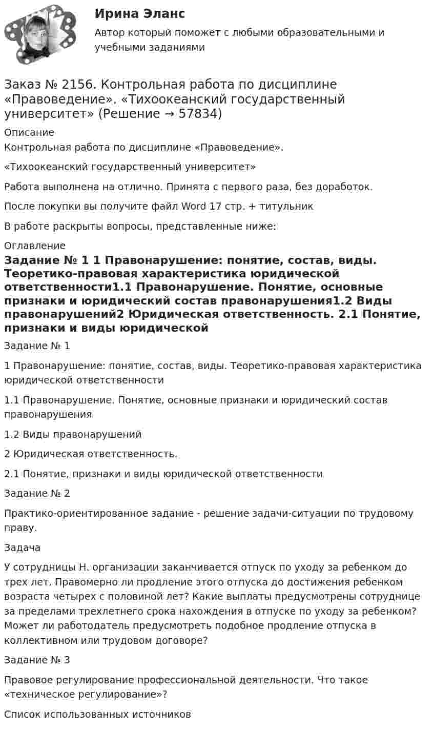      
            Описание
            Контрольная работа по дисциплине «Правоведение». «Тихоокеанский государственный университет»Работа выполнена на отлично. Принята с первого раза, без доработок.После покупки вы получите файл Word 17 стр. + титульникВ работе раскрыты вопросы, представленные ниже: 
            Оглавление
            Задание № 1             1 Правонарушение: понятие, состав, виды. Теоретико-правовая характеристика юридической ответственности1.1      Правонарушение. Понятие, основные признаки и юридический состав правонарушения1.2 Виды правонарушений2 Юридическая ответственность. 2.1 Понятие, признаки и виды юридической ответственностиЗадание № 2Практико-ориентированное задание - решение задачи-ситуации по трудовому праву.Задача У сотрудницы Н. организации заканчивается отпуск по уходу за ребенком до трех лет. Правомерно ли продление этого отпуска до достижения ребенком возраста четырех с половиной лет? Какие выплаты предусмотрены сотруднице за пределами трехлетнего срока нахождения в отпуске по уходу за ребенком? Может ли работодатель предусмотреть подобное продление отпуска в коллективном или трудовом договоре? Задание № 3Правовое регулирование профессиональной деятельности. Что такое «техническое регулирование»?Список использованных источников  
            
            
            Заказ № 2156. Задание для самостоятельной работы по теме 4 «Философия Древней Греции». «Тихоокеанский государственный университет»Заказ № 2156. Контрольная работа по дисциплине «Правоведение». «Тихоокеанский государственный университет»Заказ № 2163. Логико-математический тест. Дошкольная педагогика.Заказ № 2165. Учебно-исследовательская работа студента по биомеханике. Двигательное действие  - ведение мяча в движении. Баскетбол. Дальневосточная государственная академия физической культуры.Заказ № 2174. Английский язык. Задание Unit № 1. «Тюменский индустриальный университет».Заказ № 2174. Английский язык. Задание Unit № 2. «Тюменский индустриальный университет».Заказ № 2174. Контрольная работа. Оценка функционального состояния. Заказ № 2149. Контрольная работа по дисциплине «Детали машин» Вариант 40. Дальневосточный государственный университет путей сообщенияЗаказ № 2149. Контрольная работа по дисциплине «Политология». Дальневосточный государственный университет путей сообщенияЗаказ № 2149. Контрольная работа по дисциплине «Экология чрезвычайных ситуаций». Дальневосточный государственный университет путей сообщенияЗаказ № 2149. Контрольная работа по дисциплине «Экономика». Дальневосточный государственный университет путей сообщенияЗаказ № 2149. «Электроника и электротехника». Дальневосточный государственный университет путей сообщенияЗаказ № 2152. Контрольная работа по дисциплине «Основы права». Вариант 32. Московский колледж железнодорожного транспортаЗаказ № 2156. Дисциплина «Риторика и академическое письмо». Аннотация структурно-смысловые и языковые особенности. Практическое занятие №14. «Тихоокеанский государственный университет»