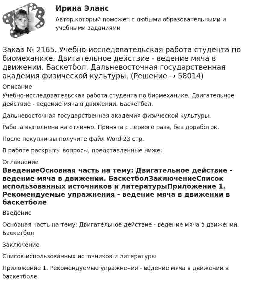      
            Описание
            Учебно-исследовательская работа студента по биомеханике. Двигательное действие - ведение мяча в движении. Баскетбол. Дальневосточная государственная академия физической культуры.Работа выполнена на отлично. Принята с первого раза, без доработок.После покупки вы получите файл Word 23 стр. В работе раскрыты вопросы, представленные ниже: 
            Оглавление
            ВведениеОсновная часть на тему: Двигательное действие - ведение мяча в движении. БаскетболЗаключениеСписок использованных источников и литературыПриложение 1. Рекомендуемые упражнения - ведение мяча в движении в баскетболе  
            
            
            Заказ № 2163. Логико-математический тест. Дошкольная педагогика.Заказ № 2165. Учебно-исследовательская работа студента по биомеханике. Двигательное действие  - ведение мяча в движении. Баскетбол. Дальневосточная государственная академия физической культуры.Заказ № 2174. Английский язык. Задание Unit № 1. «Тюменский индустриальный университет».Заказ № 2174. Английский язык. Задание Unit № 2. «Тюменский индустриальный университет».Заказ № 2174. Контрольная работа. Оценка функционального состояния. Заказ № 2174. Контрольная работа по дисциплине «Высшая математика». Вариант № 3. «Тюменский индустриальный университет».Заказ № 2174. Контрольная работа по дисциплине «Высшая математика». По теме «Числовые ряды» и «Дифференциальные уравнения». Вариант № 3. «Тюменский индустриальный университет».Заказ № 2149. Контрольная работа по дисциплине «Экология чрезвычайных ситуаций». Дальневосточный государственный университет путей сообщенияЗаказ № 2149. Контрольная работа по дисциплине «Экономика». Дальневосточный государственный университет путей сообщенияЗаказ № 2149. «Электроника и электротехника». Дальневосточный государственный университет путей сообщенияЗаказ № 2152. Контрольная работа по дисциплине «Основы права». Вариант 32. Московский колледж железнодорожного транспортаЗаказ № 2156. Дисциплина «Риторика и академическое письмо». Аннотация структурно-смысловые и языковые особенности. Практическое занятие №14. «Тихоокеанский государственный университет»Заказ № 2156. Дисциплина «Риторика и академическое письмо». Введение как резюме исследовательского проекта. Практическое задание №13 «Тихоокеанский государственный университет»Заказ № 2156. Задание для самостоятельной работы по теме 4 «Философия Древней Греции». «Тихоокеанский государственный университет»