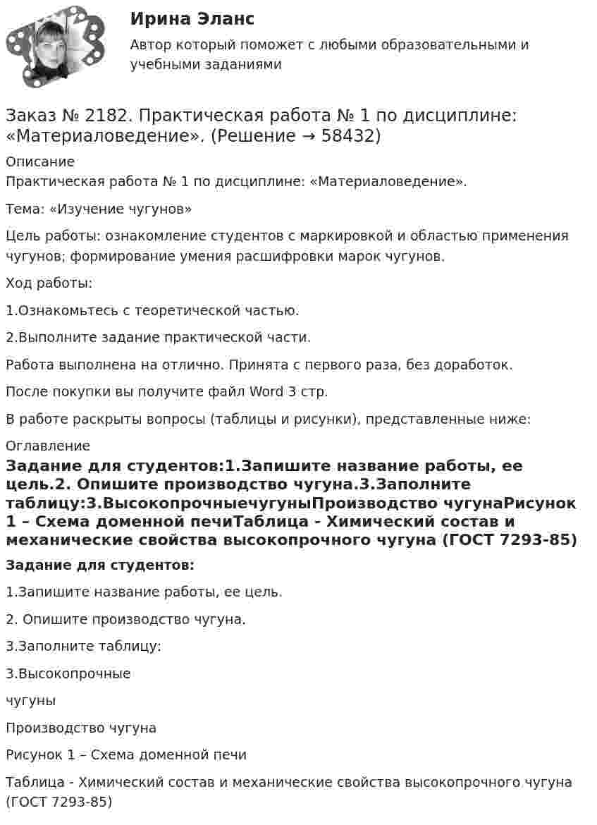      
            Описание
            Практическая работа № 1 по дисциплине: «Материаловедение».Тема: «Изучение чугунов»Цель работы: ознакомление студентов с маркировкой и областью применения чугунов; формирование умения расшифровки марок чугунов.Ход работы:1.Ознакомьтесь с теоретической частью.2.Выполните задание практической части.Работа выполнена на отлично. Принята с первого раза, без доработок.После покупки вы получите файл Word 3 стр.В работе раскрыты вопросы (таблицы и рисунки), представленные ниже: 
            Оглавление
            Задание для студентов:1.Запишите название работы, ее цель.2. Опишите производство чугуна.3.Заполните таблицу:3.ВысокопрочныечугуныПроизводство чугунаРисунок 1 – Схема доменной печиТаблица - Химический состав и механические свойства высокопрочного чугуна (ГОСТ 7293-85)  
            
            
            Заказ № 2174. Контрольная работа по дисциплине «Высшая математика». По теме «Числовые ряды» и «Дифференциальные уравнения». Вариант № 3. «Тюменский индустриальный университет».Заказ № 2182.  Практическая работа № 1 по дисциплине: «Материаловедение». Заказ № 2182.  Практическая работа № 2 по дисциплине: «Материаловедение».   Заказ № 2182. Практическая работа (ответы на тесты) по дисциплине: «Материаловедение». Заказ № 2184. Инвентаризация. Задание 2 и 3.Заказ № 2188. Рабочая тетрадь по МДК 02.01. Психолого-педагогические основы организации общения детей раннего и дошкольного возраста. «Ванинский межотраслевой колледж (Центр опережающей профессиональной подготовки)» (КГБ ПОУ ВМК ЦОПП)Заказ № 2193. Контрольная работа по дисциплине: Основы электротехники. 8 вариант. Советско-Гаванский промышленно-технологический техникум.Заказ № 2156. Задание для самостоятельной работы по теме 4 «Философия Древней Греции». «Тихоокеанский государственный университет»Заказ № 2156. Контрольная работа по дисциплине «Правоведение». «Тихоокеанский государственный университет»Заказ № 2163. Логико-математический тест. Дошкольная педагогика.Заказ № 2165. Учебно-исследовательская работа студента по биомеханике. Двигательное действие  - ведение мяча в движении. Баскетбол. Дальневосточная государственная академия физической культуры.Заказ № 2174. Английский язык. Задание Unit № 1. «Тюменский индустриальный университет».Заказ № 2174. Английский язык. Задание Unit № 2. «Тюменский индустриальный университет».Заказ № 2174. Контрольная работа. Оценка функционального состояния. 