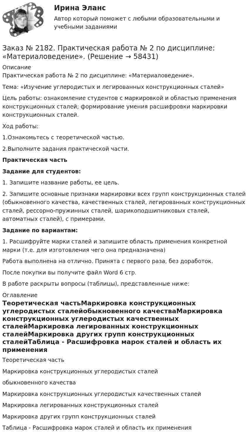      
            Описание
            Практическая работа № 2 по дисциплине: «Материаловедение».Тема: «Изучение углеродистых и легированных конструкционных сталей»Цель работы: ознакомление студентов с маркировкой и областью применения конструкционных сталей; формирование умения расшифровки маркировки конструкционных сталей.Ход работы:1.Ознакомьтесь с теоретической частью.2.Выполните задания практической части.Практическая частьЗадание для студентов:1. Запишите название работы, ее цель.2. Запишите основные признаки маркировки всех групп конструкционных сталей (обыкновенного качества, качественных сталей, легированных конструкционных сталей, рессорно-пружинных сталей, шарикоподшипниковых сталей, автоматных сталей), с примерами.Задание по вариантам:1.    Расшифруйте марки сталей и запишите область применения конкретной марки (т.е. для изготовления чего она предназначена)Работа выполнена на отлично. Принята с первого раза, без доработок.После покупки вы получите файл Word 6 стр.В работе раскрыты вопросы (таблицы), представленные ниже: 
            Оглавление
            Теоретическая частьМаркировка конструкционных углеродистых сталейобыкновенного качестваМаркировка конструкционных углеродистых качественных сталейМаркировка легированных конструкционных сталейМаркировка других групп конструкционных сталейТаблица - Расшифровка марок сталей и область их применения  
            
            
            Заказ № 2182.  Практическая работа № 1 по дисциплине: «Материаловедение». Заказ № 2182.  Практическая работа № 2 по дисциплине: «Материаловедение».   Заказ № 2182. Практическая работа (ответы на тесты) по дисциплине: «Материаловедение». Заказ № 2184. Инвентаризация. Задание 2 и 3.Заказ № 2188. Рабочая тетрадь по МДК 02.01. Психолого-педагогические основы организации общения детей раннего и дошкольного возраста. «Ванинский межотраслевой колледж (Центр опережающей профессиональной подготовки)» (КГБ ПОУ ВМК ЦОПП)Заказ № 2193. Контрольная работа по дисциплине: Основы электротехники. 8 вариант. Советско-Гаванский промышленно-технологический техникум.Заказ № 2195. Контрольная работа по дисциплине «Инвестиции». Вариант 4. Тихоокеанский государственный университет.Заказ № 2156. Контрольная работа по дисциплине «Правоведение». «Тихоокеанский государственный университет»Заказ № 2163. Логико-математический тест. Дошкольная педагогика.Заказ № 2165. Учебно-исследовательская работа студента по биомеханике. Двигательное действие  - ведение мяча в движении. Баскетбол. Дальневосточная государственная академия физической культуры.Заказ № 2174. Английский язык. Задание Unit № 1. «Тюменский индустриальный университет».Заказ № 2174. Английский язык. Задание Unit № 2. «Тюменский индустриальный университет».Заказ № 2174. Контрольная работа. Оценка функционального состояния. Заказ № 2174. Контрольная работа по дисциплине «Высшая математика». Вариант № 3. «Тюменский индустриальный университет».