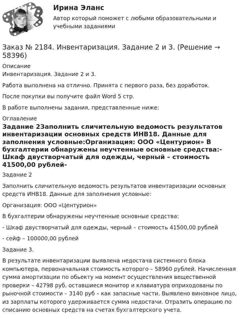      
            Описание
            Инвентаризация. Задание 2 и 3. Работа выполнена на отлично. Принята с первого раза, без доработок.После покупки вы получите файл Word 5 стр.В работе выполнены задания, представленные ниже:  
            Оглавление
            Задание 2Заполнить сличительную ведомость результатов инвентаризации основных средств ИНВ18. Данные для заполнения условные:Организация: ООО «Центурион»                        В бухгалтерии обнаружены неучтенные основные средства:- Шкаф двустворчатый для одежды, черный – стоимость 41500,00 рублей- сейф – 100000,00 рублейЗадание 3.В результате инвентаризации выявлена недостача системного блока компьютера, первоначальная стоимость которого – 58960 рублей. Начисленная сумма амортизации по обьекту на момент осуществления вещественной проверки – 42798 руб. оставшиеся монитор и клавиатура оприходованы по рыночной стоимости – 3140 руб – как запасные части. Выявлено виновное лицо, из зарплаты которого удерживается сумма недостачи. Отразить операцию по списанию основных средств на счетах бухгалтерского учета.  
            
            
            Заказ № 2182. Практическая работа (ответы на тесты) по дисциплине: «Материаловедение». Заказ № 2184. Инвентаризация. Задание 2 и 3.Заказ № 2188. Рабочая тетрадь по МДК 02.01. Психолого-педагогические основы организации общения детей раннего и дошкольного возраста. «Ванинский межотраслевой колледж (Центр опережающей профессиональной подготовки)» (КГБ ПОУ ВМК ЦОПП)Заказ № 2193. Контрольная работа по дисциплине: Основы электротехники. 8 вариант. Советско-Гаванский промышленно-технологический техникум.Заказ № 2195. Контрольная работа по дисциплине «Инвестиции». Вариант 4. Тихоокеанский государственный университет.Заказ № 2196. Электротехника и электроника. «Советско-Гаванский промышленно-технологический техникум» (КГБ ПОУ СГПТТ)Заказ № 2202. Английский язык. “ Achievement of Science”. Задание для бакалавриата «Техносферная безопасность» профиль «Защита в чрезвычайных ситуациях». «Тихоокеанский государственный университет»Заказ № 2165. Учебно-исследовательская работа студента по биомеханике. Двигательное действие  - ведение мяча в движении. Баскетбол. Дальневосточная государственная академия физической культуры.Заказ № 2174. Английский язык. Задание Unit № 1. «Тюменский индустриальный университет».Заказ № 2174. Английский язык. Задание Unit № 2. «Тюменский индустриальный университет».Заказ № 2174. Контрольная работа. Оценка функционального состояния. Заказ № 2174. Контрольная работа по дисциплине «Высшая математика». Вариант № 3. «Тюменский индустриальный университет».Заказ № 2174. Контрольная работа по дисциплине «Высшая математика». По теме «Числовые ряды» и «Дифференциальные уравнения». Вариант № 3. «Тюменский индустриальный университет».Заказ № 2182.  Практическая работа № 1 по дисциплине: «Материаловедение». 