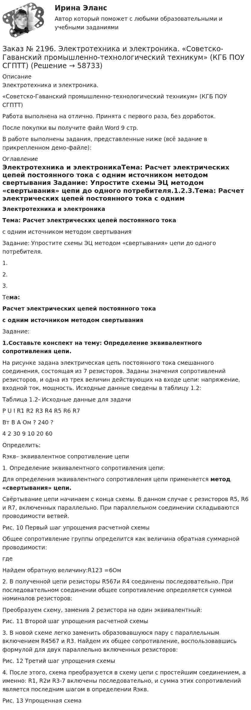     
            Описание
            Электротехника и электроника. «Советско-Гаванский промышленно-технологический техникум» (КГБ ПОУ СГПТТ)Работа выполнена на отлично. Принята с первого раза, без доработок.После покупки вы получите файл Word 9 стр.В работе выполнены задания, представленные ниже (всё задание в прикрепленном демо-файле):  
            Оглавление
            Электротехника и электроникаТема: Расчет электрических цепей постоянного тока  с одним источником методом свертывания Задание: Упростите схемы ЭЦ методом «свертывания» цепи до одного потребителя.1.2.3.Тема: Расчет электрических цепей постоянного тока  с одним источником методом свертывания Задание: 1.Составьте конспект на тему: Определение эквивалентного сопротивления цепи.На рисунке  задана электрическая цепь постоянного тока смешанного соединения, состоящая из 7 резисторов. Заданы значения сопротивлений резисторов, и одна из трех величин действующих на входе цепи: напряжение, входной ток, мощность. Исходные данные сведены в таблицу 1.2: Таблица 1.2- Исходные данные для задачи   Р   U  I  R1  R2  R3  R4  R5  R6  R7    Вт  В  А  Ом    ?  240  ? 4  2  30  9  10  20  60   	Определить:Rэкв– эквивалентное сопротивление цепи 1. Определение эквивалентного сопротивления цепи:Для определения эквивалентного сопротивления цепи применяется метод «свертывания» цепи. 	Свёртывание цепи начинаем с конца схемы. В данном случае с резисторов R5, R6 и R7, включенных параллельно. При параллельном соединении складываются проводимости ветвей. 		Рис. 10 Первый шаг упрощения расчетной схемы	 	Общее сопротивление группы определится как величина обратная суммарной проводимости:	где 	Найдем обратную величину:R123 =6Ом	2. В полученной цепи резисторы R567и R4 соединены последовательно. При последовательном соединении общее сопротивление определяется суммой номиналов резисторов:		Преобразуем схему, заменив 2 резистора на один эквивалентный:		Рис. 11 Второй шаг упрощения расчетной схемы	3. В новой схеме легко заменить образовавшуюся пару с параллельным включением R4567 и R3. Найдем их общее сопротивление, воспользовавшись формулой для двух параллельно включенных резисторов:		Рис. 12 Третий шаг упрощения схемы	 	4. После этого, схема преобразуется в схему цепи с простейшим соединением, а именно: R1, R2и R3-7 включены последовательно, и сумма этих сопротивлений является последним шагом в определении Rэкв.		Рис. 13 Упрощенная схема    
            
            
            Заказ № 2195. Контрольная работа по дисциплине «Инвестиции». Вариант 4. Тихоокеанский государственный университет.Заказ № 2196. Электротехника и электроника. «Советско-Гаванский промышленно-технологический техникум» (КГБ ПОУ СГПТТ)Заказ № 2202. Английский язык. “ Achievement of Science”. Задание для бакалавриата «Техносферная безопасность» профиль «Защита в чрезвычайных ситуациях». «Тихоокеанский государственный университет»Заказ № 2202. Английский язык. “Transport of the future”. Задание для бакалавриата «Техносферная безопасность» профиль «Защита в чрезвычайных ситуациях». «Тихоокеанский государственный университет»Заказ № 2202. Английский язык. Unit 2. Urbanization. Задание для бакалавриата «Техносферная безопасность» профиль «Защита в чрезвычайных ситуациях». «Тихоокеанский государственный университет»Заказ № 2202. Английский язык. Задание для бакалавриата «Техносферная безопасность» профиль «Защита в чрезвычайных ситуациях». «Тихоокеанский государственный университет»Заказ № 2203. Контрольная работа по теме «Основы МКТ»Заказ № 2174. Контрольная работа по дисциплине «Высшая математика». Вариант № 3. «Тюменский индустриальный университет».Заказ № 2174. Контрольная работа по дисциплине «Высшая математика». По теме «Числовые ряды» и «Дифференциальные уравнения». Вариант № 3. «Тюменский индустриальный университет».Заказ № 2182.  Практическая работа № 1 по дисциплине: «Материаловедение». Заказ № 2182.  Практическая работа № 2 по дисциплине: «Материаловедение».   Заказ № 2182. Практическая работа (ответы на тесты) по дисциплине: «Материаловедение». Заказ № 2184. Инвентаризация. Задание 2 и 3.Заказ № 2188. Рабочая тетрадь по МДК 02.01. Психолого-педагогические основы организации общения детей раннего и дошкольного возраста. «Ванинский межотраслевой колледж (Центр опережающей профессиональной подготовки)» (КГБ ПОУ ВМК ЦОПП)
