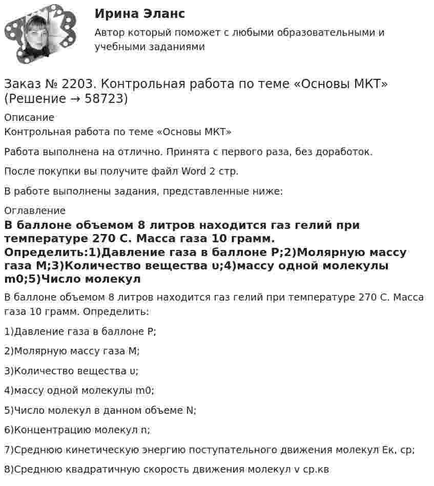      
            Описание
            Контрольная работа по теме «Основы МКТ»Работа выполнена на отлично. Принята с первого раза, без доработок.После покупки вы получите файл Word 2 стр.В работе выполнены задания, представленные ниже:  
            Оглавление
            В баллоне объемом 8 литров находится газ гелий при температуре 270 С. Масса газа 10 грамм. Определить:1)Давление газа в баллоне Р;2)Молярную массу газа М;3)Количество вещества υ;4)массу одной молекулы m0;5)Число молекул в данном объеме N;6)Концентрацию молекул n;7)Среднюю кинетическую энергию поступательного движения молекул Ек, ср;8)Среднюю квадратичную скорость движения молекул v ср.кв  
            
            
            Заказ № 2202. Английский язык. Задание для бакалавриата «Техносферная безопасность» профиль «Защита в чрезвычайных ситуациях». «Тихоокеанский государственный университет»Заказ № 2203. Контрольная работа по теме «Основы МКТ»Заказ № 2204. Письменная работа. Детская психология.Заказ № 2206. Контрольная работа по дисциплине: Теория менеджмента: История управленческой мысли (ДО) Вариант 3. Развитие управления в России (20-30-е гг. ХХ вв.). Хабаровский государственный университет экономики и праваЗаказ № 2209. Контрольная работа по дисциплине: Гражданское право. Хабаровский промышленно-экономический техникум.Заказ № 2209. Контрольная работа по дисциплине: Информационные технологии в профессиональной деятельности. Хабаровский промышленно-экономический техникум.Заказ № 2209. Контрольная работа по дисциплине: Основы законодательства о государственных закупках. Хабаровский промышленно-экономический техникум.Заказ № 2184. Инвентаризация. Задание 2 и 3.Заказ № 2188. Рабочая тетрадь по МДК 02.01. Психолого-педагогические основы организации общения детей раннего и дошкольного возраста. «Ванинский межотраслевой колледж (Центр опережающей профессиональной подготовки)» (КГБ ПОУ ВМК ЦОПП)Заказ № 2193. Контрольная работа по дисциплине: Основы электротехники. 8 вариант. Советско-Гаванский промышленно-технологический техникум.Заказ № 2195. Контрольная работа по дисциплине «Инвестиции». Вариант 4. Тихоокеанский государственный университет.Заказ № 2196. Электротехника и электроника. «Советско-Гаванский промышленно-технологический техникум» (КГБ ПОУ СГПТТ)Заказ № 2202. Английский язык. “ Achievement of Science”. Задание для бакалавриата «Техносферная безопасность» профиль «Защита в чрезвычайных ситуациях». «Тихоокеанский государственный университет»Заказ № 2202. Английский язык. “Transport of the future”. Задание для бакалавриата «Техносферная безопасность» профиль «Защита в чрезвычайных ситуациях». «Тихоокеанский государственный университет»