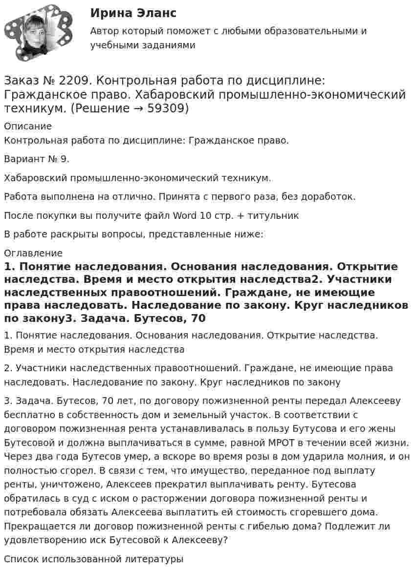      
            Описание
            Контрольная работа по дисциплине: Гражданское право. Вариант № 9. Хабаровский промышленно-экономический техникум.Работа выполнена на отлично. Принята с первого раза, без доработок.После покупки вы получите файл Word 10 стр. + титульникВ работе раскрыты вопросы, представленные ниже:  
            Оглавление
            1. Понятие наследования. Основания наследования. Открытие      наследства. Время и место открытия наследства2. Участники наследственных правоотношений. Граждане, не имеющие права наследовать. Наследование по закону. Круг наследников по закону3. Задача. Бутесов, 70 лет, по договору пожизненной ренты передал Алексееву бесплатно в собственность дом и земельный участок. В соответствии с договором пожизненная рента устанавливалась в пользу Бутусова и его жены Бутесовой и должна выплачиваться в сумме, равной МРОТ в течении всей жизни. Через два года Бутесов умер, а вскоре во время розы в дом ударила молния, и он полностью сгорел. В связи с тем, что имущество, переданное под выплату ренты, уничтожено, Алексеев прекратил выплачивать ренту. Бутесова обратилась в суд с иском о расторжении договора пожизненной ренты и потребовала обязать Алексеева выплатить ей стоимость сгоревшего дома. Прекращается ли договор пожизненной ренты с гибелью дома? Подлежит ли удовлетворению иск Бутесовой к Алексееву?Список использованной литературы  
            
            
            Заказ № 2206. Контрольная работа по дисциплине: Теория менеджмента: История управленческой мысли (ДО) Вариант 3. Развитие управления в России (20-30-е гг. ХХ вв.). Хабаровский государственный университет экономики и праваЗаказ № 2209. Контрольная работа по дисциплине: Гражданское право. Хабаровский промышленно-экономический техникум.Заказ № 2209. Контрольная работа по дисциплине: Информационные технологии в профессиональной деятельности. Хабаровский промышленно-экономический техникум.Заказ № 2209. Контрольная работа по дисциплине: Основы законодательства о государственных закупках. Хабаровский промышленно-экономический техникум.Заказ № 2209. Контрольная работа по дисциплине: Технологии социальной работы. Хабаровский промышленно-экономический техникум.Заказ № 2210. Контрольная работа по дисциплине: Безопасность жизнедеятельности. Тема «Освещение рабочего места».Заказ № 2210. Контрольная работа по дисциплине: Зарубежная литература. Тема «Данте Алигьери – «последний поэт Средневековья и первый поэт нового времени».Заказ № 2195. Контрольная работа по дисциплине «Инвестиции». Вариант 4. Тихоокеанский государственный университет.Заказ № 2196. Электротехника и электроника. «Советско-Гаванский промышленно-технологический техникум» (КГБ ПОУ СГПТТ)Заказ № 2202. Английский язык. “ Achievement of Science”. Задание для бакалавриата «Техносферная безопасность» профиль «Защита в чрезвычайных ситуациях». «Тихоокеанский государственный университет»Заказ № 2202. Английский язык. “Transport of the future”. Задание для бакалавриата «Техносферная безопасность» профиль «Защита в чрезвычайных ситуациях». «Тихоокеанский государственный университет»Заказ № 2202. Английский язык. Unit 2. Urbanization. Задание для бакалавриата «Техносферная безопасность» профиль «Защита в чрезвычайных ситуациях». «Тихоокеанский государственный университет»Заказ № 2202. Английский язык. Задание для бакалавриата «Техносферная безопасность» профиль «Защита в чрезвычайных ситуациях». «Тихоокеанский государственный университет»Заказ № 2203. Контрольная работа по теме «Основы МКТ»