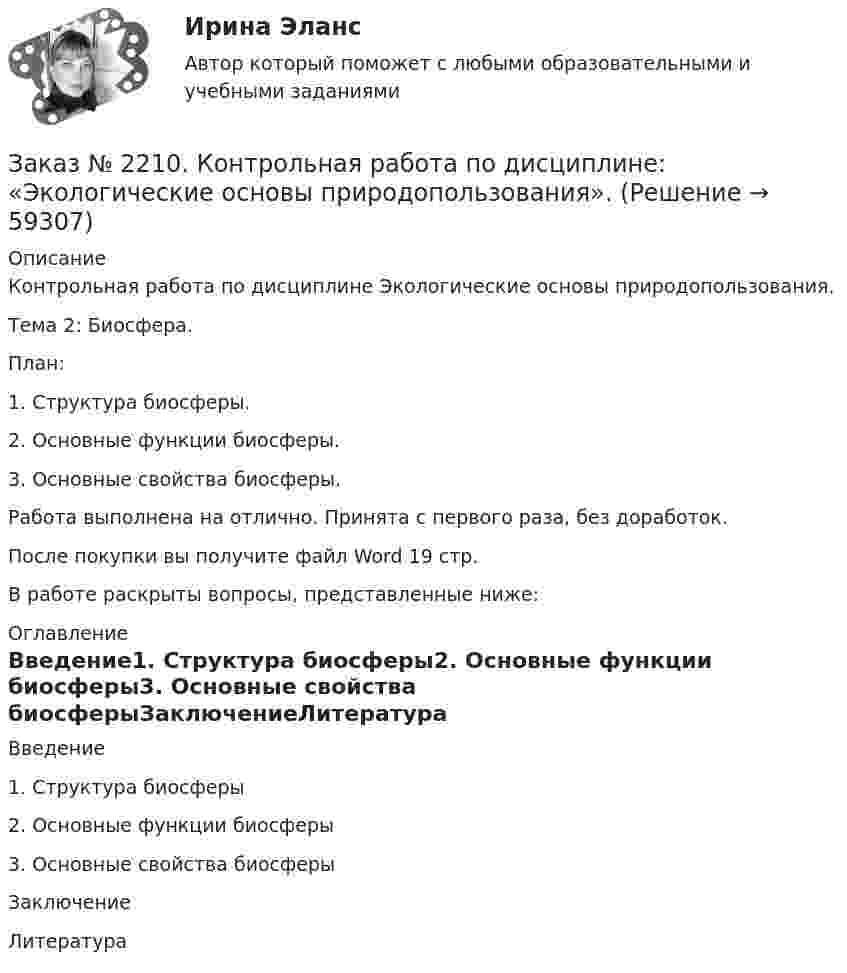      
            Описание
            Контрольная работа по дисциплине Экологические основы природопользования. Тема 2: Биосфера.План:1.        Структура биосферы.2.        Основные функции биосферы.3.        Основные свойства биосферы.Работа выполнена на отлично. Принята с первого раза, без доработок.После покупки вы получите файл Word 19 стр. В работе раскрыты вопросы, представленные ниже:  
            Оглавление
            Введение1.              Структура биосферы2.              Основные функции биосферы3.              Основные свойства биосферыЗаключениеЛитература  
            
            
            Заказ № 2210. Контрольная работа по дисциплине: Зарубежная литература. Тема «Данте Алигьери – «последний поэт Средневековья и первый поэт нового времени».Заказ № 2210. Контрольная работа по дисциплине: «Экологические основы природопользования».Заказ № 2210. Контрольная работа по дисциплине: «Экономика и менеджмент библиотечного дела».Заказ № 2212. Задача по Административному праву.Заказ № 2212. Задача по Гос.службе.Заказ № 2215. Задание по теме 1 по дисциплине «Финансы». Тихоокеанский государственный университет.Заказ № 2215. Задание по теме 2 по дисциплине «Финансы». Тихоокеанский государственный университет.Заказ № 2203. Контрольная работа по теме «Основы МКТ»Заказ № 2204. Письменная работа. Детская психология.Заказ № 2206. Контрольная работа по дисциплине: Теория менеджмента: История управленческой мысли (ДО) Вариант 3. Развитие управления в России (20-30-е гг. ХХ вв.). Хабаровский государственный университет экономики и праваЗаказ № 2209. Контрольная работа по дисциплине: Гражданское право. Хабаровский промышленно-экономический техникум.Заказ № 2209. Контрольная работа по дисциплине: Информационные технологии в профессиональной деятельности. Хабаровский промышленно-экономический техникум.Заказ № 2209. Контрольная работа по дисциплине: Основы законодательства о государственных закупках. Хабаровский промышленно-экономический техникум.Заказ № 2209. Контрольная работа по дисциплине: Технологии социальной работы. Хабаровский промышленно-экономический техникум.