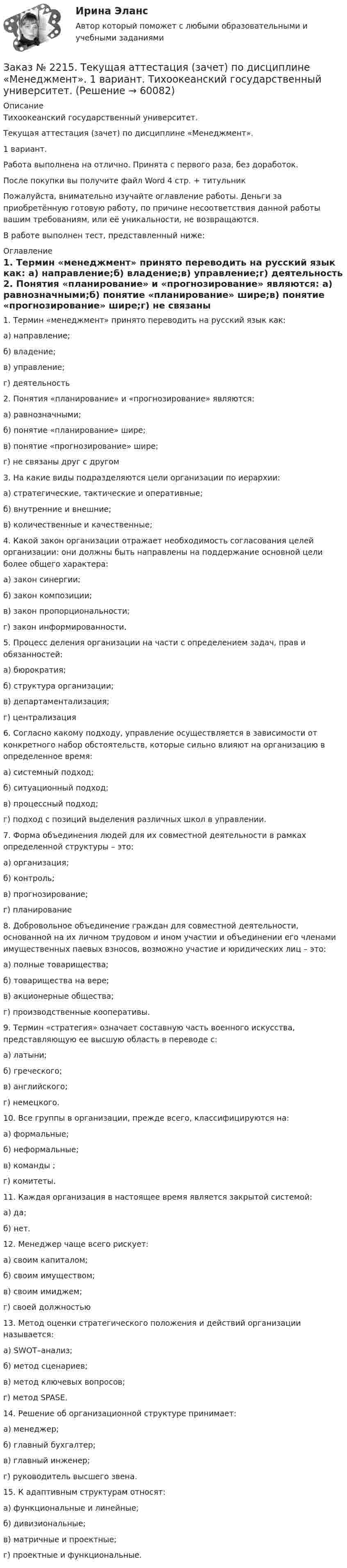      
            Описание
            Тихоокеанский государственный университет.Текущая аттестация (зачет) по дисциплине «Менеджмент».1 вариант.Работа выполнена на отлично. Принята с первого раза, без доработок.После покупки вы получите файл Word  4 стр. + титульникПожалуйста, внимательно изучайте оглавление работы. Деньги за приобретённую готовую работу, по причине несоответствия данной работы вашим требованиям, или её уникальности, не возвращаются.В работе выполнен тест, представленный ниже:  
            Оглавление
            1. Термин «менеджмент» принято переводить на русский язык как: а) направление;б) владение;в) управление;г) деятельность  2. Понятия «планирование» и «прогнозирование» являются: а) равнозначными;б) понятие «планирование» шире;в) понятие «прогнозирование» шире;г) не связаны друг с другом 3. На какие виды подразделяются цели организации по иерархии: а) стратегические, тактические и оперативные;б) внутренние и внешние;в) количественные и качественные; 4.  Какой закон организации отражает необходимость согласования целей организации: они должны быть направлены на поддержание основной цели более общего характера: а) закон синергии;б) закон композиции;в) закон пропорциональности;г) закон информированности. 5. Процесс деления организации на части с определением задач, прав и обязанностей: а) бюрократия;б) структура организации;в) департаментализация;г) централизация 6. Согласно какому подходу, управление осуществляется в зависимости от конкретного набор обстоятельств, которые сильно влияют на организацию в определенное время: а) системный подход;б) ситуационный подход;в) процессный подход;г) подход с позиций выделения различных школ в управлении. 7. Форма объединения людей для их совместной деятельности в рамках определенной структуры – это: а) организация;б) контроль;в) прогнозирование;г) планирование 8. Добровольное объединение граждан для совместной деятельности, основанной на их личном трудовом и ином участии и объединении его членами имущественных паевых взносов, возможно участие и юридических лиц – это:а) полные товарищества;б) товарищества на вере;в) акционерные общества;г) производственные кооперативы. 9. Термин «стратегия» означает составную часть военного искусства, представляющую ее высшую область в переводе с:а) латыни;б) греческого;в) английского;г) немецкого. 10. Все группы в организации, прежде всего, классифицируются на:а) формальные;б) неформальные;в) команды ;г) комитеты. 11. Каждая организация в настоящее время является закрытой системой:а) да;б) нет. 12. Менеджер чаще всего рискует:а) своим капиталом;б) своим имуществом;в) своим имиджем;г) своей должностью 13. Метод оценки стратегического положения и действий организации называется:а) SWOT–анализ;б) метод сценариев;в) метод ключевых вопросов;г) метод SPASE. 14. Решение об организационной структуре принимает:а) менеджер;б) главный бухгалтер;в) главный инженер;г) руководитель высшего звена. 15. К адаптивным структурам относят:а) функциональные и линейные;б) дивизиональные;в) матричные и проектные;г) проектные и функциональные.  
            
            
            Заказ № 2215. Контрольная работа по дисциплине «Основы проектной деятельности». Создание минизавода по производству бетона. Тихоокеанский государственный университет.Заказ № 2215. Текущая аттестация (зачет) по дисциплине «Менеджмент». 1 вариант. Тихоокеанский государственный университет.Заказ № 2216. Задача.Заказ № 2216. Письменная работа № 1.Заказ № 2216. Решите правовую ситуацию.Заказ № 2217. Контрольная работа. Маркетинг персоналаЗаказ № 2220. Итоговая контрольная работа № 6 для студентов ДО. Заказ № 2215. Задание по теме 2 по дисциплине «Финансы». Тихоокеанский государственный университет.Заказ № 2215. Задание по теме 3 по дисциплине «Финансы». Тихоокеанский государственный университет.Заказ № 2215. Задание по теме 4 по дисциплине «Финансы». Тихоокеанский государственный университет.Заказ № 2215. Задание по теме 5 по дисциплине «Финансы». Тихоокеанский государственный университет.Заказ № 2215. Задание по теме 6 по дисциплине «Финансы». Тихоокеанский государственный университет.Заказ № 2215. Контрольная работа по дисциплине «Документационное обеспечение управления и коммуникации». Тихоокеанский государственный университет.Заказ № 2215. Контрольная работа по дисциплине «Маркетинг». 9 вариант. Тихоокеанский государственный университет.