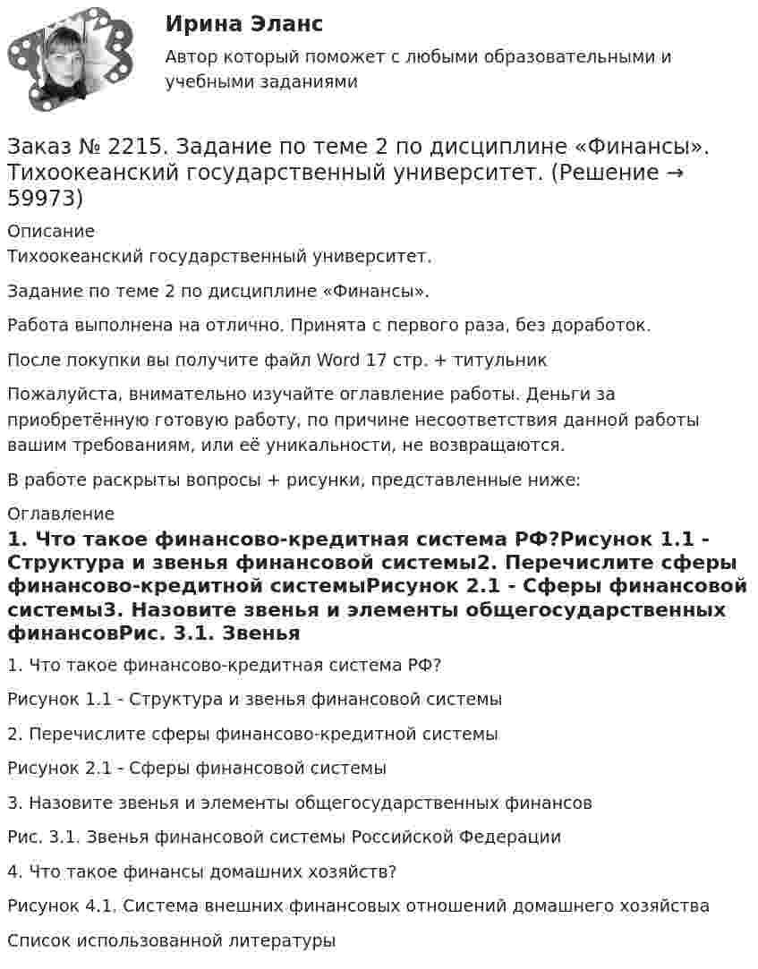      
            Описание
            Тихоокеанский государственный университет.Задание по теме 2 по дисциплине «Финансы».Работа выполнена на отлично. Принята с первого раза, без доработок.После покупки вы получите файл Word  17 стр. + титульникПожалуйста, внимательно изучайте оглавление работы. Деньги за приобретённую готовую работу, по причине несоответствия данной работы вашим требованиям, или её уникальности, не возвращаются.В работе раскрыты вопросы + рисунки, представленные ниже:  
            Оглавление
            1.    Что такое финансово-кредитная система РФ?Рисунок 1.1 - Структура и звенья финансовой системы2.    Перечислите сферы финансово-кредитной системыРисунок 2.1 - Сферы финансовой системы3.    Назовите звенья и элементы общегосударственных финансовРис. 3.1. Звенья финансовой системы Российской Федерации4.    Что такое финансы домашних хозяйств?Рисунок 4.1. Система внешних финансовых отношений домашнего хозяйстваСписок использованной литературы  
            
            
            Заказ № 2215. Задание по теме 1 по дисциплине «Финансы». Тихоокеанский государственный университет.Заказ № 2215. Задание по теме 2 по дисциплине «Финансы». Тихоокеанский государственный университет.Заказ № 2215. Задание по теме 3 по дисциплине «Финансы». Тихоокеанский государственный университет.Заказ № 2215. Задание по теме 4 по дисциплине «Финансы». Тихоокеанский государственный университет.Заказ № 2215. Задание по теме 5 по дисциплине «Финансы». Тихоокеанский государственный университет.Заказ № 2215. Задание по теме 6 по дисциплине «Финансы». Тихоокеанский государственный университет.Заказ № 2215. Контрольная работа по дисциплине «Документационное обеспечение управления и коммуникации». Тихоокеанский государственный университет.Заказ № 2209. Контрольная работа по дисциплине: Основы законодательства о государственных закупках. Хабаровский промышленно-экономический техникум.Заказ № 2209. Контрольная работа по дисциплине: Технологии социальной работы. Хабаровский промышленно-экономический техникум.Заказ № 2210. Контрольная работа по дисциплине: Безопасность жизнедеятельности. Тема «Освещение рабочего места».Заказ № 2210. Контрольная работа по дисциплине: Зарубежная литература. Тема «Данте Алигьери – «последний поэт Средневековья и первый поэт нового времени».Заказ № 2210. Контрольная работа по дисциплине: «Экологические основы природопользования».Заказ № 2210. Контрольная работа по дисциплине: «Экономика и менеджмент библиотечного дела».Заказ № 2212. Задача по Административному праву.