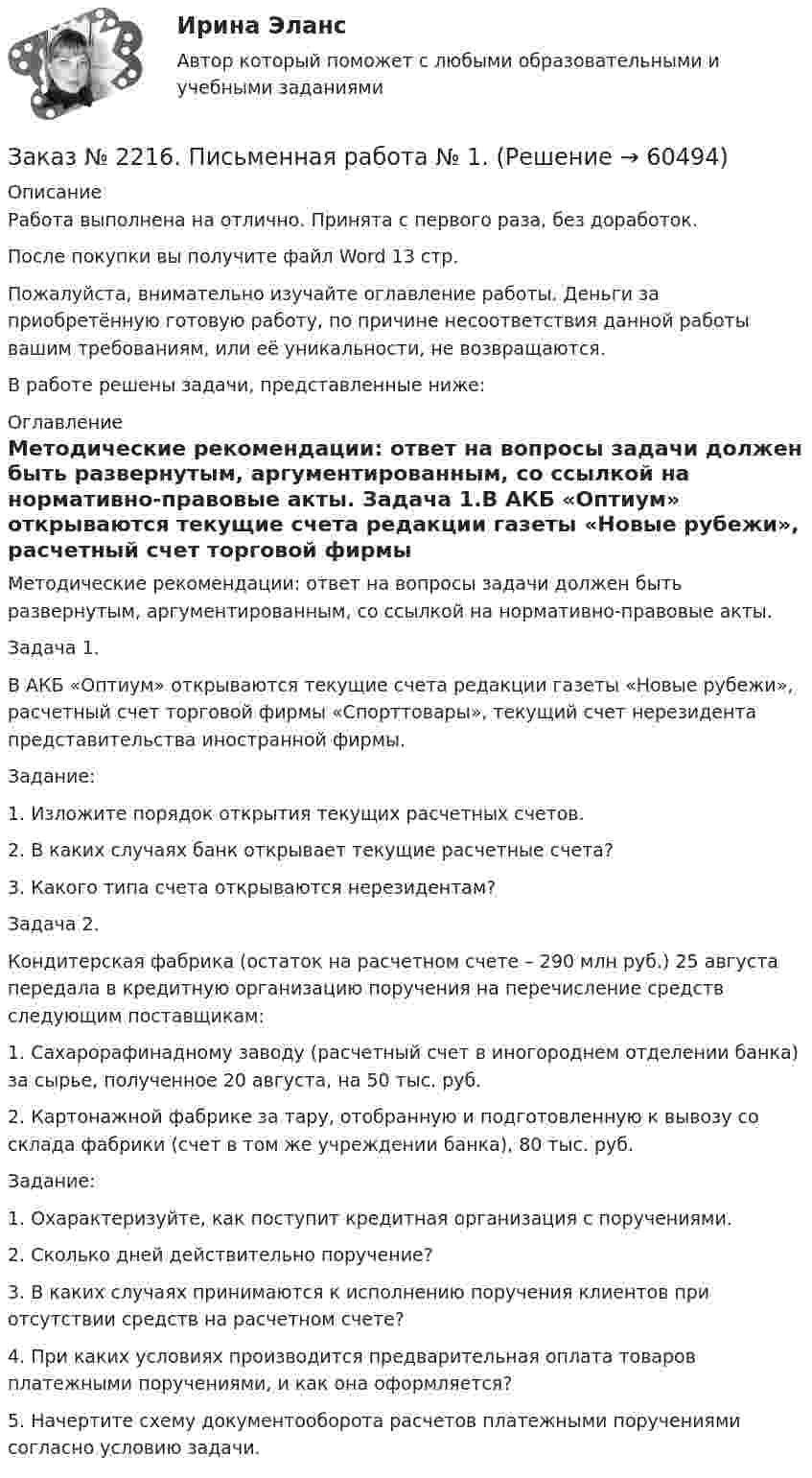      
            Описание
            Работа выполнена на отлично. Принята с первого раза, без доработок.После покупки вы получите файл Word  13 стр. Пожалуйста, внимательно изучайте оглавление работы. Деньги за приобретённую готовую работу, по причине несоответствия данной работы вашим требованиям, или её уникальности, не возвращаются.В работе решены задачи, представленные ниже:  
            Оглавление
            Методические рекомендации: ответ на вопросы задачи должен быть развернутым, аргументированным, со ссылкой на нормативно-правовые акты. Задача 1.В АКБ «Оптиум» открываются текущие счета редакции газеты «Новые рубежи», расчетный счет торговой фирмы «Спорттовары», текущий счет нерезидента представительства иностранной фирмы.Задание:1. Изложите порядок открытия текущих расчетных счетов.2. В каких случаях банк открывает текущие расчетные счета?3. Какого типа счета открываются нерезидентам? Задача 2.Кондитерская фабрика (остаток на расчетном счете – 290 млн руб.) 25 августа передала в кредитную организацию поручения на перечисление средств следующим поставщикам:1. Сахарорафинадному заводу (расчетный счет в иногороднем отделении банка) за сырье, полученное 20 августа, на 50 тыс. руб.2. Картонажной фабрике за тару, отобранную и подготовленную к вывозу со склада фабрики (счет в том же учреждении банка), 80 тыс. руб.Задание:1. Охарактеризуйте, как поступит кредитная организация с поручениями.2. Сколько дней действительно поручение?3. В каких случаях принимаются к исполнению поручения клиентов при отсутствии средств на расчетном счете?4. При каких условиях производится предварительная оплата товаров платежными поручениями, и как она оформляется?5. Начертите схему документооборота расчетов платежными поручениями согласно условию задачи.  
            
            
            Заказ № 2216. Задача.Заказ № 2216. Письменная работа № 1.Заказ № 2216. Решите правовую ситуацию.Заказ № 2217. Контрольная работа. Маркетинг персоналаЗаказ № 2220. Итоговая контрольная работа № 6 для студентов ДО. Заказ № 2220. Контрольная работа 1 для студентов ДО. Углеводороды Заказ № 2220. Контрольная работа 2 для студентов ДО. Спирты и фенолыЗаказ № 2215. Задание по теме 4 по дисциплине «Финансы». Тихоокеанский государственный университет.Заказ № 2215. Задание по теме 5 по дисциплине «Финансы». Тихоокеанский государственный университет.Заказ № 2215. Задание по теме 6 по дисциплине «Финансы». Тихоокеанский государственный университет.Заказ № 2215. Контрольная работа по дисциплине «Документационное обеспечение управления и коммуникации». Тихоокеанский государственный университет.Заказ № 2215. Контрольная работа по дисциплине «Маркетинг». 9 вариант. Тихоокеанский государственный университет.Заказ № 2215. Контрольная работа по дисциплине «Менеджмент». 1 вариант. На примере ПАО «Сибур». Тихоокеанский государственный университет.Заказ № 2215. Контрольная работа по дисциплине «Основы проектной деятельности». Создание минизавода по производству бетона. Тихоокеанский государственный университет.