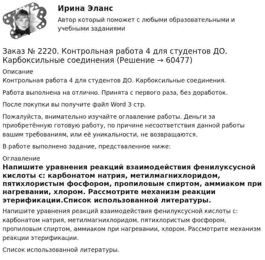      
            Описание
            Контрольная работа 4 для студентов ДО. Карбоксильные соединения.Работа выполнена на отлично. Принята с первого раза, без доработок.После покупки вы получите файл Word  3 стр. Пожалуйста, внимательно изучайте оглавление работы. Деньги за приобретённую готовую работу, по причине несоответствия данной работы вашим требованиям, или её уникальности, не возвращаются.В работе выполнено задание, представленное ниже:  
            Оглавление
            Напишите уравнения реакций взаимодействия фенилуксусной кислоты с: карбонатом натрия, метилмагнихлоридом, пятихлористым фосфором, пропиловым спиртом, аммиаком при нагревании, хлором. Рассмотрите механизм реакции этерификации.Список использованной литературы.  
            
            
            Заказ № 2220. Контрольная работа 3 для студентов ДО. Карбонильные соединенияЗаказ № 2220. Контрольная работа 4 для студентов ДО. Карбоксильные соединенияЗаказ № 2220. Контрольная работа 5 для студентов ДО. Азотсодержащие соединенияЗаказ № 2223. Задачи по Химии.Заказ № 2223. Контрольная работа по дисциплине: «Основные технологии нефтегазовых предприятий». Тихоокеанский государственный университетЗаказ № 2223. Контрольная работа по Химии. Вариант № 11.Заказ № 2226. Контрольная работа по дисциплине: «Возрастная анатомия физиология и гигиена». Тема: Слуховой анализатор. Сахалинский государственный университетЗаказ № 2215. Текущая аттестация (зачет) по дисциплине «Менеджмент». 1 вариант. Тихоокеанский государственный университет.Заказ № 2216. Задача.Заказ № 2216. Письменная работа № 1.Заказ № 2216. Решите правовую ситуацию.Заказ № 2217. Контрольная работа. Маркетинг персоналаЗаказ № 2220. Итоговая контрольная работа № 6 для студентов ДО. Заказ № 2220. Контрольная работа 1 для студентов ДО. Углеводороды