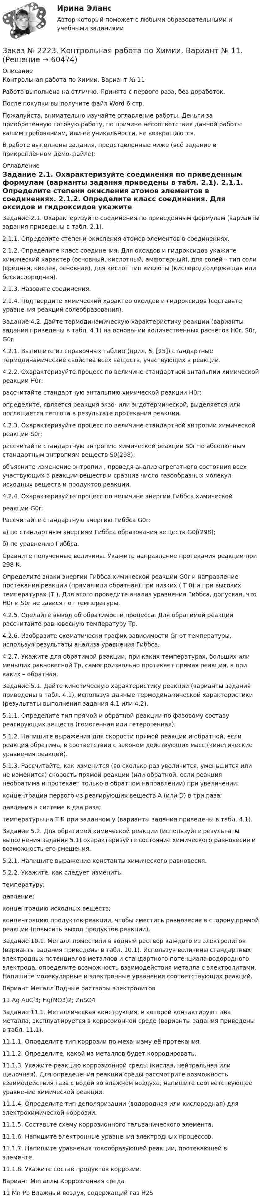     
            Описание
            Контрольная работа по Химии. Вариант № 11Работа выполнена на отлично. Принята с первого раза, без доработок.После покупки вы получите файл Word 6 стр. Пожалуйста, внимательно изучайте оглавление работы. Деньги за приобретённую готовую работу, по причине несоответствия данной работы вашим требованиям, или её уникальности, не возвращаются.В работе выполнены задания, представленные ниже (всё задание в прикреплённом демо-файле):  
            Оглавление
            Задание 2.1. Охарактеризуйте соединения по приведенным формулам (варианты задания приведены в табл. 2.1). 2.1.1. Определите степени окисления атомов элементов в соединениях. 2.1.2. Определите класс соединения. Для оксидов и гидроксидов укажите химический характер (основный, кислотный, амфотерный), для солей – тип соли (средняя, кислая, основная), для кислот  тип кислоты (кислородсодержащая или бескислородная). 2.1.3. Назовите соединения. 2.1.4. Подтвердите химический характер оксидов и гидроксидов (составьте уравнения реакций солеобразования).Задание 4.2. Дайте термодинамическую характеристику реакции (варианты задания приведены в табл. 4.1) на основании количественных расчётов Н0r, S0r, G0r.4.2.1. Выпишите из справочных таблиц (прил. 5, [25]) стандартные термодинамические свойства всех веществ, участвующих в реакции.4.2.2. Охарактеризуйте процесс по величине стандартной энтальпии химической реакции H0r: рассчитайте стандартную энтальпию химической реакции H0r; определите, является реакция экзо- или эндотермической, выделяется или поглощается теплота в результате протекания реакции.4.2.3. Охарактеризуйте процесс по величине стандартной энтропии химической реакции S0r: рассчитайте стандартную энтропию химической реакции S0r по абсолютным стандартным энтропиям веществ S0(298); объясните изменение энтропии , проведя анализ агрегатного состояния всех участвующих в реакции веществ и сравнив число газообразных молекул исходных веществ и продуктов реакции.4.2.4. Охарактеризуйте процесс по величине энергии Гиббса химическойреакции G0r: Рассчитайте стандартную энергию Гиббса G0r:а) по стандартным энергиям Гиббса образования веществ G0f(298);б) по уравнению Гиббса.Сравните полученные величины. Укажите направление протекания реакции при 298 К. Определите знаки энергии Гиббса химической реакции G0r и направление протекания реакции (прямая или обратная) при низких ( T  0) и при высоких температурах (T  ). Для этого проведите анализ уравнения Гиббса, допуская, что H0r и S0r не зависят от температуры.4.2.5. Сделайте вывод об обратимости процесса. Для обратимой реакции рассчитайте равновесную температуру Тр.4.2.6. Изобразите схематически график зависимости Gr от температуры, используя результаты анализа уравнения Гиббса.4.2.7. Укажите для обратимой реакции, при каких температурах, больших или меньших равновесной Тр, самопроизвольно протекает прямая реакция, а при каких – обратная.Задание 5.1. Дайте кинетическую характеристику реакции (варианты задания приведены в табл. 4.1), используя данные термодинамической характеристики (результаты выполнения задания 4.1 или 4.2). 5.1.1. Определите тип прямой и обратной реакции по фазовому составу реагирующих веществ (гомогенная или гетерогенная). 5.1.2. Напишите выражения для скорости прямой реакции и обратной, если реакция обратима, в соответствии с законом действующих масс (кинетические уравнения реакций). 5.1.3. Рассчитайте, как изменится (во сколько раз увеличится, уменьшится или не изменится) скорость прямой реакции (или обратной, если реакция необратима и протекает только в обратном направлении) при увеличении:  концентрации первого из реагирующих веществ А (или D) в три раза;  давления в системе в два раза;  температуры на Т К при заданном у (варианты задания приведены в табл. 4.1). Задание 5.2. Для обратимой химической реакции (используйте результаты выполнения задания 5.1) охарактеризуйте состояние химического равновесия и возможность его смещения. 5.2.1. Напишите выражение константы химического равновесия. 5.2.2. Укажите, как следует изменить:  температуру;  давление;  концентрацию исходных веществ;  концентрацию продуктов реакции, чтобы сместить равновесие в сторону прямой реакции (повысить выход продуктов реакции). Задание 10.1. Металл поместили в водный раствор каждого из электролитов (варианты задания приведены в табл. 10.1). Используя величины стандартных электродных потенциалов металлов и стандартного потенциала водородного электрода, определите возможность взаимодействия металла с электролитами. Напишите молекулярные и электронные уравнения соответствующих реакций.Вариант  Металл          Водные растворы электролитов 11  Ag      AuCl3; Hg(NO3)2; ZnSO4 Задание 11.1. Металлическая конструкция, в которой контактируют два металла, эксплуатируется в коррозионной среде (варианты задания приведены в табл. 11.1). 11.1.1. Определите тип коррозии по механизму её протекания. 11.1.2. Определите, какой из металлов будет корродировать. 11.1.3. Укажите реакцию коррозионной среды (кислая, нейтральная или щелочная). Для определения реакции среды рассмотрите возможность взаимодействия газа с водой во влажном воздухе, напишите соответствующее уравнение химической реакции. 11.1.4. Определите тип деполяризации (водородная или кислородная) для электрохимической коррозии. 11.1.5. Составьте схему коррозионного гальванического элемента. 11.1.6. Напишите электронные уравнения электродных процессов. 11.1.7. Напишите уравнения токообразующей реакции, протекающей в элементе. 11.1.8. Укажите состав продуктов коррозии.Вариант  Металлы       Коррозионная среда 11  Mn  Pb         Влажный воздух, содержащий газ Н2S  
            
            
            Заказ № 2223. Контрольная работа по дисциплине: «Основные технологии нефтегазовых предприятий». Тихоокеанский государственный университетЗаказ № 2223. Контрольная работа по Химии. Вариант № 11.Заказ № 2226. Контрольная работа по дисциплине: «Возрастная анатомия физиология и гигиена». Тема: Слуховой анализатор. Сахалинский государственный университетЗаказ № 2226. Контрольная работа по дисциплине: «История». Тема 7. Российская революция 1905-1907 гг.: причины, особенности, основные события и итоги. Сахалинский государственный университетЗаказ № 2226. Контрольная работа по дисциплине: «Педагогика». Тема 1. Взаимосвязь педагогической науки и практики, тенденции развития. Сахалинский государственный университетЗаказ № 2226. Контрольная работа по дисциплине: «Психология». Тема 7. Личность. Сахалинский государственный университетЗаказ № 2226. Контрольная работа по дисциплине: «Теоретические основы дошкольного образования». Вариант № 1. Сахалинский государственный университетЗаказ № 2217. Контрольная работа. Маркетинг персоналаЗаказ № 2220. Итоговая контрольная работа № 6 для студентов ДО. Заказ № 2220. Контрольная работа 1 для студентов ДО. Углеводороды Заказ № 2220. Контрольная работа 2 для студентов ДО. Спирты и фенолыЗаказ № 2220. Контрольная работа 3 для студентов ДО. Карбонильные соединенияЗаказ № 2220. Контрольная работа 4 для студентов ДО. Карбоксильные соединенияЗаказ № 2220. Контрольная работа 5 для студентов ДО. Азотсодержащие соединения