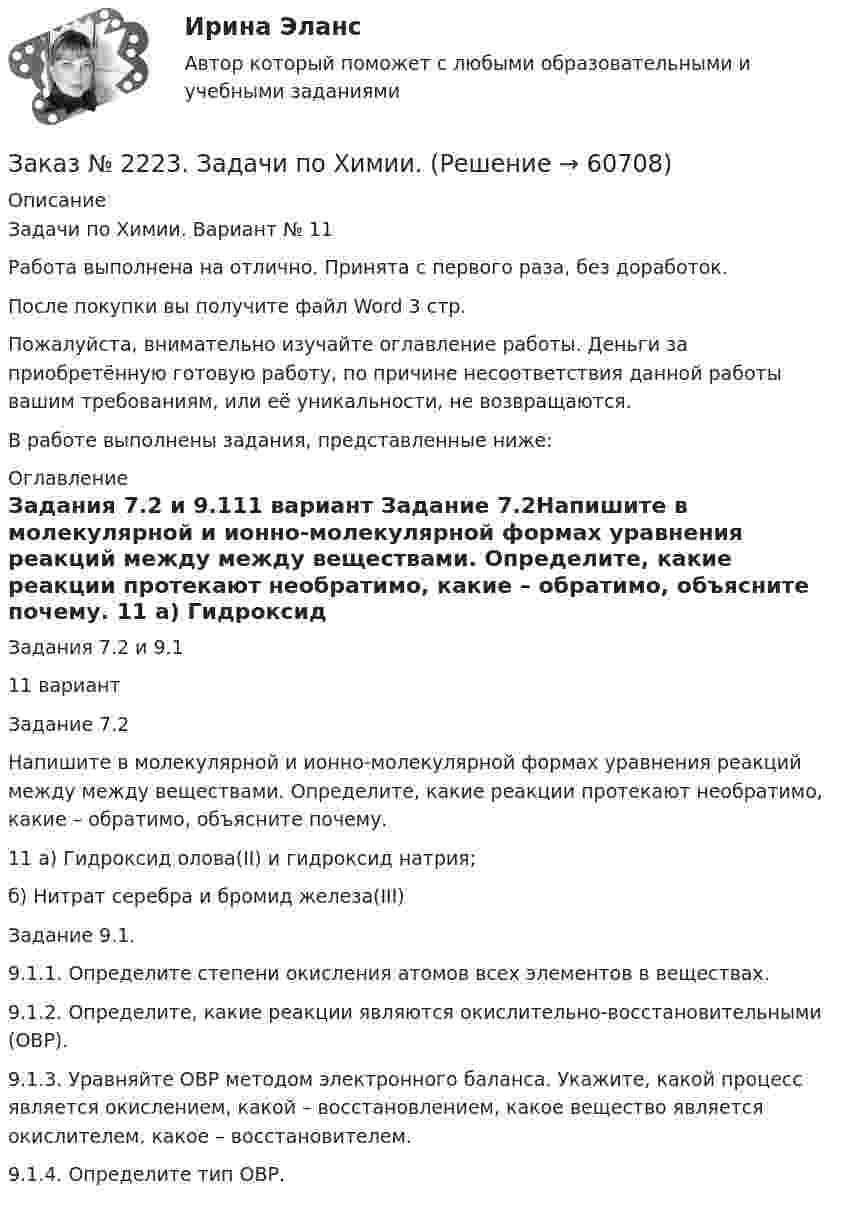      
            Описание
            Задачи по Химии. Вариант № 11Работа выполнена на отлично. Принята с первого раза, без доработок.После покупки вы получите файл Word  3 стр.  Пожалуйста, внимательно изучайте оглавление работы. Деньги за приобретённую готовую работу, по причине несоответствия данной работы вашим требованиям, или её уникальности, не возвращаются.В работе выполнены задания, представленные ниже:  
            Оглавление
            Задания 7.2 и 9.111 вариант Задание 7.2Напишите в молекулярной и ионно-молекулярной формах уравнения реакций между между веществами. Определите, какие реакции протекают необратимо, какие – обратимо, объясните почему. 11 а) Гидроксид олова(II) и гидроксид натрия;      б) Нитрат серебра и бромид железа(III) Задание 9.1. 9.1.1. Определите степени окисления атомов всех элементов в веществах. 9.1.2. Определите, какие реакции являются окислительно-восстановительными (ОВР).  9.1.3. Уравняйте ОВР методом электронного баланса. Укажите, какой процесс является окислением, какой – восстановлением, какое вещество является окислителем, какое – восстановителем. 9.1.4. Определите тип ОВР.  
            
            
            Заказ № 2220. Контрольная работа 5 для студентов ДО. Азотсодержащие соединенияЗаказ № 2223. Задачи по Химии.Заказ № 2223. Контрольная работа по дисциплине: «Основные технологии нефтегазовых предприятий». Тихоокеанский государственный университетЗаказ № 2223. Контрольная работа по Химии. Вариант № 11.Заказ № 2226. Контрольная работа по дисциплине: «Возрастная анатомия физиология и гигиена». Тема: Слуховой анализатор. Сахалинский государственный университетЗаказ № 2226. Контрольная работа по дисциплине: «История». Тема 7. Российская революция 1905-1907 гг.: причины, особенности, основные события и итоги. Сахалинский государственный университетЗаказ № 2226. Контрольная работа по дисциплине: «Педагогика». Тема 1. Взаимосвязь педагогической науки и практики, тенденции развития. Сахалинский государственный университетЗаказ № 2216. Письменная работа № 1.Заказ № 2216. Решите правовую ситуацию.Заказ № 2217. Контрольная работа. Маркетинг персоналаЗаказ № 2220. Итоговая контрольная работа № 6 для студентов ДО. Заказ № 2220. Контрольная работа 1 для студентов ДО. Углеводороды Заказ № 2220. Контрольная работа 2 для студентов ДО. Спирты и фенолыЗаказ № 2220. Контрольная работа 3 для студентов ДО. Карбонильные соединения