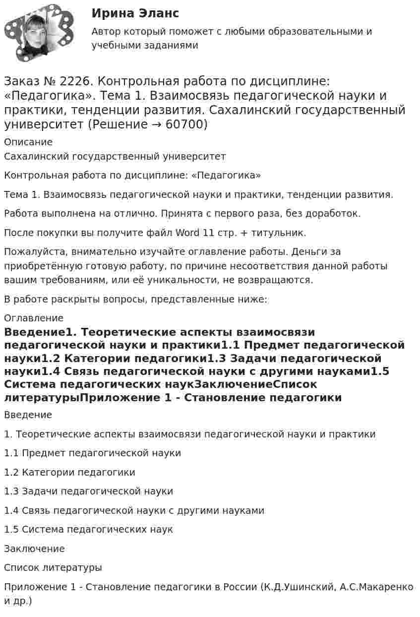      
            Описание
            Сахалинский государственный университетКонтрольная работа по дисциплине: «Педагогика»Тема 1. Взаимосвязь педагогической науки и практики, тенденции развития. Работа выполнена на отлично. Принята с первого раза, без доработок.После покупки вы получите файл Word  11 стр.  + титульник.Пожалуйста, внимательно изучайте оглавление работы. Деньги за приобретённую готовую работу, по причине несоответствия данной работы вашим требованиям, или её уникальности, не возвращаются.В работе раскрыты вопросы, представленные ниже:  
            Оглавление
            Введение1.              Теоретические аспекты взаимосвязи педагогической науки и практики1.1           Предмет педагогической науки1.2           Категории педагогики1.3 Задачи педагогической науки1.4 Связь педагогической науки с другими науками1.5 Система педагогических наукЗаключениеСписок литературыПриложение 1 - Становление педагогики в России (К.Д.Ушинский, А.С.Макаренко и др.)   
            
            
            Заказ № 2226. Контрольная работа по дисциплине: «История». Тема 7. Российская революция 1905-1907 гг.: причины, особенности, основные события и итоги. Сахалинский государственный университетЗаказ № 2226. Контрольная работа по дисциплине: «Педагогика». Тема 1. Взаимосвязь педагогической науки и практики, тенденции развития. Сахалинский государственный университетЗаказ № 2226. Контрольная работа по дисциплине: «Психология». Тема 7. Личность. Сахалинский государственный университетЗаказ № 2226. Контрольная работа по дисциплине: «Теоретические основы дошкольного образования». Вариант № 1. Сахалинский государственный университетЗаказ № 2229 Практическое задание. Росдистант.Заказ № 2232 Контрольная работа по дисциплине: Гражданское право. Вариант № 9. Хабаровский промышленно-экономический техникум.Заказ № 2232 Контрольная работа по дисциплине: Информационные технологии в профессиональной деятельности. Вариант № 9. Хабаровский промышленно-экономический техникум. Заказ № 2220. Контрольная работа 2 для студентов ДО. Спирты и фенолыЗаказ № 2220. Контрольная работа 3 для студентов ДО. Карбонильные соединенияЗаказ № 2220. Контрольная работа 4 для студентов ДО. Карбоксильные соединенияЗаказ № 2220. Контрольная работа 5 для студентов ДО. Азотсодержащие соединенияЗаказ № 2223. Задачи по Химии.Заказ № 2223. Контрольная работа по дисциплине: «Основные технологии нефтегазовых предприятий». Тихоокеанский государственный университетЗаказ № 2223. Контрольная работа по Химии. Вариант № 11.