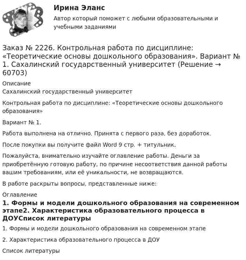      
            Описание
            Сахалинский государственный университетКонтрольная работа по дисциплине: «Теоретические основы дошкольного образования»Вариант № 1. Работа выполнена на отлично. Принята с первого раза, без доработок.После покупки вы получите файл Word  9 стр.  + титульник.Пожалуйста, внимательно изучайте оглавление работы. Деньги за приобретённую готовую работу, по причине несоответствия данной работы вашим требованиям, или её уникальности, не возвращаются.В работе раскрыты вопросы, представленные ниже:  
            Оглавление
            1.    Формы и модели дошкольного образования на современном этапе2.    Характеристика образовательного процесса в ДОУСписок литературы  
            
            
            Заказ № 2226. Контрольная работа по дисциплине: «Психология». Тема 7. Личность. Сахалинский государственный университетЗаказ № 2226. Контрольная работа по дисциплине: «Теоретические основы дошкольного образования». Вариант № 1. Сахалинский государственный университетЗаказ № 2229 Практическое задание. Росдистант.Заказ № 2232 Контрольная работа по дисциплине: Гражданское право. Вариант № 9. Хабаровский промышленно-экономический техникум.Заказ № 2232 Контрольная работа по дисциплине: Информационные технологии в профессиональной деятельности. Вариант № 9. Хабаровский промышленно-экономический техникум. Заказ № 2232 Контрольная работа по дисциплине: Основы законодательства о государственных закупках. Вариант № 9. Хабаровский промышленно-экономический техникум.Заказ № 2232 Контрольная работа по дисциплине: Технологии социальной работы. Вариант № 9. Хабаровский промышленно-экономический техникум.Заказ № 2220. Контрольная работа 4 для студентов ДО. Карбоксильные соединенияЗаказ № 2220. Контрольная работа 5 для студентов ДО. Азотсодержащие соединенияЗаказ № 2223. Задачи по Химии.Заказ № 2223. Контрольная работа по дисциплине: «Основные технологии нефтегазовых предприятий». Тихоокеанский государственный университетЗаказ № 2223. Контрольная работа по Химии. Вариант № 11.Заказ № 2226. Контрольная работа по дисциплине: «Возрастная анатомия физиология и гигиена». Тема: Слуховой анализатор. Сахалинский государственный университетЗаказ № 2226. Контрольная работа по дисциплине: «История». Тема 7. Российская революция 1905-1907 гг.: причины, особенности, основные события и итоги. Сахалинский государственный университет