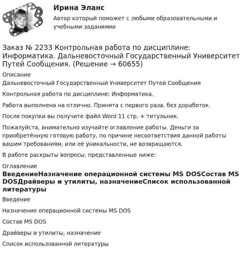      
            Описание
            Дальневосточный Государственный Университет Путей СообщенияКонтрольная работа по дисциплине: Информатика.Работа выполнена на отлично. Принята с первого раза, без доработок.После покупки вы получите файл Word 11 стр. + титульник.Пожалуйста, внимательно изучайте оглавление работы. Деньги за приобретённую готовую работу, по причине несоответствия данной работы вашим требованиям, или её уникальности, не возвращаются.В работе раскрыты вопросы, представленные ниже:  
            Оглавление
            ВведениеНазначение операционной системы MS DOSСостав MS DOSДрайверы и утилиты, назначениеСписок использованной литературы  
            
            
            Заказ № 2232 Контрольная работа по дисциплине: Технологии социальной работы. Вариант № 9. Хабаровский промышленно-экономический техникум.Заказ № 2233 Контрольная работа по дисциплине: Информатика. Дальневосточный Государственный Университет Путей Сообщения.Заказ № 2235 Контрольная работа по дисциплине: «Бухгалтерский учет управления многоквартирными домами». Тема: «Характеристика правовых и экономических отношений, связанных с управлением многоквартирными домами управляющими организациями».Заказ № 2235 Контрольная работа по дисциплине: «Математика». Вариант № 1.Заказ № 2235 Контрольная работа по дисциплине: «Нормативное и документационное регулирование деятельности по управлению многоквартирным домом». Заказ № 2237 Контрольная работа по дисциплине: «Информатика». Тихоокеанский государственный университет.Заказ № 2239 Контрольная работа по дисциплине: «Информатика». Вариант № 9. Советско-Гаванский промышленно-технологический техникум.Заказ № 2226. Контрольная работа по дисциплине: «История». Тема 7. Российская революция 1905-1907 гг.: причины, особенности, основные события и итоги. Сахалинский государственный университетЗаказ № 2226. Контрольная работа по дисциплине: «Педагогика». Тема 1. Взаимосвязь педагогической науки и практики, тенденции развития. Сахалинский государственный университетЗаказ № 2226. Контрольная работа по дисциплине: «Психология». Тема 7. Личность. Сахалинский государственный университетЗаказ № 2226. Контрольная работа по дисциплине: «Теоретические основы дошкольного образования». Вариант № 1. Сахалинский государственный университетЗаказ № 2229 Практическое задание. Росдистант.Заказ № 2232 Контрольная работа по дисциплине: Гражданское право. Вариант № 9. Хабаровский промышленно-экономический техникум.Заказ № 2232 Контрольная работа по дисциплине: Информационные технологии в профессиональной деятельности. Вариант № 9. Хабаровский промышленно-экономический техникум.