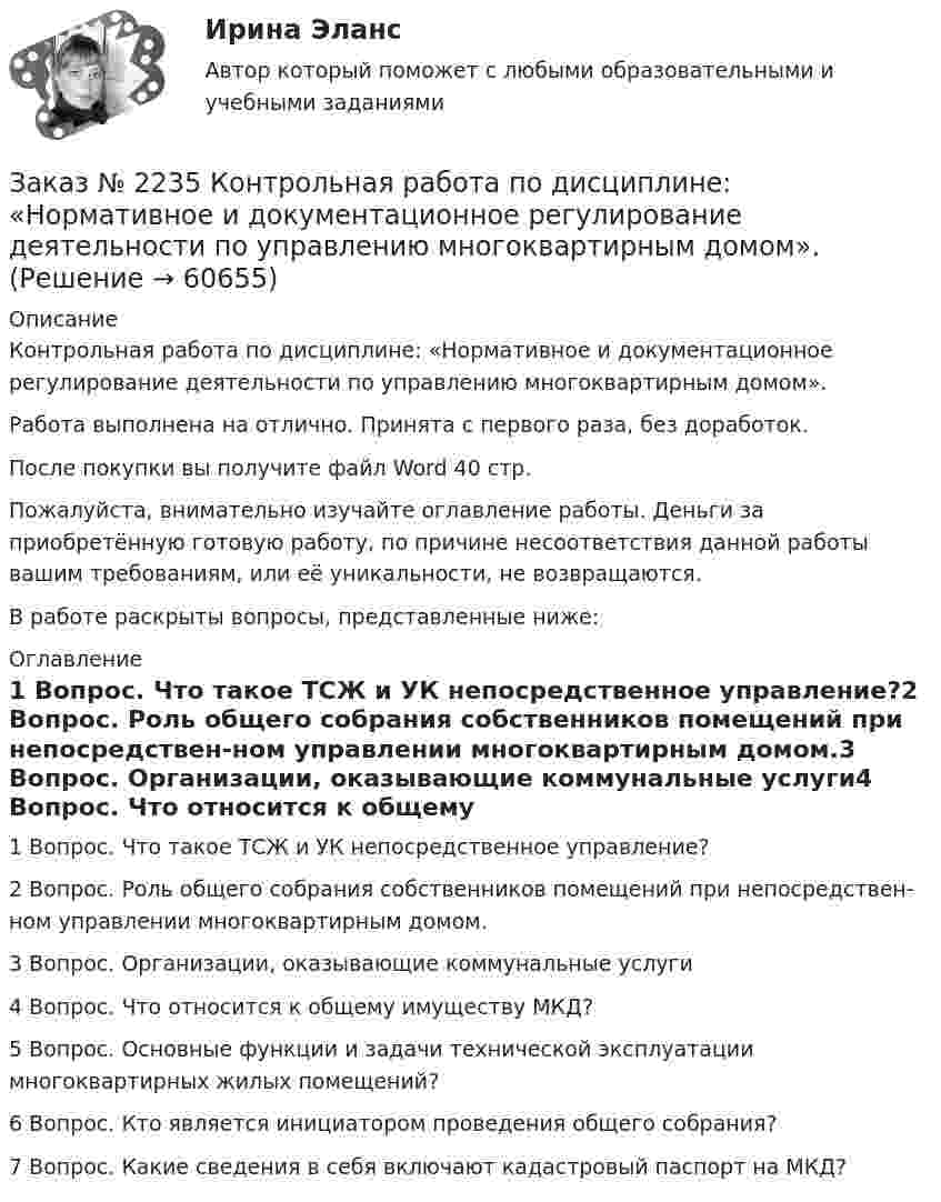      
            Описание
            Контрольная работа по дисциплине: «Нормативное и документационное регулирование деятельности по управлению многоквартирным домом».Работа выполнена на отлично. Принята с первого раза, без доработок.После покупки вы получите файл Word  40 стр.  Пожалуйста, внимательно изучайте оглавление работы. Деньги за приобретённую готовую работу, по причине несоответствия данной работы вашим требованиям, или её уникальности, не возвращаются.В работе раскрыты вопросы, представленные ниже:  
            Оглавление
            1 Вопрос. Что такое ТСЖ и УК непосредственное управление?2 Вопрос. Роль общего собрания собственников помещений при непосредствен-ном управлении многоквартирным домом.3 Вопрос. Организации, оказывающие коммунальные услуги4 Вопрос. Что относится к общему имуществу МКД?5 Вопрос. Основные функции и задачи технической эксплуатации многоквартирных жилых помещений?6 Вопрос. Кто является инициатором проведения общего собрания?7 Вопрос. Какие сведения в себя включают кадастровый паспорт на МКД?  
            
            
            Заказ № 2235 Контрольная работа по дисциплине: «Математика». Вариант № 1.Заказ № 2235 Контрольная работа по дисциплине: «Нормативное и документационное регулирование деятельности по управлению многоквартирным домом». Заказ № 2237 Контрольная работа по дисциплине: «Информатика». Тихоокеанский государственный университет.Заказ № 2239 Контрольная работа по дисциплине: «Информатика». Вариант № 9. Советско-Гаванский промышленно-технологический техникум.Заказ № 2241 Контрольная работа по дисциплине: «Информатика». Вариант № 13. «Комсомольский-на-Амуре лесопромышленный техникум»Заказ № 2241 Контрольная работа по дисциплине: «История». Вариант № 13. «Комсомольский-на-Амуре лесопромышленный техникум»Заказ № 2241 Контрольная работа по дисциплине: «Основы философии». Вариант № 13. «Комсомольский-на-Амуре лесопромышленный техникум»Заказ № 2226. Контрольная работа по дисциплине: «Теоретические основы дошкольного образования». Вариант № 1. Сахалинский государственный университетЗаказ № 2229 Практическое задание. Росдистант.Заказ № 2232 Контрольная работа по дисциплине: Гражданское право. Вариант № 9. Хабаровский промышленно-экономический техникум.Заказ № 2232 Контрольная работа по дисциплине: Информационные технологии в профессиональной деятельности. Вариант № 9. Хабаровский промышленно-экономический техникум. Заказ № 2232 Контрольная работа по дисциплине: Основы законодательства о государственных закупках. Вариант № 9. Хабаровский промышленно-экономический техникум.Заказ № 2232 Контрольная работа по дисциплине: Технологии социальной работы. Вариант № 9. Хабаровский промышленно-экономический техникум.Заказ № 2233 Контрольная работа по дисциплине: Информатика. Дальневосточный Государственный Университет Путей Сообщения.
