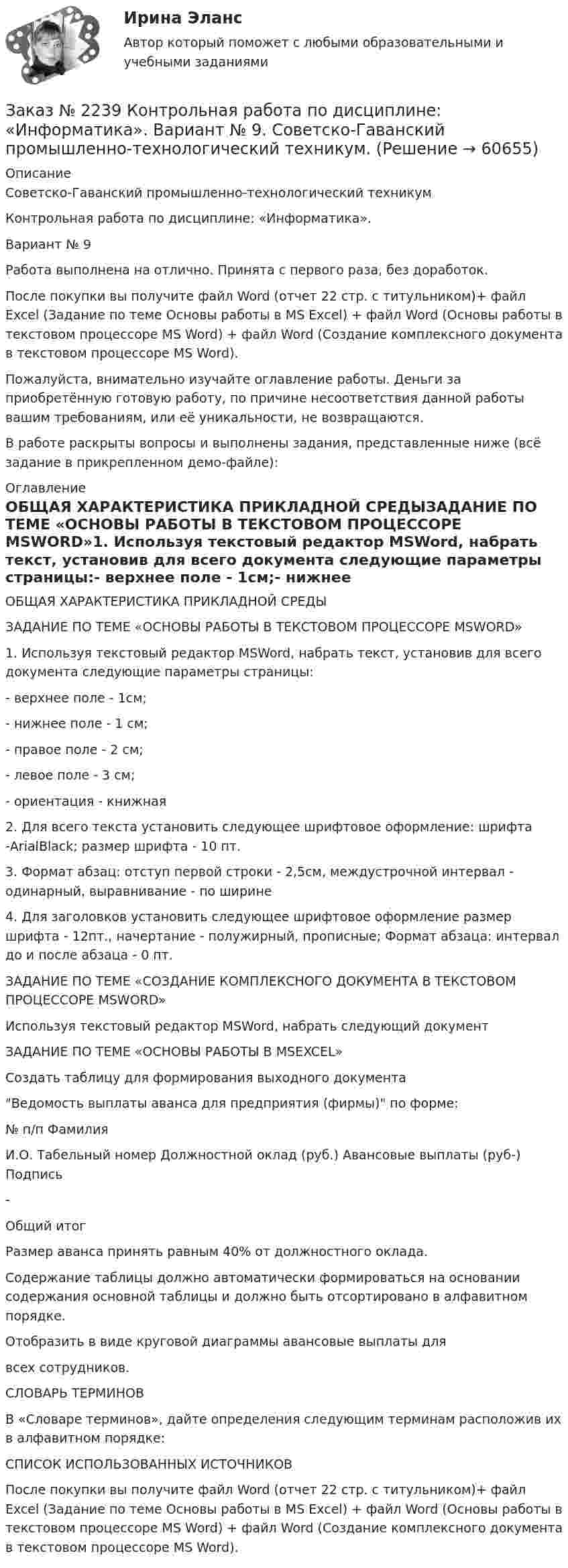     
            Описание
            Советско-Гаванский промышленно-технологический техникум Контрольная работа по дисциплине: «Информатика».Вариант № 9Работа выполнена на отлично. Принята с первого раза, без доработок.После покупки вы получите файл Word (отчет 22 стр. с титульником)+ файл Excel  (Задание по теме Основы работы в MS Excel) + файл Word (Основы работы в текстовом процессоре MS Word) + файл Word (Создание комплексного документа в текстовом процессоре MS Word).Пожалуйста, внимательно изучайте оглавление работы. Деньги за приобретённую готовую работу, по причине несоответствия данной работы вашим требованиям, или её уникальности, не возвращаются.В работе раскрыты вопросы и выполнены задания, представленные ниже (всё задание в прикрепленном демо-файле):  
            Оглавление
            ОБЩАЯ ХАРАКТЕРИСТИКА ПРИКЛАДНОЙ СРЕДЫЗАДАНИЕ ПО ТЕМЕ «ОСНОВЫ РАБОТЫ В ТЕКСТОВОМ ПРОЦЕССОРЕ MSWORD»1.        Используя текстовый редактор MSWord, набрать текст, установив для всего документа следующие параметры страницы:-         верхнее поле - 1см;-         нижнее поле - 1 см;-         правое поле - 2 см;-         левое поле - 3 см;-         ориентация - книжная2.        Для всего текста установить следующее шрифтовое оформление: шрифта -ArialBlack; размер шрифта - 10 пт.3.        Формат абзац: отступ первой строки - 2,5см, междустрочной интервал - одинарный, выравнивание - по ширине4.        Для заголовков установить следующее шрифтовое оформление размер шрифта - 12пт., начертание - полужирный, прописные; Формат абзаца: интервал до и после абзаца - 0 пт.ЗАДАНИЕ ПО ТЕМЕ «СОЗДАНИЕ КОМПЛЕКСНОГО ДОКУМЕНТА В ТЕКСТОВОМ ПРОЦЕССОРЕ MSWORD»Используя текстовый редактор MSWord, набрать следующий документЗАДАНИЕ ПО ТЕМЕ «ОСНОВЫ РАБОТЫ В MSEXCEL»Создать таблицу для формирования выходного документаВедомость выплаты аванса для предприятия (фирмы) по форме:№ п/п ФамилияИ.О.   Табельный номер    Должностной оклад (руб.) Авансовые выплаты (руб-)           Подпись-                                                                    Общий итог                                     Размер аванса принять равным 40% от должностного оклада. Содержание таблицы должно автоматически формироваться на основании содержания основной таблицы и должно быть отсортировано в алфавитном порядке.Отобразить в виде круговой диаграммы авансовые выплаты длявсех сотрудников.СЛОВАРЬ ТЕРМИНОВВ «Словаре терминов», дайте определения следующим терминам расположив их в алфавитном порядке:СПИСОК ИСПОЛЬЗОВАННЫХ ИСТОЧНИКОВПосле покупки вы получите файл Word (отчет 22 стр. с титульником)+ файл Excel  (Задание по теме Основы работы в MS Excel) + файл Word (Основы работы в текстовом процессоре MS Word) + файл Word (Создание комплексного документа в текстовом процессоре MS Word).  
            
            
            Заказ № 2237 Контрольная работа по дисциплине: «Информатика». Тихоокеанский государственный университет.Заказ № 2239 Контрольная работа по дисциплине: «Информатика». Вариант № 9. Советско-Гаванский промышленно-технологический техникум.Заказ № 2241 Контрольная работа по дисциплине: «Информатика». Вариант № 13. «Комсомольский-на-Амуре лесопромышленный техникум»Заказ № 2241 Контрольная работа по дисциплине: «История». Вариант № 13. «Комсомольский-на-Амуре лесопромышленный техникум»Заказ № 2241 Контрольная работа по дисциплине: «Основы философии». Вариант № 13. «Комсомольский-на-Амуре лесопромышленный техникум»Заказ № 2241 Контрольная работа по дисциплине: «Электротехника и электроника». Вариант № 13. «Комсомольский-на-Амуре лесопромышленный техникум»Заказ № 2244 ЛВР. Лабораторная работа № 1 «Электролиз водных растворов солей».Заказ № 2232 Контрольная работа по дисциплине: Гражданское право. Вариант № 9. Хабаровский промышленно-экономический техникум.Заказ № 2232 Контрольная работа по дисциплине: Информационные технологии в профессиональной деятельности. Вариант № 9. Хабаровский промышленно-экономический техникум. Заказ № 2232 Контрольная работа по дисциплине: Основы законодательства о государственных закупках. Вариант № 9. Хабаровский промышленно-экономический техникум.Заказ № 2232 Контрольная работа по дисциплине: Технологии социальной работы. Вариант № 9. Хабаровский промышленно-экономический техникум.Заказ № 2233 Контрольная работа по дисциплине: Информатика. Дальневосточный Государственный Университет Путей Сообщения.Заказ № 2235 Контрольная работа по дисциплине: «Бухгалтерский учет управления многоквартирными домами». Тема: «Характеристика правовых и экономических отношений, связанных с управлением многоквартирными домами управляющими организациями».Заказ № 2235 Контрольная работа по дисциплине: «Математика». Вариант № 1.