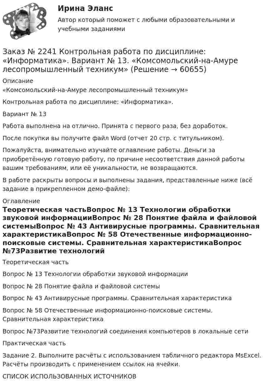     
            Описание
            «Комсомольский-на-Амуре лесопромышленный техникум»Контрольная работа по дисциплине: «Информатика».Вариант № 13Работа выполнена на отлично. Принята с первого раза, без доработок.После покупки вы получите файл Word (отчет 20 стр. с титульником).Пожалуйста, внимательно изучайте оглавление работы. Деньги за приобретённую готовую работу, по причине несоответствия данной работы вашим требованиям, или её уникальности, не возвращаются.В работе раскрыты вопросы и выполнены задания, представленные ниже (всё задание в прикрепленном демо-файле):  
            Оглавление
            Теоретическая частьВопрос № 13 Технологии обработки звуковой информацииВопрос № 28 Понятие файла и файловой системыВопрос № 43 Антивирусные программы. Сравнительная характеристикаВопрос № 58 Отечественные информационно-поисковые системы. Сравнительная характеристикаВопрос №73Развитие технологий соединения компьютеров в локальные сетиПрактическая частьЗадание 2. Выполните расчёты с использованием табличного редактора MsExcel. Расчёты производить с применением ссылок на ячейки.СПИСОК ИСПОЛЬЗОВАННЫХ ИСТОЧНИКОВ  
            
            
            Заказ № 2239 Контрольная работа по дисциплине: «Информатика». Вариант № 9. Советско-Гаванский промышленно-технологический техникум.Заказ № 2241 Контрольная работа по дисциплине: «Информатика». Вариант № 13. «Комсомольский-на-Амуре лесопромышленный техникум»Заказ № 2241 Контрольная работа по дисциплине: «История». Вариант № 13. «Комсомольский-на-Амуре лесопромышленный техникум»Заказ № 2241 Контрольная работа по дисциплине: «Основы философии». Вариант № 13. «Комсомольский-на-Амуре лесопромышленный техникум»Заказ № 2241 Контрольная работа по дисциплине: «Электротехника и электроника». Вариант № 13. «Комсомольский-на-Амуре лесопромышленный техникум»Заказ № 2244 ЛВР. Лабораторная работа № 1 «Электролиз водных растворов солей».Заказ № 2246 Задание 10 по теме «Статистика населения». Вариант 1. «Тихоокеанский государственный университет»Заказ № 2232 Контрольная работа по дисциплине: Информационные технологии в профессиональной деятельности. Вариант № 9. Хабаровский промышленно-экономический техникум. Заказ № 2232 Контрольная работа по дисциплине: Основы законодательства о государственных закупках. Вариант № 9. Хабаровский промышленно-экономический техникум.Заказ № 2232 Контрольная работа по дисциплине: Технологии социальной работы. Вариант № 9. Хабаровский промышленно-экономический техникум.Заказ № 2233 Контрольная работа по дисциплине: Информатика. Дальневосточный Государственный Университет Путей Сообщения.Заказ № 2235 Контрольная работа по дисциплине: «Бухгалтерский учет управления многоквартирными домами». Тема: «Характеристика правовых и экономических отношений, связанных с управлением многоквартирными домами управляющими организациями».Заказ № 2235 Контрольная работа по дисциплине: «Математика». Вариант № 1.Заказ № 2235 Контрольная работа по дисциплине: «Нормативное и документационное регулирование деятельности по управлению многоквартирным домом». 