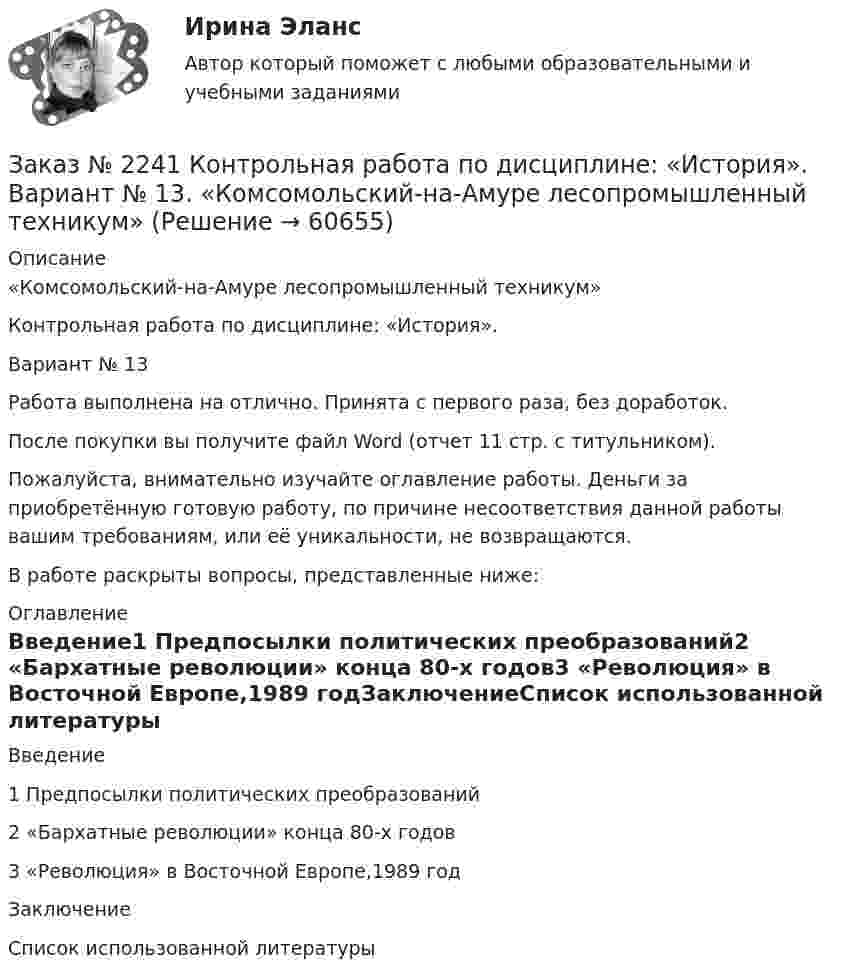     
            Описание
            «Комсомольский-на-Амуре лесопромышленный техникум»Контрольная работа по дисциплине: «История».Вариант № 13Работа выполнена на отлично. Принята с первого раза, без доработок.После покупки вы получите файл Word (отчет 11 стр. с титульником).Пожалуйста, внимательно изучайте оглавление работы. Деньги за приобретённую готовую работу, по причине несоответствия данной работы вашим требованиям, или её уникальности, не возвращаются.В работе раскрыты вопросы, представленные ниже:  
            Оглавление
            Введение1 Предпосылки политических преобразований2 «Бархатные революции» конца 80-х годов3 «Революция» в Восточной Европе,1989 годЗаключениеСписок использованной литературы  
            
            
            Заказ № 2241 Контрольная работа по дисциплине: «Информатика». Вариант № 13. «Комсомольский-на-Амуре лесопромышленный техникум»Заказ № 2241 Контрольная работа по дисциплине: «История». Вариант № 13. «Комсомольский-на-Амуре лесопромышленный техникум»Заказ № 2241 Контрольная работа по дисциплине: «Основы философии». Вариант № 13. «Комсомольский-на-Амуре лесопромышленный техникум»Заказ № 2241 Контрольная работа по дисциплине: «Электротехника и электроника». Вариант № 13. «Комсомольский-на-Амуре лесопромышленный техникум»Заказ № 2244 ЛВР. Лабораторная работа № 1 «Электролиз водных растворов солей».Заказ № 2246 Задание 10 по теме «Статистика населения». Вариант 1. «Тихоокеанский государственный университет»Заказ № 2247 Практическое задание по теме 1 «Государство и право понятие, признаки, общая характеристика»  по дисциплине «Правоведение» «Тихоокеанский государственный университет» Заказ № 2232 Контрольная работа по дисциплине: Основы законодательства о государственных закупках. Вариант № 9. Хабаровский промышленно-экономический техникум.Заказ № 2232 Контрольная работа по дисциплине: Технологии социальной работы. Вариант № 9. Хабаровский промышленно-экономический техникум.Заказ № 2233 Контрольная работа по дисциплине: Информатика. Дальневосточный Государственный Университет Путей Сообщения.Заказ № 2235 Контрольная работа по дисциплине: «Бухгалтерский учет управления многоквартирными домами». Тема: «Характеристика правовых и экономических отношений, связанных с управлением многоквартирными домами управляющими организациями».Заказ № 2235 Контрольная работа по дисциплине: «Математика». Вариант № 1.Заказ № 2235 Контрольная работа по дисциплине: «Нормативное и документационное регулирование деятельности по управлению многоквартирным домом». Заказ № 2237 Контрольная работа по дисциплине: «Информатика». Тихоокеанский государственный университет.