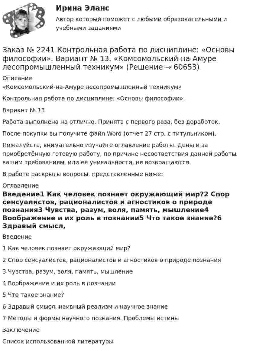      
            Описание
            «Комсомольский-на-Амуре лесопромышленный техникум»Контрольная работа по дисциплине: «Основы философии».Вариант № 13Работа выполнена на отлично. Принята с первого раза, без доработок.После покупки вы получите файл Word (отчет 27 стр. с титульником).Пожалуйста, внимательно изучайте оглавление работы. Деньги за приобретённую готовую работу, по причине несоответствия данной работы вашим требованиям, или её уникальности, не возвращаются.В работе раскрыты вопросы, представленные ниже:  
            Оглавление
            Введение1 Как человек познает окружающий мир?2 Спор сенсуалистов, рационалистов и агностиков о природе      познания3 Чувства, разум, воля, память, мышление4 Воображение и их роль в познании5 Что такое знание?6 Здравый смысл, наивный реализм и научное знание7 Методы и формы научного познания. Проблемы истиныЗаключениеСписок использованной литературы  
            
            
            Заказ № 2241 Контрольная работа по дисциплине: «История». Вариант № 13. «Комсомольский-на-Амуре лесопромышленный техникум»Заказ № 2241 Контрольная работа по дисциплине: «Основы философии». Вариант № 13. «Комсомольский-на-Амуре лесопромышленный техникум»Заказ № 2241 Контрольная работа по дисциплине: «Электротехника и электроника». Вариант № 13. «Комсомольский-на-Амуре лесопромышленный техникум»Заказ № 2244 ЛВР. Лабораторная работа № 1 «Электролиз водных растворов солей».Заказ № 2246 Задание 10 по теме «Статистика населения». Вариант 1. «Тихоокеанский государственный университет»Заказ № 2247 Практическое задание по теме 1 «Государство и право понятие, признаки, общая характеристика»  по дисциплине «Правоведение» «Тихоокеанский государственный университет»Заказ № 2247 Практическое задание по теме 2  «Государство и право понятие, признаки, общая характеристика»  по дисциплине «Правоведение» «Тихоокеанский государственный университет»Заказ № 2232 Контрольная работа по дисциплине: Технологии социальной работы. Вариант № 9. Хабаровский промышленно-экономический техникум.Заказ № 2233 Контрольная работа по дисциплине: Информатика. Дальневосточный Государственный Университет Путей Сообщения.Заказ № 2235 Контрольная работа по дисциплине: «Бухгалтерский учет управления многоквартирными домами». Тема: «Характеристика правовых и экономических отношений, связанных с управлением многоквартирными домами управляющими организациями».Заказ № 2235 Контрольная работа по дисциплине: «Математика». Вариант № 1.Заказ № 2235 Контрольная работа по дисциплине: «Нормативное и документационное регулирование деятельности по управлению многоквартирным домом». Заказ № 2237 Контрольная работа по дисциплине: «Информатика». Тихоокеанский государственный университет.Заказ № 2239 Контрольная работа по дисциплине: «Информатика». Вариант № 9. Советско-Гаванский промышленно-технологический техникум.