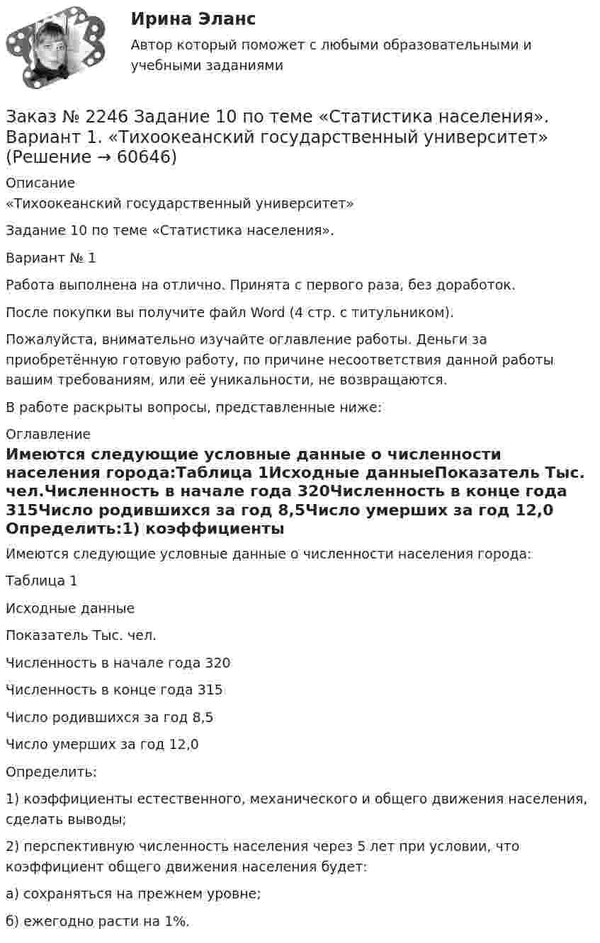      
            Описание
            «Тихоокеанский государственный университет»Задание 10 по теме «Статистика населения».Вариант № 1Работа выполнена на отлично. Принята с первого раза, без доработок.После покупки вы получите файл Word (4 стр. с титульником).Пожалуйста, внимательно изучайте оглавление работы. Деньги за приобретённую готовую работу, по причине несоответствия данной работы вашим требованиям, или её уникальности, не возвращаются.В работе раскрыты вопросы, представленные ниже:  
            Оглавление
            Имеются следующие условные данные о численности населения города:Таблица 1Исходные данныеПоказатель   Тыс. чел.Численность в начале года 320Численность в конце года  315Число родившихся за год   8,5Число умерших за год        12,0 Определить:1)       коэффициенты естественного, механического и общего движения населения, сделать выводы;2)       перспективную численность населения через 5 лет при условии, что коэффициент общего движения населения будет:а) сохраняться на прежнем уровне;б) ежегодно расти на 1%.  
            
            
            Заказ № 2244 ЛВР. Лабораторная работа № 1 «Электролиз водных растворов солей».Заказ № 2246 Задание 10 по теме «Статистика населения». Вариант 1. «Тихоокеанский государственный университет»Заказ № 2247 Практическое задание по теме 1 «Государство и право понятие, признаки, общая характеристика»  по дисциплине «Правоведение» «Тихоокеанский государственный университет»Заказ № 2247 Практическое задание по теме 2  «Государство и право понятие, признаки, общая характеристика»  по дисциплине «Правоведение» «Тихоокеанский государственный университет»Заказ № 2247 Практическое задание по теме 3 по дисциплине «Правоведение» «Тихоокеанский государственный университет»Заказ № 2247 Теоретическое задание по теме 1 по дисциплине «Правоведение» «Тихоокеанский государственный университет»Заказ № 2247 Теоретическое задание по теме 2 по дисциплине «Правоведение» «Тихоокеанский государственный университет»Заказ № 2235 Контрольная работа по дисциплине: «Математика». Вариант № 1.Заказ № 2235 Контрольная работа по дисциплине: «Нормативное и документационное регулирование деятельности по управлению многоквартирным домом». Заказ № 2237 Контрольная работа по дисциплине: «Информатика». Тихоокеанский государственный университет.Заказ № 2239 Контрольная работа по дисциплине: «Информатика». Вариант № 9. Советско-Гаванский промышленно-технологический техникум.Заказ № 2241 Контрольная работа по дисциплине: «Информатика». Вариант № 13. «Комсомольский-на-Амуре лесопромышленный техникум»Заказ № 2241 Контрольная работа по дисциплине: «История». Вариант № 13. «Комсомольский-на-Амуре лесопромышленный техникум»Заказ № 2241 Контрольная работа по дисциплине: «Основы философии». Вариант № 13. «Комсомольский-на-Амуре лесопромышленный техникум»