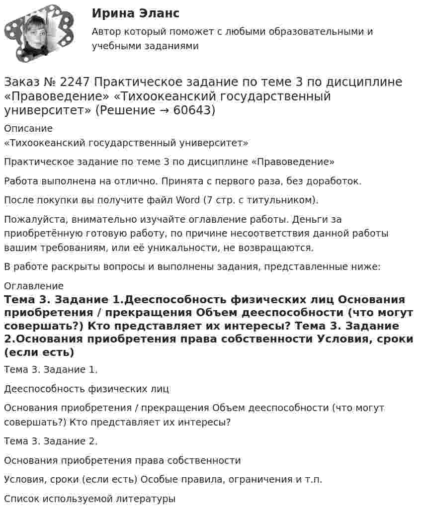      
            Описание
            «Тихоокеанский государственный университет»Практическое задание по теме 3 по дисциплине «Правоведение»Работа выполнена на отлично. Принята с первого раза, без доработок.После покупки вы получите файл Word (7 стр. с титульником).Пожалуйста, внимательно изучайте оглавление работы. Деньги за приобретённую готовую работу, по причине несоответствия данной работы вашим требованиям, или её уникальности, не возвращаются.В работе раскрыты вопросы и выполнены задания, представленные ниже:  
            Оглавление
            Тема 3. Задание 1.Дееспособность физических лиц           Основания приобретения / прекращения Объем дееспособности (что могут совершать?)  Кто представляет их интересы? Тема 3. Задание 2.Основания приобретения права собственности           Условия, сроки (если есть) Особые правила, ограничения и т.п. Список используемой литературы  
            
            
            Заказ № 2247 Практическое задание по теме 2  «Государство и право понятие, признаки, общая характеристика»  по дисциплине «Правоведение» «Тихоокеанский государственный университет»Заказ № 2247 Практическое задание по теме 3 по дисциплине «Правоведение» «Тихоокеанский государственный университет»Заказ № 2247 Теоретическое задание по теме 1 по дисциплине «Правоведение» «Тихоокеанский государственный университет»Заказ № 2247 Теоретическое задание по теме 2 по дисциплине «Правоведение» «Тихоокеанский государственный университет»Заказ № 2247 Теоретическое задание по теме 3 по дисциплине «Правоведение» «Тихоокеанский государственный университет»Заказ № 2250 Контрольная работа  по дисциплине «Бухгалтерский финансовый учет». Вариант 2Заказ № 2253 Тихоокеанский государственный университет. Английский язык.  Задание по теме Abstract Заказ № 2239 Контрольная работа по дисциплине: «Информатика». Вариант № 9. Советско-Гаванский промышленно-технологический техникум.Заказ № 2241 Контрольная работа по дисциплине: «Информатика». Вариант № 13. «Комсомольский-на-Амуре лесопромышленный техникум»Заказ № 2241 Контрольная работа по дисциплине: «История». Вариант № 13. «Комсомольский-на-Амуре лесопромышленный техникум»Заказ № 2241 Контрольная работа по дисциплине: «Основы философии». Вариант № 13. «Комсомольский-на-Амуре лесопромышленный техникум»Заказ № 2241 Контрольная работа по дисциплине: «Электротехника и электроника». Вариант № 13. «Комсомольский-на-Амуре лесопромышленный техникум»Заказ № 2244 ЛВР. Лабораторная работа № 1 «Электролиз водных растворов солей».Заказ № 2246 Задание 10 по теме «Статистика населения». Вариант 1. «Тихоокеанский государственный университет»