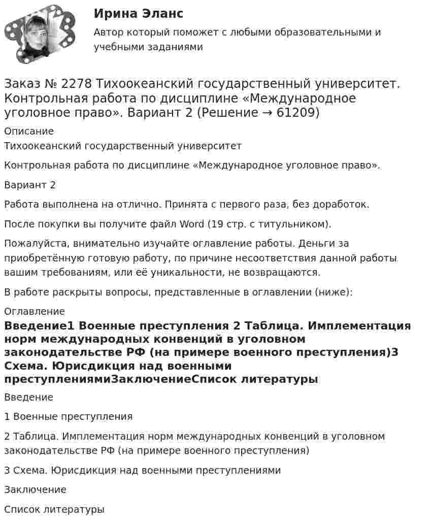     
            Описание
            Тихоокеанский государственный университетКонтрольная работа по дисциплине «Международное уголовное право».Вариант 2Работа выполнена на отлично. Принята с первого раза, без доработок.После покупки вы получите файл Word (19 стр. с титульником).Пожалуйста, внимательно изучайте оглавление работы. Деньги за приобретённую готовую работу, по причине несоответствия данной работы вашим требованиям, или её уникальности, не возвращаются.В работе раскрыты вопросы, представленные в оглавлении (ниже):  
            Оглавление
            Введение1 Военные преступления 2 Таблица. Имплементация норм международных конвенций в уголовном законодательстве РФ (на примере военного преступления)3 Схема. Юрисдикция над военными преступлениямиЗаключениеСписок литературы  
            
            
            Заказ № 2268 ОСК (Опорно-схематические конспекты).Заказ № 2278 Тихоокеанский государственный университет. Контрольная работа по дисциплине «Международное уголовное право». Вариант 2Заказ № 2279 Хабаровский государственный университет экономики и права. Контрольная работа по дисциплине «Теория государства и права». Нормы права.Заказ № 2281. Буклет в Word на тему Ресторанное блюдоЗаказ № 2281. Задачи и тестЗаказ № 2285. Сибирский институт бизнеса и информационных технологий. Английский язык. Письменная работа №1.Заказ № 2285. Сибирский институт бизнеса и информационных технологий. Высшая математика. Практическая работа №1 (контрольная работа). Вариант № 2.Заказ № 2253 Тихоокеанский государственный университет. Английский язык.  Задание по теме Abstract Заказ № 2253 Тихоокеанский государственный университет. Английский язык.  Задание по теме Conclusion Заказ № 2253 Тихоокеанский государственный университет. Английский язык.  Задание по теме Introduction Заказ № 2253 Тихоокеанский государственный университет. Английский язык.  Задание по теме Literature reviewЗаказ № 2253 Тихоокеанский государственный университет. Английский язык.  Задание по теме Methodology Заказ № 2253 Тихоокеанский государственный университет. Английский язык.  Задание по теме Results anticipated Заказ № 2256 Контрольная  работа