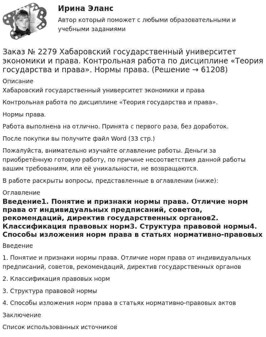      
            Описание
            Хабаровский государственный университет экономики и праваКонтрольная работа по дисциплине «Теория государства и права».Нормы права.Работа выполнена на отлично. Принята с первого раза, без доработок.После покупки вы получите файл Word (33 стр.)Пожалуйста, внимательно изучайте оглавление работы. Деньги за приобретённую готовую работу, по причине несоответствия данной работы вашим требованиям, или её уникальности, не возвращаются.В работе раскрыты вопросы, представленные в оглавлении (ниже):  
            Оглавление
            Введение1.    Понятие и признаки нормы права. Отличие норм права от индивидуальных предписаний, советов, рекомендаций, директив государственных органов2.    Классификация правовых норм3.    Структура правовой нормы4.    Способы изложения норм права в статьях нормативно-правовых актовЗаключениеСписок использованных источников   
            
            
            Заказ № 2278 Тихоокеанский государственный университет. Контрольная работа по дисциплине «Международное уголовное право». Вариант 2Заказ № 2279 Хабаровский государственный университет экономики и права. Контрольная работа по дисциплине «Теория государства и права». Нормы права.Заказ № 2281. Буклет в Word на тему Ресторанное блюдоЗаказ № 2281. Задачи и тестЗаказ № 2285. Сибирский институт бизнеса и информационных технологий. Английский язык. Письменная работа №1.Заказ № 2285. Сибирский институт бизнеса и информационных технологий. Высшая математика. Практическая работа №1 (контрольная работа). Вариант № 2.Заказ № 2285. Сибирский институт бизнеса и информационных технологий. Документационное обеспечение управления. Письменная работа №1. Вариант 4.Заказ № 2253 Тихоокеанский государственный университет. Английский язык.  Задание по теме Conclusion Заказ № 2253 Тихоокеанский государственный университет. Английский язык.  Задание по теме Introduction Заказ № 2253 Тихоокеанский государственный университет. Английский язык.  Задание по теме Literature reviewЗаказ № 2253 Тихоокеанский государственный университет. Английский язык.  Задание по теме Methodology Заказ № 2253 Тихоокеанский государственный университет. Английский язык.  Задание по теме Results anticipated Заказ № 2256 Контрольная  работаЗаказ № 2256 Ответы на перечень вопросов