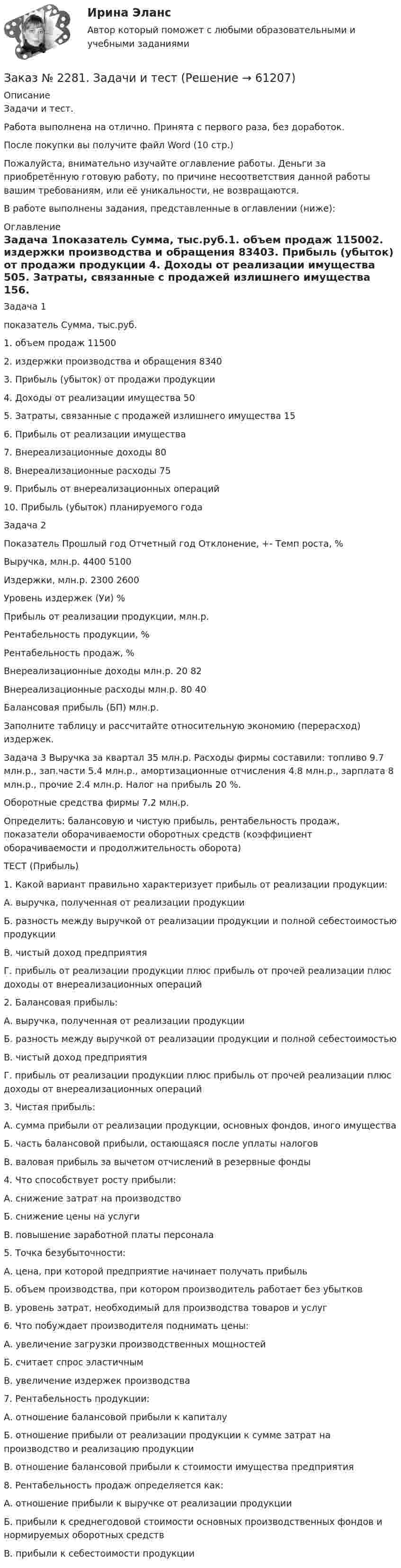      
            Описание
            Задачи и тест.Работа выполнена на отлично. Принята с первого раза, без доработок.После покупки вы получите файл Word (10 стр.)Пожалуйста, внимательно изучайте оглавление работы. Деньги за приобретённую готовую работу, по причине несоответствия данной работы вашим требованиям, или её уникальности, не возвращаются.В работе выполнены задания, представленные в оглавлении (ниже):  
            Оглавление
            Задача 1показатель                                                                                Сумма, тыс.руб.1.  объем продаж                                                                                      115002.  издержки производства и обращения                                                83403.  Прибыль (убыток) от продажи продукции         4.  Доходы от реализации имущества                                                          505.  Затраты, связанные с продажей излишнего имущества                       156.  Прибыль от реализации имущества         7.  Внереализационные доходы                                                                   808.  Внереализационные расходы                                                                  759.  Прибыль от внереализационных операций         10. Прибыль (убыток) планируемого года     Задача 2Показатель                             Прошлый год     Отчетный год       Отклонение, +-     Темп роста, %Выручка, млн.р.                                 4400                5100              Издержки, млн.р.                             2300                2600              Уровень издержек (Уи) %                                         Прибыль от реализации продукции, млн.р.                                     Рентабельность продукции, %                                   Рентабельность продаж, %                                         Внереализационные доходы млн.р.  20                     82               Внереализационные расходы млн.р. 80                     40               Балансовая прибыль (БП) млн.р.                                          Заполните таблицу и рассчитайте относительную экономию (перерасход) издержек. Задача 3   Выручка за квартал 35 млн.р. Расходы фирмы составили: топливо 9.7 млн.р., зап.части 5.4 млн.р., амортизационные отчисления 4.8 млн.р., зарплата 8 млн.р., прочие 2.4 млн.р. Налог на прибыль 20 %.      Оборотные средства фирмы 7.2 млн.р.Определить: балансовую и чистую прибыль, рентабельность продаж, показатели оборачиваемости оборотных средств (коэффициент оборачиваемости и продолжительность оборота) ТЕСТ (Прибыль) 1.  Какой вариант правильно характеризует прибыль от реализации продукции:А. выручка, полученная от реализации продукцииБ. разность между выручкой от реализации продукции и полной себестоимостью продукцииВ. чистый доход предприятияГ. прибыль от реализации продукции плюс прибыль от прочей реализации плюс доходы от внереализационных операций2.  Балансовая прибыль:А. выручка, полученная от реализации продукцииБ. разность между выручкой от реализации продукции и полной себестоимостьюВ. чистый доход предприятияГ. прибыль от реализации продукции плюс прибыль от прочей реализации плюс доходы от внереализационных операций3.  Чистая прибыль:А. сумма прибыли от реализации продукции, основных фондов, иного имуществаБ. часть балансовой прибыли, остающаяся после уплаты налоговВ. валовая прибыль за вычетом отчислений в резервные фонды4.  Что способствует росту прибыли:А. снижение затрат на производствоБ. снижение цены на услугиВ. повышение заработной платы персонала5.  Точка безубыточности:А. цена, при которой предприятие начинает получать прибыльБ. объем производства, при котором производитель работает без убытковВ. уровень затрат, необходимый для производства товаров и услуг6.  Что побуждает производителя поднимать цены:А. увеличение загрузки производственных мощностейБ. считает спрос эластичнымВ. увеличение издержек производства7.  Рентабельность продукции:А. отношение балансовой прибыли к капиталуБ. отношение прибыли от реализации продукции к сумме затрат на производство и реализацию продукцииВ. отношение балансовой прибыли к стоимости имущества предприятия8.  Рентабельность продаж определяется как:А. отношение прибыли к выручке от реализации продукцииБ. прибыли к среднегодовой стоимости основных производственных фондов и нормируемых оборотных средствВ. прибыли к себестоимости продукции  
            
            
            Заказ № 2281. Буклет в Word на тему Ресторанное блюдоЗаказ № 2281. Задачи и тестЗаказ № 2285. Сибирский институт бизнеса и информационных технологий. Английский язык. Письменная работа №1.Заказ № 2285. Сибирский институт бизнеса и информационных технологий. Высшая математика. Практическая работа №1 (контрольная работа). Вариант № 2.Заказ № 2285. Сибирский институт бизнеса и информационных технологий. Документационное обеспечение управления. Письменная работа №1. Вариант 4.Заказ № 2285. Сибирский институт бизнеса и информационных технологий. Информационно-коммуникационные технологии. Письменная работа №1. Тема: «Компьютерные системы в оргтехнике»Заказ № 2285. Сибирский институт бизнеса и информационных технологий. Информационно-коммуникационные технологии. Практическая работа № 1. Интерактивная деятельность (решение кейса)Заказ № 2253 Тихоокеанский государственный университет. Английский язык.  Задание по теме Literature reviewЗаказ № 2253 Тихоокеанский государственный университет. Английский язык.  Задание по теме Methodology Заказ № 2253 Тихоокеанский государственный университет. Английский язык.  Задание по теме Results anticipated Заказ № 2256 Контрольная  работаЗаказ № 2256 Ответы на перечень вопросовЗаказ № 2268 ОСК (Опорно-схематические конспекты).Заказ № 2278 Тихоокеанский государственный университет. Контрольная работа по дисциплине «Международное уголовное право». Вариант 2