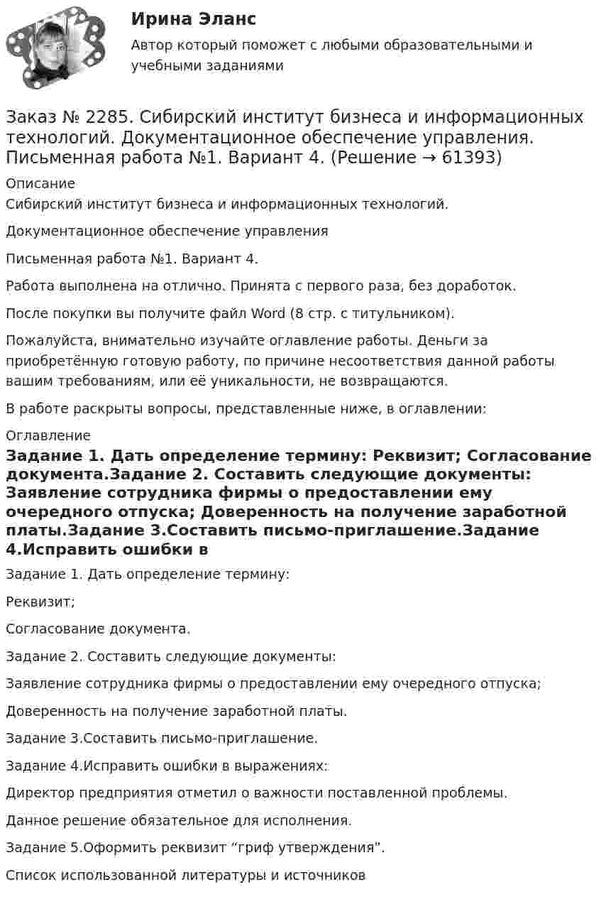      
            Описание
            Сибирский институт бизнеса и информационных технологий. Документационное обеспечение управления Письменная работа №1. Вариант 4.Работа выполнена на отлично. Принята с первого раза, без доработок.После покупки вы получите файл Word (8 стр. с титульником).Пожалуйста, внимательно изучайте оглавление работы. Деньги за приобретённую готовую работу, по причине несоответствия данной работы вашим требованиям, или её уникальности, не возвращаются.В работе раскрыты вопросы, представленные ниже, в оглавлении:  
            Оглавление
            Задание 1. Дать определение термину: Реквизит; Согласование документа.Задание 2. Составить следующие документы: Заявление сотрудника фирмы о предоставлении ему очередного отпуска; Доверенность на получение заработной платы.Задание 3.Составить письмо-приглашение.Задание 4.Исправить ошибки в выражениях: Директор предприятия отметил о важности поставленной проблемы. Данное решение обязательное для исполнения.Задание 5.Оформить реквизит “гриф утверждения”.Список использованной литературы и источников  
            
            
            Заказ № 2285. Сибирский институт бизнеса и информационных технологий. Высшая математика. Практическая работа №1 (контрольная работа). Вариант № 2.Заказ № 2285. Сибирский институт бизнеса и информационных технологий. Документационное обеспечение управления. Письменная работа №1. Вариант 4.Заказ № 2285. Сибирский институт бизнеса и информационных технологий. Информационно-коммуникационные технологии. Письменная работа №1. Тема: «Компьютерные системы в оргтехнике»Заказ № 2285. Сибирский институт бизнеса и информационных технологий. Информационно-коммуникационные технологии. Практическая работа № 1. Интерактивная деятельность (решение кейса)Заказ № 2285. Сибирский институт бизнеса и информационных технологий. Психология и педагогика. Интерактивная деятельность (решение кейса).Заказ № 2285. Сибирский институт бизнеса и информационных технологий. Психология и педагогика. Тема 12 «Особенности изучения мышления. Виды мышления».Заказ № 2285. Сибирский институт бизнеса и информационных технологий. Русский язык и культура общения. Письменные заданияЗаказ № 2256 Контрольная  работаЗаказ № 2256 Ответы на перечень вопросовЗаказ № 2268 ОСК (Опорно-схематические конспекты).Заказ № 2278 Тихоокеанский государственный университет. Контрольная работа по дисциплине «Международное уголовное право». Вариант 2Заказ № 2279 Хабаровский государственный университет экономики и права. Контрольная работа по дисциплине «Теория государства и права». Нормы права.Заказ № 2281. Буклет в Word на тему Ресторанное блюдоЗаказ № 2281. Задачи и тест