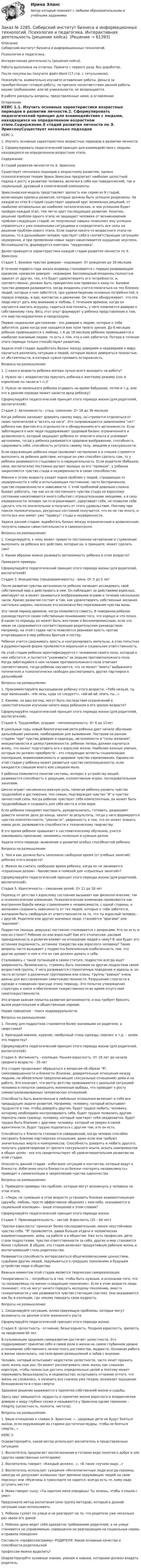      
            Описание
            Сибирский институт бизнеса и информационных технологий. Психология и педагогика.Интерактивная деятельность (решение кейса).Работа выполнена на отлично. Принята с первого раза, без доработок.После покупки вы получите файл Word (17 стр. с титульником).Пожалуйста, внимательно изучайте оглавление работы. Деньги за приобретённую готовую работу, по причине несоответствия данной работы вашим требованиям, или её уникальности, не возвращаются.В работе раскрыты вопросы, представленные ниже, в оглавлении:   
            Оглавление
            КЕЙС 1.1. Изучить основные характеристики возрастных периодов в развитии личности.2. Сформулировать педагогический принцип для взаимодействия с людьми, находящихся на определенном возрастном этапе.Содержание.8 стадий развития личности по Э. ЭриксонуСуществует несколько подходов к возрастному развитию, однако психологическая теория Эрика Эриксона предлагает наиболее целостный подход к росту и развитию человека, включая в себя как поведенческий, так и социальный, духовный и соматический компоненты.Эриксоновская модель представляет зрелость как серию из 8 стадий, включающих кризисы развития, которые должны быть успешно разрешены. На каждой из этих 8 стадий существует широкий круг возможных решений, от наиболее оптимальных до наиболее патологических, и чем успешнее будет пройден каждый этап, тем легче идет последующее развитие. Конечно, решение проблем одного этапа не защищает человека от возникновения проблем следующих стадий, но полученные навыки позволяют ему успешно справляться с уже освоенными ситуациями и сосредоточить все силы на решении проблем нового этапа. Если задачи какого-то возрастного этапа не решены, то в дальнейшем человек чувствует себя в соответствующих ситуациях неуверенно, и при проявлении новых задач накапливается ощущение неуспеха, беспомощности, формируется комплекс неудачника.Далее приводятся характеристики каждой стадии развития личности по Э. Эриксону.Стадия 1. Базовое чувство доверия - недоверия. От рождения до 18 месяцевВ течение первого года жизни индивид сталкивается с первым развивающим кризисом, кризисом доверия - недоверия. Беспомощный младенец полностью зависит от других, тех, кто будет удовлетворять его потребности, и, соответственно, должен быть прикреплен или привязан к кому-то. Базовое чувство доверия развивается, когда младенец учится полагаться на тех близких людей, которые о нем заботятся, при удовлетворении основных потребностей, в первую очередь, в еде, контактах и движении. Он также обнаруживает, что эти люди могут дать ему внимание и любовь. С течением времени, когда он научается хватать игрушку, садиться или ползать, у него появляется доверие к собственному телу. Весь этот опыт формирует у ребенка представление о том, что мир последователен и предсказуем.Первое социальное достижение - это доверие к людям, которые о тебе заботятся, даже когда они находятся вне поля твоего зрения. До 6 месяцев ребенок привязывается к любому, с 6 до 18 месяцев ребенок привязывается к наиболее значимым людям, то есть к тем, кто о нем заботится. Потери в течение этого периода только способствуют развитию.Задача этой стадии: выработать баланс между доверием и недоверием к миру, научиться различать ситуации и людей, которым можно довериться полностью, от обстоятельств, в которых нужно  проявить осторожность.Вопросы на размышление:1. С какого возраста ребенка матери лучше всего выходить на работу?2. Нужно ли с младенчества приучать ребенка к жесткому режиму (сон и кормление по часам и т.п.)?3. Нужно ли маленького ребенка отдавать на время бабушкам, тетям и т.д. или это в данном периоде может нанести вред ребенку?Сформулируйте педагогический принцип этого периода жизни (для родителей, воспитателей).Cтадия 2. Автономность - стыд, сомнение. От 18 до 36 месяцев Когда ребенок начинает доверять своему миру, он стремится отделиться от своих попечителей и встать на ноги. Это сопровождается заявлениями нет ребенка как фактом его отдельности и обнаружением его автономности. Если заботящиеся о нем люди поддерживают здоровый баланс ограниченного и дозволенного, который защищает ребенка от опасного опыта и усиливает автономию, тогда у ребенка развивается здоровое воображение, способность сдерживать себя, способность уступать своему телу, эмоциям и сексуальности.Если окружающие ребенка люди проявляют нетерпение и в спешке стремятся выполнить за ребенка действия, которые он уже способен сделать сам, то у ребенка развиваются стыдливость и нерешительность. Если родители (бабушки, няни, воспитатели) постоянно ругают малыша за его промахи, у ребенка закрепляется чувство стыда и неуверенности в своих способностях.Именно к этому возрасту уходят корни проблем у людей, страдающих от неуверенности в себе и испытывающих постоянное, часто беспричинное, чувство подавленности и зависимости. С этой проблемой довольно сложно бывает работать, так как из-за постоянного чувства стыда ко взрослому состоянию накапливается много событий с отрицательными эмоциями, а в силу неуверенности человек часто ограничивает, одергивает себя, не позволяя себе сделать что-то значительное и получить от этого удовольствие. Поэтому при поиске положительных, ресурсных состояний получается, что их не так много, и почти все они имеют уже привкус стыда и неуверенности.Задача данной стадии: выработать баланс между ограниченным и дозволенным, получить навыки самостоятельности и самоконтроля.Вопросы на размышление:1. Смоделируйте, к чему может привести постоянное нетерпение и стремление выполнить за ребенка все действия, которые он, в принципе, может сделать сам?2. Каким образом можно развивать автономность ребенка в этом возрасте?Приведите примеры.Сформулируйте педагогический принцип этого периода жизни (для родителей, воспитателей)Cтадия 3. Инициатива (предприимчивость) - вина. От 3 до 5 летПосле развития чувства автономности ребенок начинает исследовать свой собственный мир и действовать в нем. Он наблюдает за действиями взрослых, имитирует их и может заниматься воображаемыми играми в течение нескольких часов. Кризис развития состоит в том, как удовлетворять собственные желания настолько широко, насколько это возможно без переживания чувства вины.Это такой период времени, когда появляется совесть. В поведении ребенок руководствуется своим собственным пониманием того, что хорошо и что плохо. В какие-то периоды он может быть жестоким и бескомпромиссным, если это никак не сдерживается соответствующим родительским руководством. Например, на этой стадии часто появляется ревнивая ярость против вторгающихся в мир ребенка братьев и сестер.Ребенок учится сдерживать ярость и контролировать импульсы, в этих попытках в рудиментарной форме проявляется моральная и социальная ответственность.На этой стадии ребенок идентифицируется с человеком своего пола, который о нем заботится, и пытается ухаживать за людьми противоположного пола. Когда заботящийся о нем человек противоположного пола отвечает соответственно, тогда ребенок научается, что не может иметь выбранного попечителя и психологически свободен рассматривать других партнеров в дальнейшейВопросы на размышление:1. Прокомментируйте высказывание ребенку этого возраста: «Тебе нельзя, ты еще маленький», «Не лезь, куда не следует!», «Ай-ай-ай, опять ты…»2. Какими, на ваш взгляд, могут быть последствия ограничений в самостоятельном изучении своего мира ребенком в его зрелом возрасте?Сформулируйте педагогический принцип этого периода жизни (для родителей, воспитателей).Стадия 4. Трудолюбие, усердие - неполноценность. От 6 до 11летВ школьные годы новый биологический ритм ребенка дает начало обучению дальнейшим умениям, необходимым для выживания. Построив на ранних стадиях ego чувства доверия и надежды, автономности и силы желания, инициативности и целеустремленности, ребенок теперь должен научиться всему, что может подготовить его к взрослой жизни. Наиболее важные умения, которые он должен приобрести – это следующие аспекты социализации: кооперация, взаимозависимость и здоровое чувство соревнования. Однако на этой стадии у ребенка может развиться чувство неполноценности, если ожидается слишком много или слишком мало.У ребенка появляется понятие системы, интерес к устройству вещей, развивается способность к дедукции, коллективным играм, последовательным занятиям.Школа играет несомненно важную роль, помогая ребенку развить чувство трудолюбия и достижения, тем самым, подтверждая чувство Я и чувство личностной силы. Когда ребенок чувствует себя компетентным, он может быть трудолюбивым и создавать для себя место в этом мире.Если ребенка поощряют мастерить, рукодельничать, готовить, разрешают довести начатое дело до конца, хвалят за результаты, тогда у него формируется чувство компетентности, умелости, уверенность в том, что он может освоить новое дело, развиваются способности к техническому творчеству.В это время ребенок привыкает к систематическому обучению, учится завоевывать признание, занимаясь полезным и нужным делом.Задача этого периода: выявление и развитие особых способностей ребенкаВопросы на размышление:1. Чем и как должно быть заполнено свободное время (от учебных занятий) ребенка этого возраста?2. Можно ли считать свободное время ребенка, когда он не занимается «серьезным делом» - баловством и помехой для «серьезных занятий»?Сформулируйте педагогический принцип этого периода жизни (для родителей, воспитателей).Стадия 5. Идентичность – смешение ролей. От 11 до 18 летПереход от детства к взрослому состоянию вызывает как физиологические, так и психологические изменения. Психологические изменения проявляются как внутренняя борьба между стремлением к независимости, с одной стороны, и желанием сохранить зависимость от тех людей, которые о тебе заботятся, желанием быть свободным от ответственности за то, что ты взрослый человек, - с другой. Родители или другие значимые люди. становятся врагами или идолами.Подросток (юноша, девушка) постоянно сталкивается с вопросами: Кто он есть и кем он станет? Ребенок он или взрослый? Как его этническая, расовая принадлежность и религия влияют на отношение людей к нему? В чем будет его истинная подлинность, истинное тождество как взрослого человека? Такие вопросы часто вызывают у подростка болезненную озабоченность тем, что другие думают о нем и что он сам должен думать о себе.Сталкиваясь с такой путаницей в своем статусе, подросток всегда ищет уверенность, безопасность, стремясь быть похожим на других подростков своей возрастной группы. У него развиваются стереотипные поведение и идеалы и, он часто вступает в различные группировки или кланы. Группы равных очень важны для восстановления самотождественности. Разрушение строгости в одежде и поведении присуще этому периоду. Это попытка утверждения структуры в хаосе и обеспечения тождественности во время отсутствия самотождественности.Это вторая важная попытка развития автономности, и она требует бросить вызов родительским и общественным нормам.Норам поведения – поиск индивидуальности.Вопросы на размышление:1. Почему для подростков становятся более значимыми не родители, а сверстники?2. Кричащий макияж, курение, необычный стиль одежды, пирсинг и т.д. – зачем это подростку?Сформулируйте педагогический принцип этого периода жизни (для родителей, воспитателей).Cтадия 6. Интимность - изоляция. Ранняя взрослость. От 18 лет до начала среднего возраста – 35 летЭта стадия продолжает обращаться к вопросам об образе Я, самозавершенности и близости (близкие, доверительные отношения между людьми, не обязательно предполагающие сексуальные отношения) дома и на работе. Это означает, что мечты детства сравниваются с реальной ситуацией человека в попытке совершить жизненные выборы, что приводит к росту самоактуализированных человеческих отношений.Способность быть вовлеченным в любовные отношения включает в себя все предыдущие задачи развития. Например, человеку, который испытывает трудности в том, чтобы доверять другим, будет трудно любить; человеку, которому необходимо контролировать себя, будет трудно позволить другим пересечь свою границу; человеку, который чувствует себя неадекватно, будет трудно быть близким с другими; человеку, который не уверен в своей идентичности, будет трудно поделиться с другим тем, кто он есть.Способность к близости становится совершенной, когда человек способен построить близкие партнерские отношения, даже если они требуют значительных жертв и компромиссов. Способность доверять и любить другого, получать удовлетворение от зрелого сексуального опыта, искать компромиссов в общих целях - все это свидетельствует об удовлетворительном развитии на этой стадии.Опасность данной стадии - избегание ситуаций и контактов, которые ведут к близости. Избегание опыта близости из боязни «потерять независимость» приводит к самоизоляции и закреплению чувства одиночества.Вопросы на размышление:1. Приведите примеры тех проблем, которые могут возникнуть у человека на этом этапе.2. «Люди, не сумевшие в этом возрасте установить близкие взаимоотношения (дружбу, любовь, просто эффективное общение) с кем-либо, оказываются в социальной изоляции» - ваше отношение к этим словам?Сформулируйте педагогический принцип этого периода жизни.Стадия 7. Производительность - застой. Взрослость (35 – 60 лет)Зрелая взрослость приносит более последовательное, менее неустойчивое чувство себя. Я проявляется, давая больше отдачи в человеческих взаимоотношениях: дома, на работе и в обществе. Уже есть профессия, дети стали подростками. Чувство ответственности за себя, других и мир становится более глубоким. В общем, эта стадия включает продуктивную рабочую жизнь и воспитывающий стиль родительства.Развивается способность интересоваться общечеловеческими ценностями, судьбами других людей, задумываться о грядущих поколениях и будущем устройстве мира и общества.Важным моментом этой стадии является творческая самореализация.Генеративность – потребность в том, чтобы быть нужным, и осознание того, что ты направляешь по жизни «следующее поколение». Если в этом возрасте люди понимают, что не могут ничего передать молодому поколению, вместо генеративности у них развивается чувство стагнации (застоя). Они оказываются как бы в изоляции, где некому передать свою мудрость.Вопросы на размышление:1. Смоделируйте ситуацию, иллюстрирующую проблемы, которые могут возникнуть на данном этапе жизненного ростаСформулируйте педагогический принцип этого периода жизни.Стадия 8. Целостность - отчаяние, безысходность. Поздняя взрослость, зрелость, за пределами 60 лет.В кульминации здоровое саморазвитие достигает целостности. Это подразумевает принятие себя и своей роли в жизни на самом глубинном уровне и понимание собственного личностного достоинства, мудрости. Основная работа в жизни закончилась, настало время размышлений и забав с внуками.Человек, который испытывает недостаток целостности, часто хочет прожить свою жизнь еще раз. Он может рассматривать свою жизнь как слишком короткую, чтобы полностью достичь определенных целей и поэтому может переживать безысходность и недовольство, испытывать отчаяние оттого, что жизнь не сложилась, а начинать все сначала уже поздно, возникает ощущение безнадежности и страх смерти.Здоровое решение выражается в принятии собственной жизни и судьбы.Здесь круг замыкается: мудрость и принятие жизни взрослого и младенческое доверие к миру глубоко схожи и называются у Эриксона одним термином – integrity (целостность, полнота, чистота).Вопросы на размышление:1. Ваше отношение к словам Э. Эриксона: «...здоровые дети не будут бояться жизни, если окружающие их старики достаточно мудры, чтобы не бояться смерти...»КЕЙС 2.Охарактеризуйте, какой метод использует воспитатель в представленных ситуациях1. Воспитатель предлагает воспитанникам в готовом виде понятия о добре и зле (других нравственных категориях)2. Воспитатель говорит: «Каждый должен…», «В таких случаях надо…» 3. Воспитатель использует суждения «Интеллигентные люди всегда скромны, никогда не допускают излишних трат времени окружающих людей на свою персону» или «Мужчины в транспорте не садятся: всегда есть те, кому надо уступить место»4. Мама говорит сыну: «Ты нарочно меня изводишь! Ты хочешь, чтобы я сошла с ума!»Предложите метод воспитания (или группу методов), который в данной ситуации надо использовать1. Ребенок гуляет по улице и не реагирует на то, что родители уже несколько раз звали его домой2. Ребенок дома ведет себя адекватно требованиям родителей, а на улице становится не  управляемым, совершенно не реагирующим на социальные нормы и правила поведенияСоставьте «профессиограмму» РОДИТЕЛЯ. Какие основные качества и способности родительскойпрофессии можно выделить?Охарактеризуйте основные знания, умения и навыки, которыми должен владеть родитель.  
            
            
            Заказ № 2285. Сибирский институт бизнеса и информационных технологий. Информационно-коммуникационные технологии. Практическая работа № 1. Интерактивная деятельность (решение кейса)Заказ № 2285. Сибирский институт бизнеса и информационных технологий. Психология и педагогика. Интерактивная деятельность (решение кейса).Заказ № 2285. Сибирский институт бизнеса и информационных технологий. Психология и педагогика. Тема 12 «Особенности изучения мышления. Виды мышления».Заказ № 2285. Сибирский институт бизнеса и информационных технологий. Русский язык и культура общения. Письменные заданияЗаказ № 2285. Сибирский институт бизнеса и информационных технологий. Социология. Письменная работа №1 (реферат). Тема: «Чикагская школа» и ее вклад в развитие социологии.Заказ № 2285. Сибирский институт бизнеса и информационных технологий. Философия. Письменная работа №1 (реферат). Тема 4. Философские аспекты конфуцианства.Заказ № 2289. Ответы на тест по Культурологии. 10 вопросов. Вариант 5Заказ № 2278 Тихоокеанский государственный университет. Контрольная работа по дисциплине «Международное уголовное право». Вариант 2Заказ № 2279 Хабаровский государственный университет экономики и права. Контрольная работа по дисциплине «Теория государства и права». Нормы права.Заказ № 2281. Буклет в Word на тему Ресторанное блюдоЗаказ № 2281. Задачи и тестЗаказ № 2285. Сибирский институт бизнеса и информационных технологий. Английский язык. Письменная работа №1.Заказ № 2285. Сибирский институт бизнеса и информационных технологий. Высшая математика. Практическая работа №1 (контрольная работа). Вариант № 2.Заказ № 2285. Сибирский институт бизнеса и информационных технологий. Документационное обеспечение управления. Письменная работа №1. Вариант 4.
