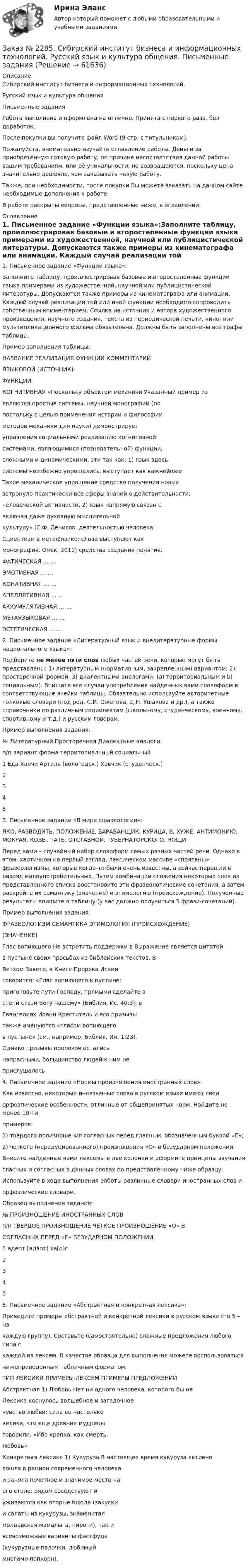      
            Описание
            Сибирский институт бизнеса и информационных технологий. Русский язык и культура общения Письменные заданияРабота выполнена и оформлена на отлично. Принята с первого раза, без доработок.После покупки вы получите файл Word (9 стр. с титульником).Пожалуйста, внимательно изучайте оглавление работы. Деньги за приобретённую готовую работу, по причине несоответствия данной работы вашим требованиям, или её уникальности, не возвращаются, поскольку цена значительно дешевле, чем заказывать новую работу.Также, при необходимости, после покупки Вы можете заказать на данном сайте необходимые дополнения к работе.В работе раскрыты вопросы, представленные ниже, в оглавлении:   
            Оглавление
            1. Письменное задание «Функции языка»:Заполните таблицу, проиллюстрировав базовые и второстепенные функции языка примерами из художественной, научной или публицистической литературы. Допускаются также примеры из кинематографа или анимации. Каждый случай реализации той или иной функции необходимо сопроводить собственным комментарием. Ссылка на источник и автора художественного произведения, научного издания, текста из периодической печати, кино- или  мультипликационного фильма обязательна. Должны быть заполнены все графы таблицы.                                                         Пример заполнения таблицы: НАЗВАНИЕ                     РЕАЛИЗАЦИЯ ФУНКЦИИ     КОММЕНТАРИЙЯЗЫКОВОЙ                                  (ИСТОЧНИК)ФУНКЦИИКОГНИТИВНАЯ  «Поскольку объектом механики           Указанный пример из                                являются простые системы,                  научной монографии (по                                  постольку с целью применения             истории и философии                                  методов механики для                           науки) демонстрирует                                  управления социальными                     реализацию когнитивной                                        системами, являющимися                      (познавательной) функции,                                сложными и динамическими, эти           так как: 1) язык здесь                                  системы неизбежно упрощались.          выступает как важнейшее                                   Такое механическое упрощение          средство получения новых                                   затронуло практически все сферы       знаний о действительности;                                              человеческой активности,               2) язык напрямую связан с                                                включая даже духовную           мыслительной                                       культуру» (С.Ф. Денисов.                  деятельностью человека:                                        Сциентизм в метафизике:                слова выступают как                                                  монография. Омск, 2011)                средства создания понятия. ФАТИЧЕСКАЯ … …ЭМОТИВНАЯ … …КОНАТИВНАЯ … …АПЕЛЛЯТИВНАЯ … …АККУМУЛЯТИВНАЯ … …МЕТАЯЗЫКОВАЯ … …ЭСТЕТИЧЕСКАЯ … … 2. Письменное задание «Литературный язык и внелитературные формы национального языка»:Подберите не менее пяти слов любых частей речи, которые могут быть представлены: 1) литературным (нормативным, закрепленным) вариантом; 2) просторечной формой; 3) диалектными аналогами: (a) территориальным и b) социальным). Впишите все случаи употребления найденных вами словоформ в соответствующие ячейки таблицы. Обязательно используйте авторитетные толковые словари (под ред. С.И. Ожегова, Д.Н. Ушакова и др.), а также справочники по различным социолектам (школьному, студенческому, военному, спортивному и т.д.) и русским говорам.                                                          Пример выполнения задания:  №               Литературный         Просторечная                                    Диалектные аналогип/п                  вариант                   форма                            территориальный     социальный 1                      Еда                        Харчи                   Артиль (вологодск.)       Хавчик (студенческ.)2345  3. Письменное задание «В мире фразеологии»:ЯКО, РАЗВОДИТЬ, ПОЛОЖЕНИЕ, БАРАБАНЩИК, КУРИЦА, В, ХУЖЕ, АНТИМОНИЮ, МОКРАЯ, КОЗЫ, ТАТЬ, ОТСТАВНОЙ, ГУБЕРНАТОРСКОГО, НОЩИПеред вами – случайный набор словоформ самых разных частей речи. Однако в этом, хаотичном на первый взгляд, лексическом массиве «спрятаны» фразеологизмы, которые когда-то были очень известны, а сейчас перешли в разряд малоупотребительных. Путем комбинации сложения некоторых слов из представленного списка восстановите эти фразеологические сочетания, а затем раскройте их семантику (значение) и этимологию (происхождение). Полученные результаты впишите в таблицу (у вас должно получиться 5 фрази-сочетаний).                                                                       Пример выполнения задания: ФРАЗЕОЛОГИЗМ    СЕМАНТИКА                    ЭТИМОЛОГИЯ (ПРОИСХОЖДЕНИЕ)                                      (ЗНАЧЕНИЕ)Глас вопиющего      Не встретить поддержки в     Выражение является цитатой  в пустыне                 своих просьбах                       из библейских текстов. В                                                                                              Ветхом Завете, в Книге Пророка Исаии                                                                                                                       говорится: «Глас вопиющего в пустыне:                                                                                              приготовьте пути Господу, прямыми сделайте в                                                                                                        степи стези Богу нашему» (Библия, Ис. 40:3); в                                                                                                Евангелиях Иоанн Креститель и его призывы                                                                                                также именуются «гласом вопиющего                                                                                                  в пустыне» (см., например, Библия, Ин. 1:23).                                                                                                Однако призывы пророков остались                                                                                               напрасными, большинство людей к ним не                                                                                               прислушалось 4. Письменное задание «Нормы произношения иностранных слов»:Как известно, некоторые иноязычные слова в русском языке имеют своиорфоэпические особенности, отличные от общепринятых норм. Найдите не менее 10-типримеров:1) твердого произношения согласных перед гласным, обозначенным буквой «Е»;2) четкого (нередуцированного) произношения «О» в безударном положении.Внесите найденные вами лексемы в две колонки и оформите принципы звучаниягласных и согласных в данных словах по представленному ниже образцу.Используйте в ходе выполнения работы различные словари иностранных слов иорфоэпические словари.                                                    Образец выполнения задания:№                                           ПРОИЗНОШЕНИЕ ИНОСТРАННЫХ СЛОВп/п  ТВЕРДОЕ ПРОИЗНОШЕНИЕ                    ЧЕТКОЕ ПРОИЗНОШЕНИЕ «О» В           СОГЛАСНЫХ ПЕРЕД «Е»                       БЕЗУДАРНОМ ПОЛОЖЕНИИ1        адепт [адэ́пт]                                                    ха[о]с2345  5. Письменное задание «Абстрактная и конкретная лексика»:Приведите примеры абстрактной и конкретной лексики в русском языке (по 5 – накаждую группу). Составьте (самостоятельно) сложные предложения любого типа скаждой из лексем. В качестве образца для выполнения можете воспользоватьсянижеприведенным табличным форматом. ТИП ЛЕКСИКИ         ПРИМЕРЫ ЛЕКСЕМ          ПРИМЕРЫ ПРЕДЛОЖЕНИЙАбстрактная             1) Любовь                              Нет ни одного человека, которого бы не      Лексика                                                                        коснулось волшебное и загадочное                                                                                            чувство любви; сила ее настолько                                                                                            велика, что еще древние мудрецы                                                                                            говорили: «Ибо крепка, как смерть,                                                                                            любовь»Конкретная лексика 1) Кукуруза                      В настоящее время кукуруза активно                                                                                           вошла в рацион современного человека                                                                                           и заняла почетное и значимое место на                                                                                           его столе: рядом соседствуют и                                                                                            уживаются как вторые блюда (закуски                                                                                            и салаты из кукурузы, знаменитая                                                                                            молдавская мамалыга, пироги), так и                                                                                              всевозможные варианты фастфуда                                                                                              (кукурузные палочки, любимый                                                                                               многими попкорн).   
            
            
            Заказ № 2285. Сибирский институт бизнеса и информационных технологий. Психология и педагогика. Тема 12 «Особенности изучения мышления. Виды мышления».Заказ № 2285. Сибирский институт бизнеса и информационных технологий. Русский язык и культура общения. Письменные заданияЗаказ № 2285. Сибирский институт бизнеса и информационных технологий. Социология. Письменная работа №1 (реферат). Тема: «Чикагская школа» и ее вклад в развитие социологии.Заказ № 2285. Сибирский институт бизнеса и информационных технологий. Философия. Письменная работа №1 (реферат). Тема 4. Философские аспекты конфуцианства.Заказ № 2289. Ответы на тест по Культурологии. 10 вопросов. Вариант 5Заказ № 2290. Примеры основных фондов, оборотных средств и работников предприятия общественного питания.Заказ № 2295. Российский государственный гидрометеорологический университет (РГГМУ). Теоретическая механика. Контрольная работа.Заказ № 2281. Буклет в Word на тему Ресторанное блюдоЗаказ № 2281. Задачи и тестЗаказ № 2285. Сибирский институт бизнеса и информационных технологий. Английский язык. Письменная работа №1.Заказ № 2285. Сибирский институт бизнеса и информационных технологий. Высшая математика. Практическая работа №1 (контрольная работа). Вариант № 2.Заказ № 2285. Сибирский институт бизнеса и информационных технологий. Документационное обеспечение управления. Письменная работа №1. Вариант 4.Заказ № 2285. Сибирский институт бизнеса и информационных технологий. Информационно-коммуникационные технологии. Письменная работа №1. Тема: «Компьютерные системы в оргтехнике»Заказ № 2285. Сибирский институт бизнеса и информационных технологий. Информационно-коммуникационные технологии. Практическая работа № 1. Интерактивная деятельность (решение кейса)