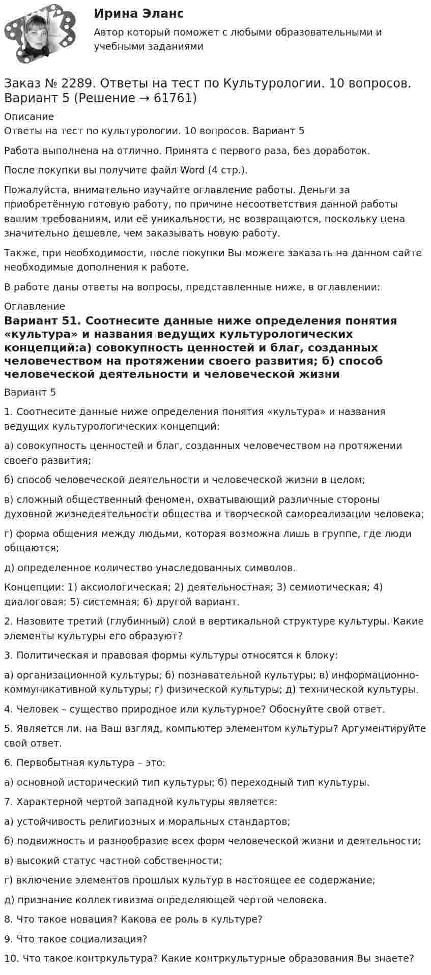      
            Описание
            Ответы на тест по культурологии. 10 вопросов. Вариант 5Работа выполнена на отлично. Принята с первого раза, без доработок.После покупки вы получите файл Word (4 стр.).Пожалуйста, внимательно изучайте оглавление работы. Деньги за приобретённую готовую работу, по причине несоответствия данной работы вашим требованиям, или её уникальности, не возвращаются, поскольку цена значительно дешевле, чем заказывать новую работу.Также, при необходимости, после покупки Вы можете заказать на данном сайте необходимые дополнения к работе.В работе даны ответы на вопросы, представленные ниже, в оглавлении:  
            Оглавление
            Вариант 51.  Соотнесите данные ниже определения понятия «культура» и названия ведущих культурологических концепций:а) совокупность ценностей и благ, созданных человечеством на протяжении своего развития; б) способ человеческой деятельности и человеческой жизни в целом;в) сложный общественный феномен, охватывающий различные стороны духовной жизнедеятельности общества и творческой самореализации человека;г) форма общения между людьми, которая возможна лишь в группе, где люди общаются;д) определенное количество унаследованных символов.Концепции: 1) аксиологическая; 2) деятельностная; 3) семиотическая; 4) диалоговая; 5) системная; 6) другой вариант.2.  Назовите третий (глубинный) слой в вертикальной структуре культуры. Какие элементы культуры его образуют?3.  Политическая и правовая формы культуры относятся к блоку:а) организационной культуры; б) познавательной культуры; в) информационно-коммуникативной культуры; г) физической культуры; д) технической культуры.4.  Человек – существо природное или культурное? Обоснуйте свой ответ.5.  Является ли, на Ваш взгляд, компьютер элементом культуры? Аргументируйте свой ответ.6.  Первобытная культура – это:а) основной исторический тип культуры; б) переходный тип культуры.7.  Характерной чертой западной культуры является:а) устойчивость религиозных и моральных стандартов;б) подвижность и разнообразие всех форм человеческой жизни и деятельности; в) высокий статус частной собственности;г) включение элементов прошлых культур в настоящее ее содержание;д) признание коллективизма определяющей чертой человека.8.  Что такое новация? Какова ее роль в культуре?9.  Что такое социализация?10.      Что такое контркультура? Какие контркультурные образования Вы знаете?  
            
            
            Заказ № 2285. Сибирский институт бизнеса и информационных технологий. Философия. Письменная работа №1 (реферат). Тема 4. Философские аспекты конфуцианства.Заказ № 2289. Ответы на тест по Культурологии. 10 вопросов. Вариант 5Заказ № 2290. Примеры основных фондов, оборотных средств и работников предприятия общественного питания.Заказ № 2295. Российский государственный гидрометеорологический университет (РГГМУ). Теоретическая механика. Контрольная работа.Заказ № 2295. Российский государственный гидрометеорологический университет (РГГМУ). Физика. Контрольная работа №3. Вариант №3.Заказ № 2295. Российский государственный гидрометеорологический университет (РГГМУ). Физика. Контрольная работа №4. Вариант №3.Заказ № 2295. Российский государственный гидрометеорологический университет (РГГМУ). Физика. Контрольная работа №5. Вариант №3.Заказ № 2285. Сибирский институт бизнеса и информационных технологий. Высшая математика. Практическая работа №1 (контрольная работа). Вариант № 2.Заказ № 2285. Сибирский институт бизнеса и информационных технологий. Документационное обеспечение управления. Письменная работа №1. Вариант 4.Заказ № 2285. Сибирский институт бизнеса и информационных технологий. Информационно-коммуникационные технологии. Письменная работа №1. Тема: «Компьютерные системы в оргтехнике»Заказ № 2285. Сибирский институт бизнеса и информационных технологий. Информационно-коммуникационные технологии. Практическая работа № 1. Интерактивная деятельность (решение кейса)Заказ № 2285. Сибирский институт бизнеса и информационных технологий. Психология и педагогика. Интерактивная деятельность (решение кейса).Заказ № 2285. Сибирский институт бизнеса и информационных технологий. Психология и педагогика. Тема 12 «Особенности изучения мышления. Виды мышления».Заказ № 2285. Сибирский институт бизнеса и информационных технологий. Русский язык и культура общения. Письменные задания