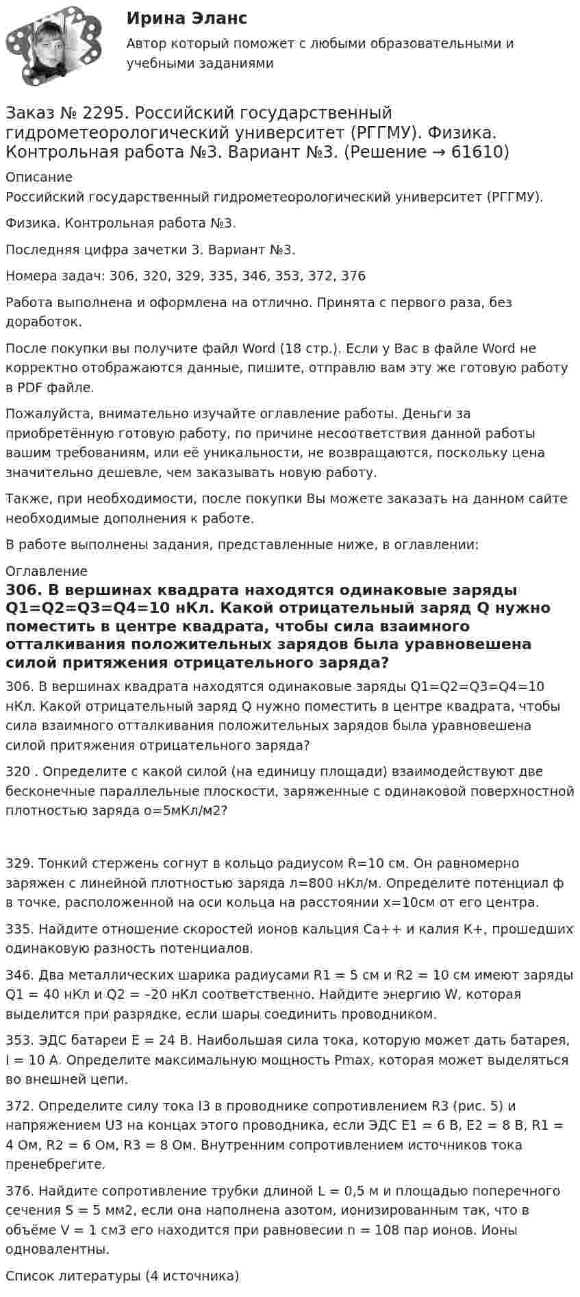      
            Описание
            Российский государственный гидрометеорологический университет (РГГМУ). Физика. Контрольная работа №3.Последняя цифра зачетки 3. Вариант №3.Номера задач: 306, 320, 329, 335, 346, 353, 372, 376Работа выполнена и оформлена на отлично. Принята с первого раза, без доработок.После покупки вы получите файл Word (18 стр.). Если у Вас в файле Word не корректно отображаются данные, пишите, отправлю вам эту же готовую работу в PDF файле.Пожалуйста, внимательно изучайте оглавление работы. Деньги за приобретённую готовую работу, по причине несоответствия данной работы вашим требованиям, или её уникальности, не возвращаются, поскольку цена значительно дешевле, чем заказывать новую работу.Также, при необходимости, после покупки Вы можете заказать на данном сайте необходимые дополнения к работе.В работе выполнены задания, представленные ниже, в оглавлении:  
            Оглавление
            306. В вершинах квадрата находятся одинаковые заряды Q1=Q2=Q3=Q4=10 нКл. Какой отрицательный заряд Q нужно поместить в центре квадрата, чтобы сила взаимного отталкивания положительных зарядов была уравновешена силой притяжения отрицательного заряда? 320 . Определите с какой силой (на единицу площади) взаимодействуют две бесконечные параллельные плоскости, заряженные с одинаковой поверхностной плотностью заряда o=5мКл/м2? 329. Тонкий стержень согнут в кольцо радиусом R=10 см. Он равномерно заряжен с линейной плотностью заряда л=800 нКл/м. Определите потенциал ф в точке, расположенной на оси кольца на расстоянии х=10см от его центра. 335. Найдите отношение скоростей ионов кальция Ca++ и калия К+, прошедших одинаковую разность потенциалов. 346. Два металлических шарика радиусами R1 = 5 см и R2 = 10 см имеют заряды Q1 = 40 нКл и Q2 = –20 нКл соответственно. Найдите энергию W, которая выделится при разрядке, если шары соединить проводником. 353. ЭДС батареи Ε = 24 В. Наибольшая сила тока, которую может дать батарея, I = 10 А. Определите максимальную мощность Pmax, которая может выделяться во внешней цепи. 372. Определите силу тока I3 в проводнике сопротивлением R3 (рис. 5) и напряжением U3 на концах этого проводника, если ЭДС Ε1 = 6 В, Ε2 = 8 В, R1 = 4 Ом, R2 = 6 Ом, R3 = 8 Ом. Внутренним сопротивлением источников тока пренебрегите. 376. Найдите сопротивление трубки длиной L = 0,5 м и площадью поперечного сечения S = 5 мм2, если она наполнена азотом, ионизированным так, что в объёме V = 1 см3 его находится при равновесии n = 108 пар ионов. Ионы одновалентны.  Список литературы (4 источника)  
            
            
            Заказ № 2295. Российский государственный гидрометеорологический университет (РГГМУ). Теоретическая механика. Контрольная работа.Заказ № 2295. Российский государственный гидрометеорологический университет (РГГМУ). Физика. Контрольная работа №3. Вариант №3.Заказ № 2295. Российский государственный гидрометеорологический университет (РГГМУ). Физика. Контрольная работа №4. Вариант №3.Заказ № 2295. Российский государственный гидрометеорологический университет (РГГМУ). Физика. Контрольная работа №5. Вариант №3.Заказ № 2295. Российский государственный гидрометеорологический университет (РГГМУ). Физика. Контрольная работа №6. Вариант №3.Заказ № 2299. Логопедия. Тест. Вариант 3Заказ № 2306. Тихоокеанский государственный университет. Социальная психология. Итоговый тест.Заказ № 2285. Сибирский институт бизнеса и информационных технологий. Информационно-коммуникационные технологии. Практическая работа № 1. Интерактивная деятельность (решение кейса)Заказ № 2285. Сибирский институт бизнеса и информационных технологий. Психология и педагогика. Интерактивная деятельность (решение кейса).Заказ № 2285. Сибирский институт бизнеса и информационных технологий. Психология и педагогика. Тема 12 «Особенности изучения мышления. Виды мышления».Заказ № 2285. Сибирский институт бизнеса и информационных технологий. Русский язык и культура общения. Письменные заданияЗаказ № 2285. Сибирский институт бизнеса и информационных технологий. Социология. Письменная работа №1 (реферат). Тема: «Чикагская школа» и ее вклад в развитие социологии.Заказ № 2285. Сибирский институт бизнеса и информационных технологий. Философия. Письменная работа №1 (реферат). Тема 4. Философские аспекты конфуцианства.Заказ № 2289. Ответы на тест по Культурологии. 10 вопросов. Вариант 5