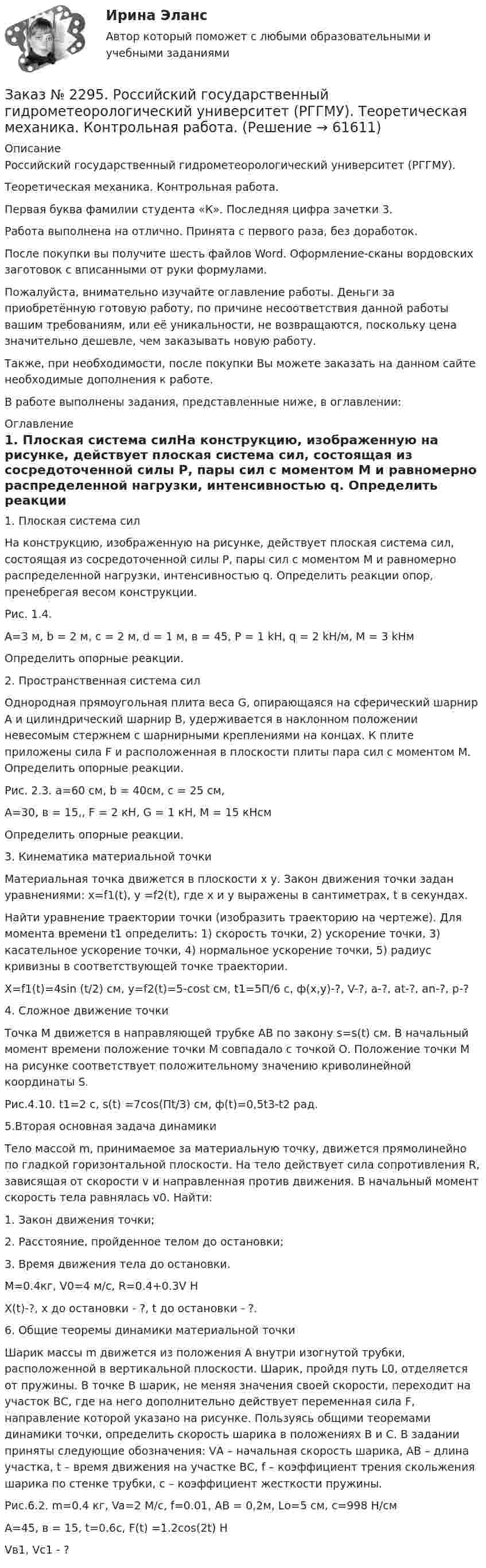      
            Описание
            Российский государственный гидрометеорологический университет (РГГМУ). Теоретическая механика. Контрольная работа.Первая буква фамилии студента «К». Последняя цифра зачетки 3.Работа выполнена на отлично. Принята с первого раза, без доработок.После покупки вы получите шесть файлов Word. Оформление-сканы вордовских заготовок с вписанными от руки формулами.Пожалуйста, внимательно изучайте оглавление работы. Деньги за приобретённую готовую работу, по причине несоответствия данной работы вашим требованиям, или её уникальности, не возвращаются, поскольку цена значительно дешевле, чем заказывать новую работу.Также, при необходимости, после покупки Вы можете заказать на данном сайте необходимые дополнения к работе.В работе выполнены задания, представленные ниже, в оглавлении:  
            Оглавление
            1. Плоская система силНа конструкцию, изображенную на рисунке, действует плоская система сил, состоящая из сосредоточенной силы Р, пары сил с моментом М и равномерно распределенной нагрузки, интенсивностью q. Определить реакции опор, пренебрегая весом конструкции.Рис. 1.4.А=3 м, b = 2 м, c = 2 м, d = 1 м, в = 45, P = 1 kH, q = 2 kH/м, M = 3 kHмОпределить опорные реакции. 2. Пространственная система силОднородная прямоугольная плита веса G, опирающаяся на сферический шарнир А и цилиндрический шарнир В, удерживается в наклонном положении невесомым стержнем с шарнирными креплениями на концах. К плите приложены сила F и расположенная в плоскости плиты пара сил с моментом М. Определить опорные реакции.Рис. 2.3. а=60 см, b = 40см, с = 25 см, А=30, в = 15,, F = 2 кН, G = 1 кН, М = 15 кНсмОпределить опорные реакции. 3. Кинематика материальной точкиМатериальная точка движется в плоскости х у. Закон движения точки задан уравнениями: x=f1(t), y =f2(t), где х и у выражены в сантиметрах, t в секундах.Найти уравнение траектории точки (изобразить траекторию на чертеже). Для момента времени t1 определить: 1) скорость точки, 2) ускорение точки, 3) касательное ускорение точки, 4) нормальное ускорение точки, 5) радиус кривизны в соответствующей точке траектории.Х=f1(t)=4sin (t/2) см, у=f2(t)=5-cost см, t1=5П/6 с, ф(х,у)-?, V-?, а-?, at-?, an-?, p-? 4. Сложное движение точкиТочка М движется в направляющей трубке АВ по закону s=s(t) см. В начальный момент времени положение точки М совпадало с точкой О. Положение точки М на рисунке соответствует положительному значению криволинейной координаты S.Рис.4.10. t1=2 c, s(t) =7cos(Пt/3) см, ф(t)=0,5t3-t2 рад. 5.Вторая основная задача динамикиТело массой m, принимаемое за материальную точку, движется прямолинейно по гладкой горизонтальной плоскости. На тело действует сила сопротивления R, зависящая от скорости v и направленная против движения. В начальный момент скорость тела равнялась v0. Найти:1.    Закон движения точки;2.    Расстояние, пройденное телом до остановки;3.    Время движения тела до остановки.M=0.4кг, V0=4 м/с, R=0.4+0.3V HХ(t)-?, х до остановки - ?, t до остановки - ?. 6. Общие теоремы динамики материальной точкиШарик массы m движется из положения А внутри изогнутой трубки, расположенной в вертикальной плоскости. Шарик, пройдя путь L0, отделяется от пружины. В точке В шарик, не меняя значения своей скорости, переходит на участок ВС, где на него дополнительно действует переменная сила F, направление которой указано на рисунке. Пользуясь общими теоремами динамики точки, определить скорость шарика в положениях В и С. В задании приняты следующие обозначения: VА – начальная скорость шарика, АВ – длина участка, t – время движения на участке ВС, f – коэффициент трения скольжения шарика по стенке трубки, с – коэффициент жесткости пружины.Рис.6.2. m=0.4 кг, Va=2 М/с, f=0.01, АВ = 0,2м, Lо=5 см, с=998 Н/смА=45, в = 15, t=0.6c, F(t) =1.2cos(2t) HVв1, Vс1 - ?  
            
            
            Заказ № 2290. Примеры основных фондов, оборотных средств и работников предприятия общественного питания.Заказ № 2295. Российский государственный гидрометеорологический университет (РГГМУ). Теоретическая механика. Контрольная работа.Заказ № 2295. Российский государственный гидрометеорологический университет (РГГМУ). Физика. Контрольная работа №3. Вариант №3.Заказ № 2295. Российский государственный гидрометеорологический университет (РГГМУ). Физика. Контрольная работа №4. Вариант №3.Заказ № 2295. Российский государственный гидрометеорологический университет (РГГМУ). Физика. Контрольная работа №5. Вариант №3.Заказ № 2295. Российский государственный гидрометеорологический университет (РГГМУ). Физика. Контрольная работа №6. Вариант №3.Заказ № 2299. Логопедия. Тест. Вариант 3Заказ № 2285. Сибирский институт бизнеса и информационных технологий. Информационно-коммуникационные технологии. Письменная работа №1. Тема: «Компьютерные системы в оргтехнике»Заказ № 2285. Сибирский институт бизнеса и информационных технологий. Информационно-коммуникационные технологии. Практическая работа № 1. Интерактивная деятельность (решение кейса)Заказ № 2285. Сибирский институт бизнеса и информационных технологий. Психология и педагогика. Интерактивная деятельность (решение кейса).Заказ № 2285. Сибирский институт бизнеса и информационных технологий. Психология и педагогика. Тема 12 «Особенности изучения мышления. Виды мышления».Заказ № 2285. Сибирский институт бизнеса и информационных технологий. Русский язык и культура общения. Письменные заданияЗаказ № 2285. Сибирский институт бизнеса и информационных технологий. Социология. Письменная работа №1 (реферат). Тема: «Чикагская школа» и ее вклад в развитие социологии.Заказ № 2285. Сибирский институт бизнеса и информационных технологий. Философия. Письменная работа №1 (реферат). Тема 4. Философские аспекты конфуцианства.