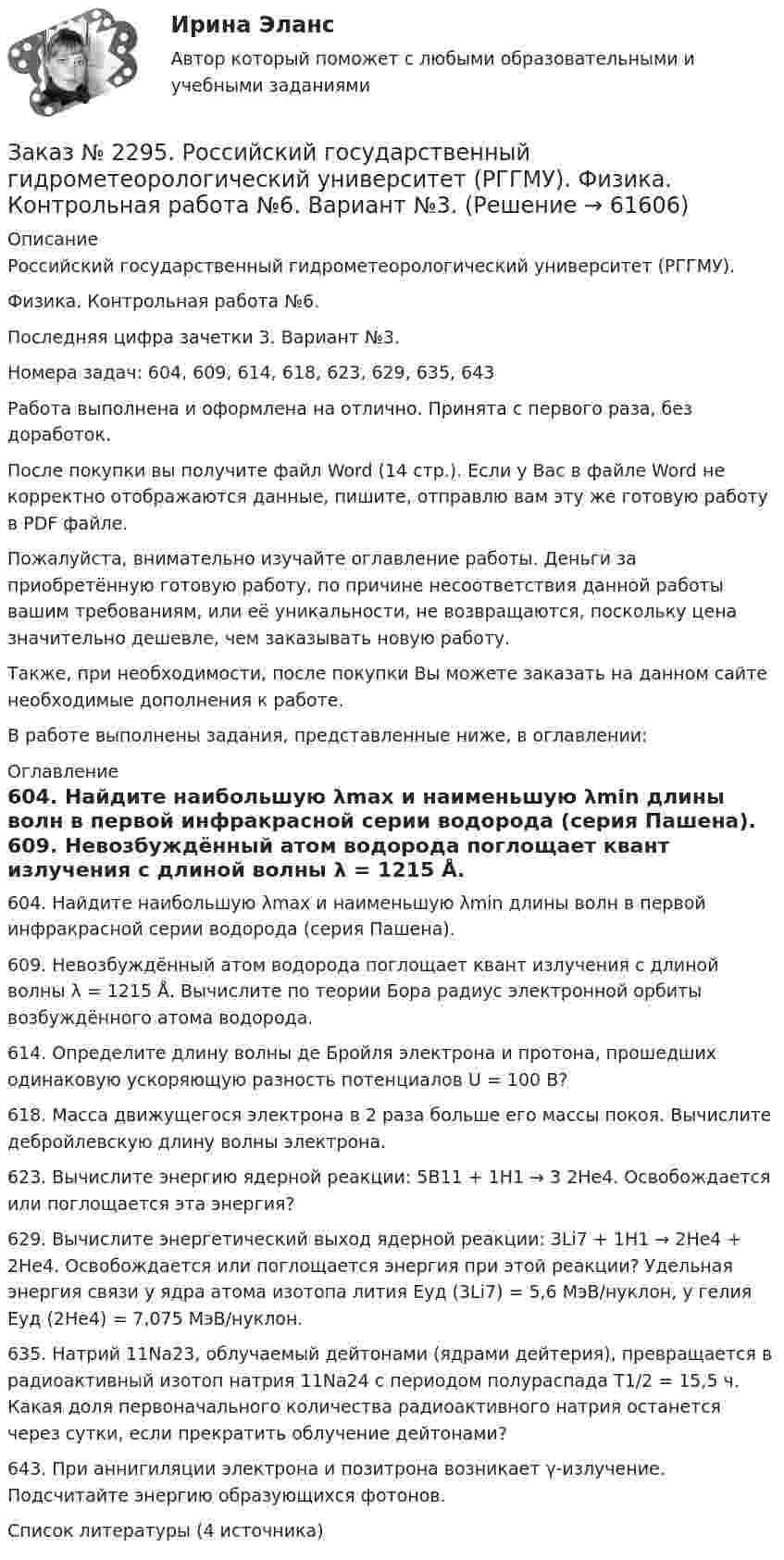     
            Описание
            Российский государственный гидрометеорологический университет (РГГМУ). Физика. Контрольная работа №6.Последняя цифра зачетки 3. Вариант №3.Номера задач: 604, 609, 614, 618, 623, 629, 635, 643Работа выполнена и оформлена на отлично. Принята с первого раза, без доработок.После покупки вы получите файл Word (14 стр.). Если у Вас в файле Word не корректно отображаются данные, пишите, отправлю вам эту же готовую работу в PDF файле.Пожалуйста, внимательно изучайте оглавление работы. Деньги за приобретённую готовую работу, по причине несоответствия данной работы вашим требованиям, или её уникальности, не возвращаются, поскольку цена значительно дешевле, чем заказывать новую работу.Также, при необходимости, после покупки Вы можете заказать на данном сайте необходимые дополнения к работе.В работе выполнены задания, представленные ниже, в оглавлении:   
            Оглавление
            604. Найдите наибольшую λmax и наименьшую λmin длины волн в первой инфракрасной серии водорода (серия Пашена). 609. Невозбуждённый атом водорода поглощает квант излучения с длиной волны λ = 1215 Å. Вычислите по теории Бора радиус электронной орбиты возбуждённого атома водорода. 614. Определите длину волны де Бройля электрона и протона, прошедших одинаковую ускоряющую разность потенциалов U = 100 В? 618. Масса движущегося электрона в 2 раза больше его массы покоя. Вычислите дебройлевскую длину волны электрона. 623. Вычислите энергию ядерной реакции: 5В11 + 1Н1 → 3 2He4. Освобождается или поглощается эта энергия? 629. Вычислите энергетический выход ядерной реакции: 3Li7 + 1H1 → 2He4 + 2He4. Освобождается или поглощается энергия при этой реакции? Удельная энергия связи у ядра атома изотопа лития Еуд (3Li7) = 5,6 МэВ/нуклон, у гелия Еуд (2He4) = 7,075 МэВ/нуклон. 635. Натрий 11Na23, облучаемый дейтонами (ядрами дейтерия), превращается в радиоактивный изотоп натрия 11Na24 с периодом полураспада Т1/2 = 15,5 ч. Какая доля первоначального количества радиоактивного натрия останется через сутки, если прекратить облучение дейтонами? 643. При аннигиляции электрона и позитрона возникает γ-излучение. Подсчитайте энергию образующихся фотонов.  Список литературы (4 источника)  
            
            
            Заказ № 2295. Российский государственный гидрометеорологический университет (РГГМУ). Физика. Контрольная работа №5. Вариант №3.Заказ № 2295. Российский государственный гидрометеорологический университет (РГГМУ). Физика. Контрольная работа №6. Вариант №3.Заказ № 2299. Логопедия. Тест. Вариант 3Заказ № 2306. Тихоокеанский государственный университет. Социальная психология. Итоговый тест.Заказ № 2306. Тихоокеанский государственный университет. Теория организации. Экзамен.Заказ № 2306. Тихоокеанский государственный университет. Теория управления. Зачет.Заказ № 2308. Хабаровский государственный университет экономики и права. Контрольная работа по дисциплине «Введение в профессиональную деятельность».Заказ № 2285. Сибирский институт бизнеса и информационных технологий. Русский язык и культура общения. Письменные заданияЗаказ № 2285. Сибирский институт бизнеса и информационных технологий. Социология. Письменная работа №1 (реферат). Тема: «Чикагская школа» и ее вклад в развитие социологии.Заказ № 2285. Сибирский институт бизнеса и информационных технологий. Философия. Письменная работа №1 (реферат). Тема 4. Философские аспекты конфуцианства.Заказ № 2289. Ответы на тест по Культурологии. 10 вопросов. Вариант 5Заказ № 2290. Примеры основных фондов, оборотных средств и работников предприятия общественного питания.Заказ № 2295. Российский государственный гидрометеорологический университет (РГГМУ). Теоретическая механика. Контрольная работа.Заказ № 2295. Российский государственный гидрометеорологический университет (РГГМУ). Физика. Контрольная работа №3. Вариант №3.