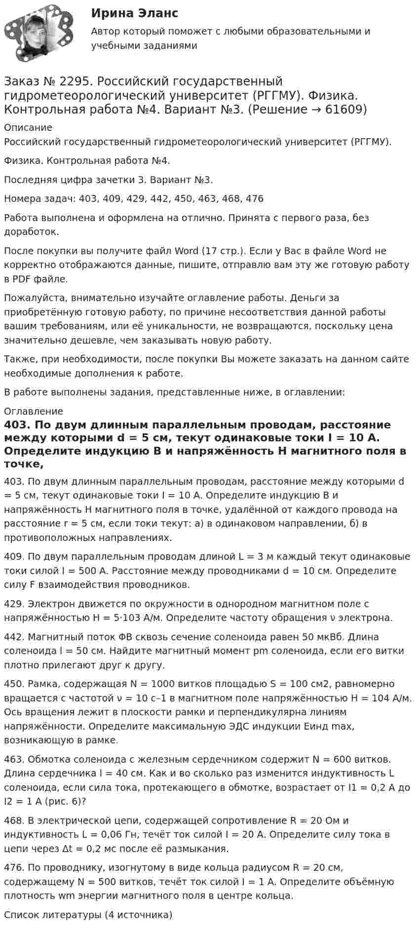      
            Описание
            Российский государственный гидрометеорологический университет (РГГМУ). Физика. Контрольная работа №4.Последняя цифра зачетки 3. Вариант №3.Номера задач: 403, 409, 429, 442, 450, 463, 468, 476Работа выполнена и оформлена на отлично. Принята с первого раза, без доработок.После покупки вы получите файл Word (17 стр.). Если у Вас в файле Word не корректно отображаются данные, пишите, отправлю вам эту же готовую работу в PDF файле.Пожалуйста, внимательно изучайте оглавление работы. Деньги за приобретённую готовую работу, по причине несоответствия данной работы вашим требованиям, или её уникальности, не возвращаются, поскольку цена значительно дешевле, чем заказывать новую работу.Также, при необходимости, после покупки Вы можете заказать на данном сайте необходимые дополнения к работе.В работе выполнены задания, представленные ниже, в оглавлении:  
            Оглавление
            403. По двум длинным параллельным проводам, расстояние между которыми d = 5 см, текут одинаковые токи I = 10 А. Определите индукцию B и напряжённость H магнитного поля в точке, удалённой от каждого провода на расстояние r = 5 см, если токи текут: а) в одинаковом направлении, б) в противоположных направлениях. 409. По двум параллельным проводам длиной L = 3 м каждый текут одинаковые токи силой I = 500 А. Расстояние между проводниками d = 10 см. Определите силу F взаимодействия проводников. 429. Электрон движется по окружности в однородном магнитном поле с напряжённостью H = 5·103 А/м. Определите частоту обращения ν электрона. 442. Магнитный поток ΦB сквозь сечение соленоида равен 50 мкВб. Длина соленоида l = 50 см. Найдите магнитный момент pm соленоида, если его витки плотно прилегают друг к другу. 450. Рамка, содержащая N = 1000 витков площадью S = 100 см2, равномерно вращается с частотой ν = 10 с–1 в магнитном поле напряжённостью H = 104 А/м. Ось вращения лежит в плоскости рамки и перпендикулярна линиям напряжённости. Определите максимальную ЭДС индукции Εинд max, возникающую в рамке.  463. Обмотка соленоида с железным сердечником содержит N = 600 витков. Длина сердечника l = 40 см. Как и во сколько раз изменится индуктивность L соленоида, если сила тока, протекающего в обмотке, возрастает от I1 = 0,2 А до I2 = 1 А (рис. 6)? 468. В электрической цепи, содержащей сопротивление R = 20 Ом и индуктивность L = 0,06 Гн, течёт ток силой I = 20 А. Определите силу тока в цепи через Δt = 0,2 мс после её размыкания.  476. По проводнику, изогнутому в виде кольца радиусом R = 20 см, содержащему N = 500 витков, течёт ток силой I = 1 А. Определите объёмную плотность wm энергии магнитного поля в центре кольца.  Список литературы (4 источника)  
            
            
            Заказ № 2295. Российский государственный гидрометеорологический университет (РГГМУ). Физика. Контрольная работа №3. Вариант №3.Заказ № 2295. Российский государственный гидрометеорологический университет (РГГМУ). Физика. Контрольная работа №4. Вариант №3.Заказ № 2295. Российский государственный гидрометеорологический университет (РГГМУ). Физика. Контрольная работа №5. Вариант №3.Заказ № 2295. Российский государственный гидрометеорологический университет (РГГМУ). Физика. Контрольная работа №6. Вариант №3.Заказ № 2299. Логопедия. Тест. Вариант 3Заказ № 2306. Тихоокеанский государственный университет. Социальная психология. Итоговый тест.Заказ № 2306. Тихоокеанский государственный университет. Теория организации. Экзамен.Заказ № 2285. Сибирский институт бизнеса и информационных технологий. Психология и педагогика. Интерактивная деятельность (решение кейса).Заказ № 2285. Сибирский институт бизнеса и информационных технологий. Психология и педагогика. Тема 12 «Особенности изучения мышления. Виды мышления».Заказ № 2285. Сибирский институт бизнеса и информационных технологий. Русский язык и культура общения. Письменные заданияЗаказ № 2285. Сибирский институт бизнеса и информационных технологий. Социология. Письменная работа №1 (реферат). Тема: «Чикагская школа» и ее вклад в развитие социологии.Заказ № 2285. Сибирский институт бизнеса и информационных технологий. Философия. Письменная работа №1 (реферат). Тема 4. Философские аспекты конфуцианства.Заказ № 2289. Ответы на тест по Культурологии. 10 вопросов. Вариант 5Заказ № 2290. Примеры основных фондов, оборотных средств и работников предприятия общественного питания.