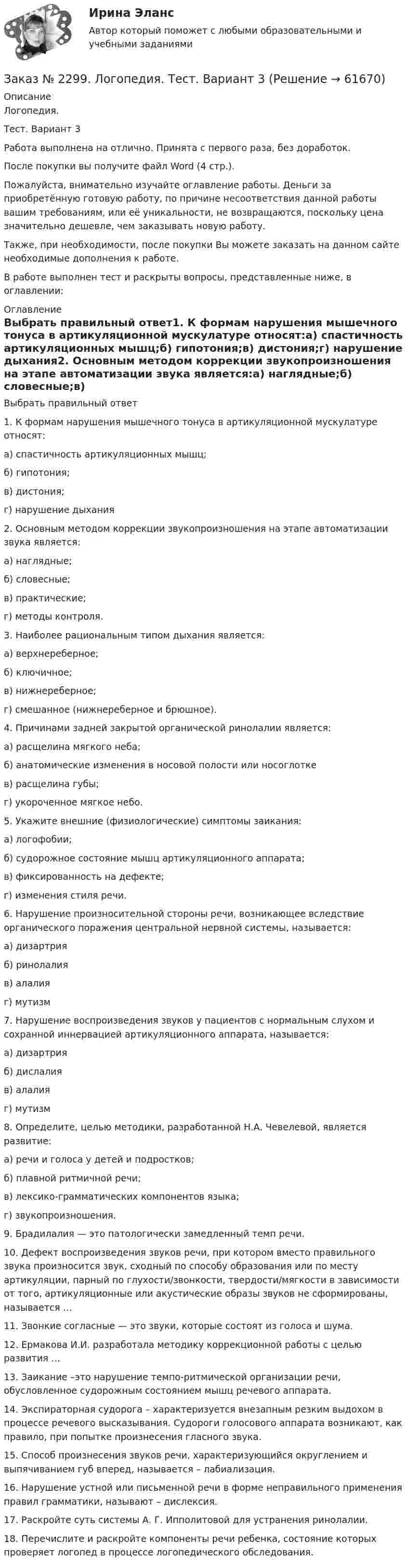      
            Описание
            Логопедия. Тест. Вариант 3Работа выполнена на отлично. Принята с первого раза, без доработок.После покупки вы получите файл Word (4 стр.). Пожалуйста, внимательно изучайте оглавление работы. Деньги за приобретённую готовую работу, по причине несоответствия данной работы вашим требованиям, или её уникальности, не возвращаются, поскольку цена значительно дешевле, чем заказывать новую работу.Также, при необходимости, после покупки Вы можете заказать на данном сайте необходимые дополнения к работе.В работе выполнен тест и раскрыты вопросы, представленные ниже, в оглавлении:  
            Оглавление
            Выбрать правильный ответ1. К формам нарушения мышечного тонуса в артикуляционной мускулатуре относят:а) спастичность артикуляционных мышц;б) гипотония;в) дистония;г) нарушение дыхания2. Основным методом коррекции звукопроизношения на этапе автоматизации звука является:а) наглядные;б) словесные;в) практические;г) методы контроля.3. Наиболее рациональным типом дыхания является:а) верхнереберное;б) ключичное;в) нижнереберное;г) смешанное (нижнереберное и брюшное).4. Причинами задней закрытой органической ринолалии является:а) расщелина мягкого неба;                б) анатомические изменения в носовой полости или носоглотке                        в) расщелина губы;                                                      г) укороченное мягкое небо.5.  Укажите внешние (физиологические) симптомы заикания:а) логофобии;б) судорожное состояние мышц артикуляционного аппарата; в) фиксированность на дефекте;г) изменения стиля речи.6. Нарушение произносительной стороны речи, возникающее вследствие органического поражения центральной нервной системы, называется:а) дизартрияб) ринолалияв) алалияг) мутизм7. Нарушение воспроизведения звуков у пациентов с нормальным слухом и сохранной иннервацией артикуляционного аппарата, называется:а) дизартрияб) дислалияв) алалияг) мутизм8. Определите, целью методики, разработанной Н.А. Чевелевой, является развитие:а) речи и голоса у детей и подростков;б) плавной ритмичной речи;в) лексико-грамматических компонентов языка;г) звукопроизношения.9. Брадилалия — это патологически замедленный темп речи.10. Дефект воспроизведения звуков речи, при котором вместо правильного звука произносится звук, сходный по способу образования или по месту артикуляции, парный по глухости/звонкости, твердости/мягкости в зависимости от того, артикуляционные или акустические образы звуков не сформированы, называется … 11. Звонкие согласные — это звуки, которые состоят из голоса и шума. 12. Ермакова И.И. разработала методику коррекционной работы с целью развития … 13. Заикание –это нарушение темпо-ритмической организации речи, обусловленное судорожным состоянием мышц речевого аппарата. 14. Экспираторная судорога – характеризуется внезапным резким выдохом в процессе речевого высказывания. Судороги голосового аппарата возникают, как правило, при попытке произнесения гласного звука. 15. Способ произнесения звуков речи, характеризующийся округлением и выпячиванием губ вперед, называется – лабиализация. 16. Нарушение устной или письменной речи в форме неправильного применения правил грамматики, называют – дислексия.17. Раскройте суть системы А. Г. Ипполитовой для устранения ринолалии. 18. Перечислите и раскройте компоненты речи ребенка, состояние которых проверяет логопед в процессе логопедического обследования.   
            
            
            Заказ № 2295. Российский государственный гидрометеорологический университет (РГГМУ). Физика. Контрольная работа №6. Вариант №3.Заказ № 2299. Логопедия. Тест. Вариант 3Заказ № 2306. Тихоокеанский государственный университет. Социальная психология. Итоговый тест.Заказ № 2306. Тихоокеанский государственный университет. Теория организации. Экзамен.Заказ № 2306. Тихоокеанский государственный университет. Теория управления. Зачет.Заказ № 2308. Хабаровский государственный университет экономики и права. Контрольная работа по дисциплине «Введение в профессиональную деятельность».Заказ № 2310. Практические задания для самостоятельной работы студентовЗаказ № 2285. Сибирский институт бизнеса и информационных технологий. Социология. Письменная работа №1 (реферат). Тема: «Чикагская школа» и ее вклад в развитие социологии.Заказ № 2285. Сибирский институт бизнеса и информационных технологий. Философия. Письменная работа №1 (реферат). Тема 4. Философские аспекты конфуцианства.Заказ № 2289. Ответы на тест по Культурологии. 10 вопросов. Вариант 5Заказ № 2290. Примеры основных фондов, оборотных средств и работников предприятия общественного питания.Заказ № 2295. Российский государственный гидрометеорологический университет (РГГМУ). Теоретическая механика. Контрольная работа.Заказ № 2295. Российский государственный гидрометеорологический университет (РГГМУ). Физика. Контрольная работа №3. Вариант №3.Заказ № 2295. Российский государственный гидрометеорологический университет (РГГМУ). Физика. Контрольная работа №4. Вариант №3.