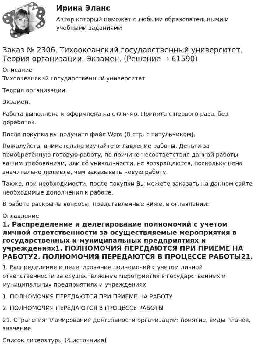      
            Описание
            Тихоокеанский государственный университет Теория организации. Экзамен.Работа выполнена и оформлена на отлично. Принята с первого раза, без доработок.После покупки вы получите файл Word (8 стр. с титульником). Пожалуйста, внимательно изучайте оглавление работы. Деньги за приобретённую готовую работу, по причине несоответствия данной работы вашим требованиям, или её уникальности, не возвращаются, поскольку цена значительно дешевле, чем заказывать новую работу.Также, при необходимости, после покупки Вы можете заказать на данном сайте необходимые дополнения к работе.В работе раскрыты вопросы, представленные ниже, в оглавлении:  
            Оглавление
            1. Распределение и делегирование полномочий с учетом личной ответственности за осуществляемые мероприятия в государственных и муниципальных предприятиях и учреждениях1. ПОЛНОМОЧИЯ ПЕРЕДАЮТСЯ ПРИ ПРИЕМЕ НА РАБОТУ2. ПОЛНОМОЧИЯ ПЕРЕДАЮТСЯ В ПРОЦЕССЕ РАБОТЫ21. Стратегия планирования деятельности организации: понятие, виды планов, значениеСписок литературы (4 источника)  
            
            
            Заказ № 2306. Тихоокеанский государственный университет. Социальная психология. Итоговый тест.Заказ № 2306. Тихоокеанский государственный университет. Теория организации. Экзамен.Заказ № 2306. Тихоокеанский государственный университет. Теория управления. Зачет.Заказ № 2308. Хабаровский государственный университет экономики и права. Контрольная работа по дисциплине «Введение в профессиональную деятельность».Заказ № 2310. Практические задания для самостоятельной работы студентовЗаказ № 2330. Задания ГМУ. Контрольная работа № 1. Практические задания. Вариант №1. Заказ № 2330. Контрольная работа по дисциплине «Национальная экономика». Вариант №8. Заказ № 2289. Ответы на тест по Культурологии. 10 вопросов. Вариант 5Заказ № 2290. Примеры основных фондов, оборотных средств и работников предприятия общественного питания.Заказ № 2295. Российский государственный гидрометеорологический университет (РГГМУ). Теоретическая механика. Контрольная работа.Заказ № 2295. Российский государственный гидрометеорологический университет (РГГМУ). Физика. Контрольная работа №3. Вариант №3.Заказ № 2295. Российский государственный гидрометеорологический университет (РГГМУ). Физика. Контрольная работа №4. Вариант №3.Заказ № 2295. Российский государственный гидрометеорологический университет (РГГМУ). Физика. Контрольная работа №5. Вариант №3.Заказ № 2295. Российский государственный гидрометеорологический университет (РГГМУ). Физика. Контрольная работа №6. Вариант №3.