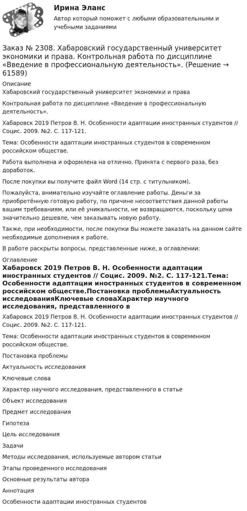     
            Описание
            Хабаровский государственный университет экономики и права Контрольная работа по дисциплине «Введение в профессиональную деятельность».Хабаровск 2019 Петров В. Н. Особенности адаптации иностранных студентов // Социс. 2009. №2. С. 117-121.Тема: Особенности адаптации иностранных студентов в современном российском обществе.Работа выполнена и оформлена на отлично. Принята с первого раза, без доработок.После покупки вы получите файл Word (14 стр. с титульником). Пожалуйста, внимательно изучайте оглавление работы. Деньги за приобретённую готовую работу, по причине несоответствия данной работы вашим требованиям, или её уникальности, не возвращаются, поскольку цена значительно дешевле, чем заказывать новую работу.Также, при необходимости, после покупки Вы можете заказать на данном сайте необходимые дополнения к работе.В работе раскрыты вопросы, представленные ниже, в оглавлении:  
            Оглавление
            Хабаровск 2019 Петров В. Н. Особенности адаптации иностранных студентов // Социс. 2009. №2. С. 117-121.Тема: Особенности адаптации иностранных студентов в современном российском обществе.Постановка проблемыАктуальность исследованияКлючевые словаХарактер научного исследования, представленного в статьеОбъект исследованияПредмет исследованияГипотезаЦель исследованияЗадачиМетоды исследования, используемые автором статьиЭтапы проведенного исследованияОсновные результаты автораАннотацияОсобенности адаптации иностранных студентов  
            
            
            Заказ № 2306. Тихоокеанский государственный университет. Теория управления. Зачет.Заказ № 2308. Хабаровский государственный университет экономики и права. Контрольная работа по дисциплине «Введение в профессиональную деятельность».Заказ № 2310. Практические задания для самостоятельной работы студентовЗаказ № 2330. Задания ГМУ. Контрольная работа № 1. Практические задания. Вариант №1. Заказ № 2330. Контрольная работа по дисциплине «Национальная экономика». Вариант №8. Заказ № 2331. Советско-Гаванский промышленно-технологический техникум. Контрольная работа по дисциплине «Английский язык». Вариант №1. Заказ № 2331. Советско-Гаванский промышленно-технологический техникум. Контрольная работа по дисциплине «Техническая механика». Вариант №1. Заказ № 2295. Российский государственный гидрометеорологический университет (РГГМУ). Теоретическая механика. Контрольная работа.Заказ № 2295. Российский государственный гидрометеорологический университет (РГГМУ). Физика. Контрольная работа №3. Вариант №3.Заказ № 2295. Российский государственный гидрометеорологический университет (РГГМУ). Физика. Контрольная работа №4. Вариант №3.Заказ № 2295. Российский государственный гидрометеорологический университет (РГГМУ). Физика. Контрольная работа №5. Вариант №3.Заказ № 2295. Российский государственный гидрометеорологический университет (РГГМУ). Физика. Контрольная работа №6. Вариант №3.Заказ № 2299. Логопедия. Тест. Вариант 3Заказ № 2306. Тихоокеанский государственный университет. Социальная психология. Итоговый тест.