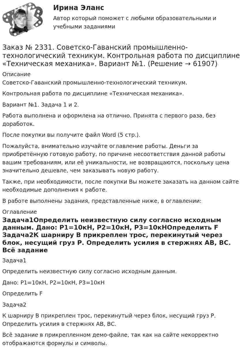     
            Описание
            Советско-Гаванский промышленно-технологический техникум. Контрольная работа по дисциплине «Техническая механика». Вариант №1. Задача 1 и 2.Работа выполнена и оформлена на отлично. Принята с первого раза, без доработок.После покупки вы получите файл Word (5 стр.).Пожалуйста, внимательно изучайте оглавление работы. Деньги за приобретённую готовую работу, по причине несоответствия данной работы вашим требованиям, или её уникальности, не возвращаются, поскольку цена значительно дешевле, чем заказывать новую работу.Также, при необходимости, после покупки Вы можете заказать на данном сайте необходимые дополнения к работе.В работе выполнены задания, представленные ниже, в оглавлении:   
            Оглавление
             Задача1Определить неизвестную силу согласно исходным данным. Дано: Р1=10кН, Р2=10кН, Р3=10кНОпределить F Задача2К шарниру В прикреплен трос, перекинутый через блок, несущий груз Р. Определить усилия в стержнях АВ, ВС. Всё задание в прикрепленном демо-файле, так как на сайте некорректно отображаются формулы и символы.  
            
            
            Заказ № 2331. Советско-Гаванский промышленно-технологический техникум. Контрольная работа по дисциплине «Английский язык». Вариант №1. Заказ № 2331. Советско-Гаванский промышленно-технологический техникум. Контрольная работа по дисциплине «Техническая механика». Вариант №1. Заказ № 2332. Комсомольский-на-Амуре государственный университет. Контрольная работа по дисциплине «Основы научных исследований». Специальность (направление) «Теплоэнергетика и теплотехника»Заказ № 2335. Контрольная работа по физической химииЗаказ № 2335. Проектирование воспитательно-образовательного процесса В ДОУ. Контрольная работа № 5Заказ № 2345. Контрольная работа. Материаловедение. Вариант № 31Заказ № 2346. Дальневосточный государственный университет сообщения. Проект по дисциплине «Литература». На тему «Русское литературное зарубежье 1920-1990х годов».Заказ № 2299. Логопедия. Тест. Вариант 3Заказ № 2306. Тихоокеанский государственный университет. Социальная психология. Итоговый тест.Заказ № 2306. Тихоокеанский государственный университет. Теория организации. Экзамен.Заказ № 2306. Тихоокеанский государственный университет. Теория управления. Зачет.Заказ № 2308. Хабаровский государственный университет экономики и права. Контрольная работа по дисциплине «Введение в профессиональную деятельность».Заказ № 2310. Практические задания для самостоятельной работы студентовЗаказ № 2330. Задания ГМУ. Контрольная работа № 1. Практические задания. Вариант №1. 