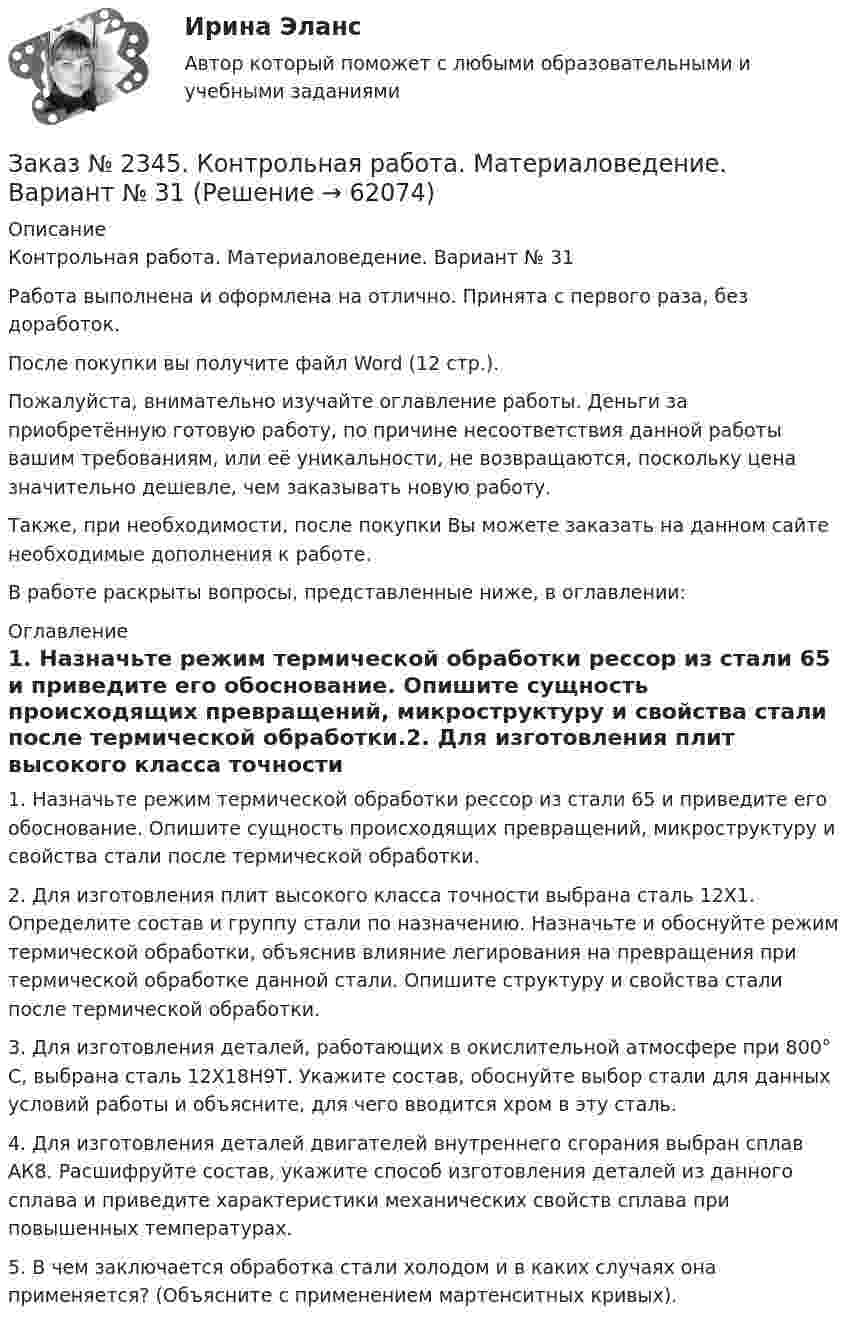      
            Описание
            Контрольная работа. Материаловедение. Вариант № 31Работа выполнена и оформлена на отлично. Принята с первого раза, без доработок.После покупки вы получите файл Word (12 стр.).Пожалуйста, внимательно изучайте оглавление работы. Деньги за приобретённую готовую работу, по причине несоответствия данной работы вашим требованиям, или её уникальности, не возвращаются, поскольку цена значительно дешевле, чем заказывать новую работу.Также, при необходимости, после покупки Вы можете заказать на данном сайте необходимые дополнения к работе.В работе раскрыты вопросы, представленные ниже, в оглавлении:  
            Оглавление
             1.              Назначьте режим термической обработки рессор из стали 65 и приведите его обоснование. Опишите сущность происходящих превращений, микроструктуру и свойства стали после термической обработки.2.              Для изготовления плит высокого класса точности выбрана сталь 12X1. Определите состав и группу стали по назначению. Назначьте и обоснуйте режим термической обработки, объяснив влияние легирования на превращения при термической обработке данной стали. Опишите структуру и свойства стали после термической обработки.3.              Для изготовления деталей, работающих в окислительной атмосфере при 800° С, выбрана сталь 12Х18Н9Т. Укажите состав, обоснуйте выбор стали для данных условий работы и объясните, для чего вводится хром в эту сталь. 4.              Для изготовления деталей двигателей внутреннего сгорания выбран сплав АК8. Расшифруйте состав, укажите способ изготовления деталей из данного сплава и приведите характеристики механических свойств сплава при повышенных температурах. 5.              В чем заключается обработка стали холодом и в каких случаях она применяется? (Объясните с применением мартенситных кривых).  
            
            
            Заказ № 2335. Проектирование воспитательно-образовательного процесса В ДОУ. Контрольная работа № 5Заказ № 2345. Контрольная работа. Материаловедение. Вариант № 31Заказ № 2346. Дальневосточный государственный университет сообщения. Проект по дисциплине «Литература». На тему «Русское литературное зарубежье 1920-1990х годов».Заказ № 2348. Хабаровский государственный университет экономики и права. Контрольная работа по дисциплине: «Введение в профессиональную деятельность». Вариант 6Заказ № 2348. Хабаровский государственный университет экономики и права. Контрольная работа по дисциплине: «Государственное и муниципальное управление». Вариант № 6.Заказ № 2348. Хабаровский государственный университет экономики и права. Контрольная работа по дисциплине: «Деловые коммуникации». Вариант 7. Тема «Письменные деловые коммуникации»Заказ № 2348. Хабаровский государственный университет экономики и права. Контрольная работа по дисциплине: «Институциональная экономика». Вариант 6. Тема 6. Теория производстваЗаказ № 2308. Хабаровский государственный университет экономики и права. Контрольная работа по дисциплине «Введение в профессиональную деятельность».Заказ № 2310. Практические задания для самостоятельной работы студентовЗаказ № 2330. Задания ГМУ. Контрольная работа № 1. Практические задания. Вариант №1. Заказ № 2330. Контрольная работа по дисциплине «Национальная экономика». Вариант №8. Заказ № 2331. Советско-Гаванский промышленно-технологический техникум. Контрольная работа по дисциплине «Английский язык». Вариант №1. Заказ № 2331. Советско-Гаванский промышленно-технологический техникум. Контрольная работа по дисциплине «Техническая механика». Вариант №1. Заказ № 2332. Комсомольский-на-Амуре государственный университет. Контрольная работа по дисциплине «Основы научных исследований». Специальность (направление) «Теплоэнергетика и теплотехника»
