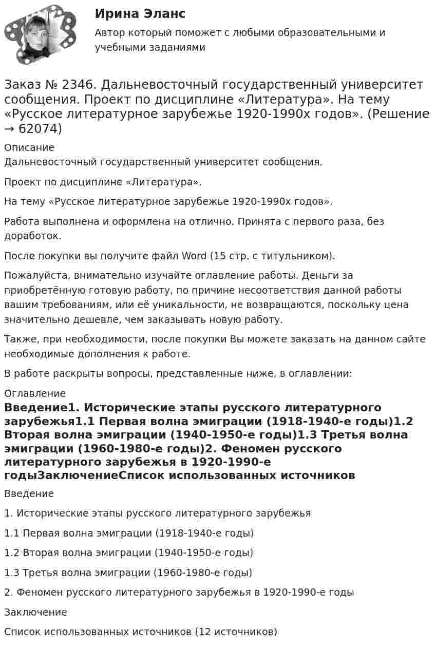      
            Описание
            Дальневосточный государственный университет сообщения.Проект по дисциплине «Литература». На тему «Русское литературное зарубежье 1920-1990х годов».Работа выполнена и оформлена на отлично. Принята с первого раза, без доработок.После покупки вы получите файл Word (15 стр. с титульником).Пожалуйста, внимательно изучайте оглавление работы. Деньги за приобретённую готовую работу, по причине несоответствия данной работы вашим требованиям, или её уникальности, не возвращаются, поскольку цена значительно дешевле, чем заказывать новую работу.Также, при необходимости, после покупки Вы можете заказать на данном сайте необходимые дополнения к работе.В работе раскрыты вопросы, представленные ниже, в оглавлении:  
            Оглавление
            Введение1.    Исторические этапы русского литературного зарубежья1.1 Первая волна эмиграции (1918-1940-е годы)1.2 Вторая волна эмиграции (1940-1950-е годы)1.3 Третья волна эмиграции (1960-1980-е годы)2. Феномен русского литературного зарубежья в 1920-1990-е годыЗаключениеСписок использованных источников (12 источников)  
            
            
            Заказ № 2345. Контрольная работа. Материаловедение. Вариант № 31Заказ № 2346. Дальневосточный государственный университет сообщения. Проект по дисциплине «Литература». На тему «Русское литературное зарубежье 1920-1990х годов».Заказ № 2348. Хабаровский государственный университет экономики и права. Контрольная работа по дисциплине: «Введение в профессиональную деятельность». Вариант 6Заказ № 2348. Хабаровский государственный университет экономики и права. Контрольная работа по дисциплине: «Государственное и муниципальное управление». Вариант № 6.Заказ № 2348. Хабаровский государственный университет экономики и права. Контрольная работа по дисциплине: «Деловые коммуникации». Вариант 7. Тема «Письменные деловые коммуникации»Заказ № 2348. Хабаровский государственный университет экономики и права. Контрольная работа по дисциплине: «Институциональная экономика». Вариант 6. Тема 6. Теория производстваЗаказ № 2348. Хабаровский государственный университет экономики и права. Контрольная работа по дисциплине: «Информационные технологии в менеджменте». Заказ № 2310. Практические задания для самостоятельной работы студентовЗаказ № 2330. Задания ГМУ. Контрольная работа № 1. Практические задания. Вариант №1. Заказ № 2330. Контрольная работа по дисциплине «Национальная экономика». Вариант №8. Заказ № 2331. Советско-Гаванский промышленно-технологический техникум. Контрольная работа по дисциплине «Английский язык». Вариант №1. Заказ № 2331. Советско-Гаванский промышленно-технологический техникум. Контрольная работа по дисциплине «Техническая механика». Вариант №1. Заказ № 2332. Комсомольский-на-Амуре государственный университет. Контрольная работа по дисциплине «Основы научных исследований». Специальность (направление) «Теплоэнергетика и теплотехника»Заказ № 2335. Контрольная работа по физической химии