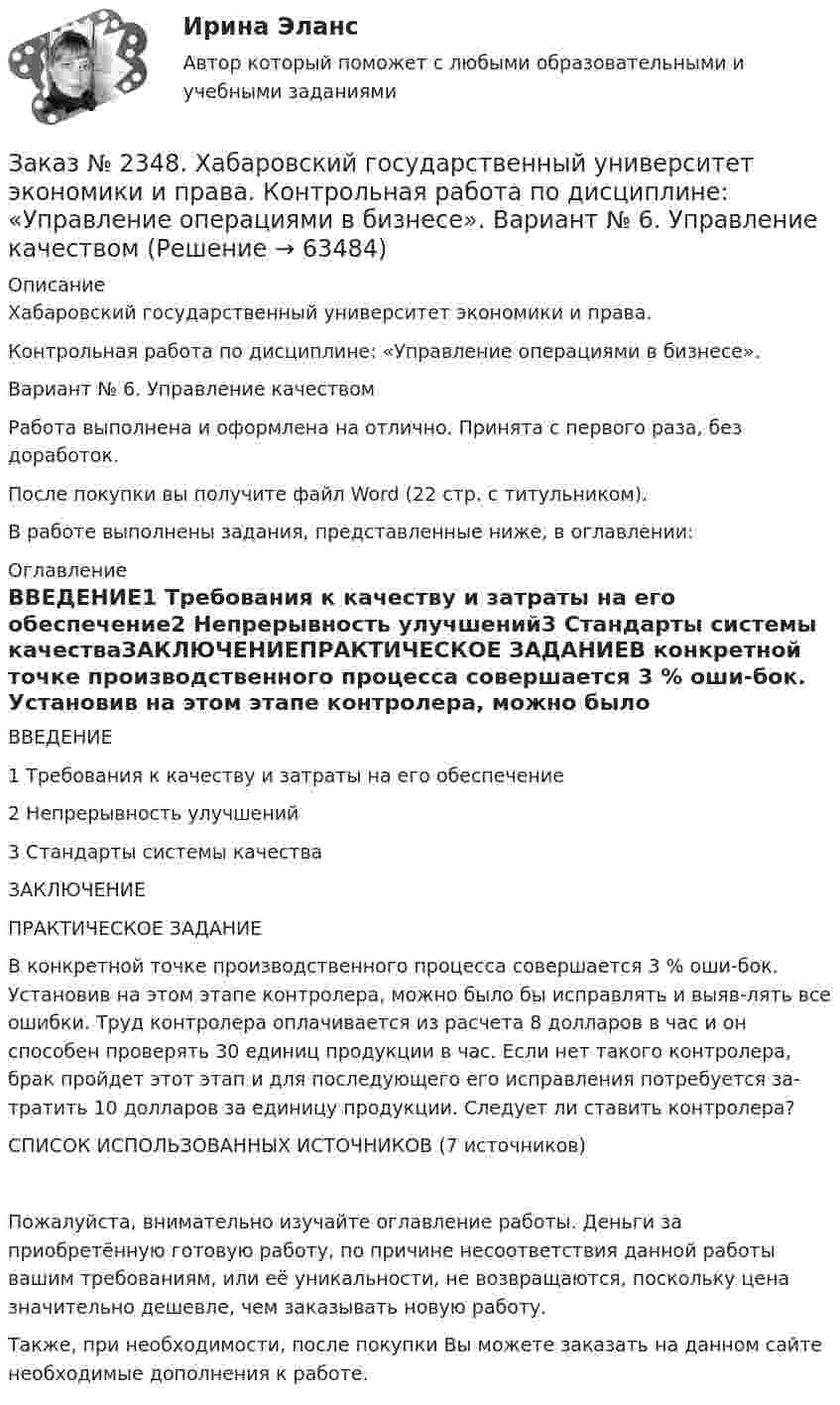      
            Описание
            Хабаровский государственный университет экономики и права.Контрольная работа по дисциплине: «Управление операциями в бизнесе». Вариант № 6. Управление качествомРабота выполнена и оформлена на отлично. Принята с первого раза, без доработок.После покупки вы получите файл Word (22 стр. с титульником).В работе выполнены задания, представленные ниже, в оглавлении:  
            Оглавление
            ВВЕДЕНИЕ1 Требования к качеству и затраты на его обеспечение2 Непрерывность улучшений3 Стандарты системы качестваЗАКЛЮЧЕНИЕПРАКТИЧЕСКОЕ ЗАДАНИЕВ конкретной точке производственного процесса совершается 3 % оши-бок. Установив на этом этапе контролера, можно было бы исправлять и выяв-лять все ошибки. Труд контролера оплачивается из расчета 8 долларов в час и он способен проверять 30 единиц продукции в час. Если нет такого контролера, брак пройдет этот этап и для последующего его исправления потребуется за-тратить 10 долларов за единицу продукции. Следует ли ставить контролера?СПИСОК ИСПОЛЬЗОВАННЫХ ИСТОЧНИКОВ (7 источников)Пожалуйста, внимательно изучайте оглавление работы. Деньги за приобретённую готовую работу, по причине несоответствия данной работы вашим требованиям, или её уникальности, не возвращаются, поскольку цена значительно дешевле, чем заказывать новую работу.Также, при необходимости, после покупки Вы можете заказать на данном сайте необходимые дополнения к работе.  
            
            
            Заказ № 2348. Хабаровский государственный университет экономики и права. Контрольная работа по дисциплине: «Управление конфликтами в организации». Вариант 6. Заказ № 2348. Хабаровский государственный университет экономики и права. Контрольная работа по дисциплине: «Управление операциями в бизнесе». Вариант № 6. Управление качествомЗаказ № 2348. Хабаровский государственный университет экономики и права. Контрольная работа по дисциплине: «Управление человеческими ресурсами» Тема: «Оценка результатов деятельности подразделения управления человеческими ресурсами»Заказ № 2348. Хабаровский государственный университет экономики и права. Контрольная работа по дисциплине: «Учет и анализ: управленческий учет» Заказ № 2348. Хабаровский государственный университет экономики и права. Контрольная работа по дисциплине: «Учет и анализ: финансовый анализ» Заказ № 2348. Хабаровский государственный университет экономики и права. Контрольная работа по дисциплине: «Учет и анализ: финансовый учет» Заказ № 2348. Хабаровский государственный университет экономики и права. Контрольная работа по дисциплине: «Финансовый менеджмент». Тема 6. Оптимизация структуры капитала организацииЗаказ № 2348. Хабаровский государственный университет экономики и права. Контрольная работа по дисциплине: «Социально-психологические основы управления персоналом». Тема 6. Социально-психологические функции коллектива и критерии его эффективностиЗаказ № 2348. Хабаровский государственный университет экономики и права. Контрольная работа по дисциплине: «Социальные основы управления персоналом». Тема 6. Социально-психологические функции коллектива и критерии его эффективности. Заказ № 2348. Хабаровский государственный университет экономики и права. Контрольная работа по дисциплине: «Социология и политология». Вариант 6. Тема 6 Культура как социальная системаЗаказ № 2348. Хабаровский государственный университет экономики и права. Контрольная работа по дисциплине: «Статистика». Заказ № 2348. Хабаровский государственный университет экономики и права. Контрольная работа по дисциплине: «Теория и практика коммуникаций». Вариант 6. Заказ № 2348. Хабаровский государственный университет экономики и права. Контрольная работа по дисциплине: «Теория менеджмента: история управленческой мысли». На тему: «Развитие управления в России в период XIX - нач. XX вв.». 2 вариантЗаказ № 2348. Хабаровский государственный университет экономики и права. Контрольная работа по дисциплине: «Теория менеджмента организационное поведение». 