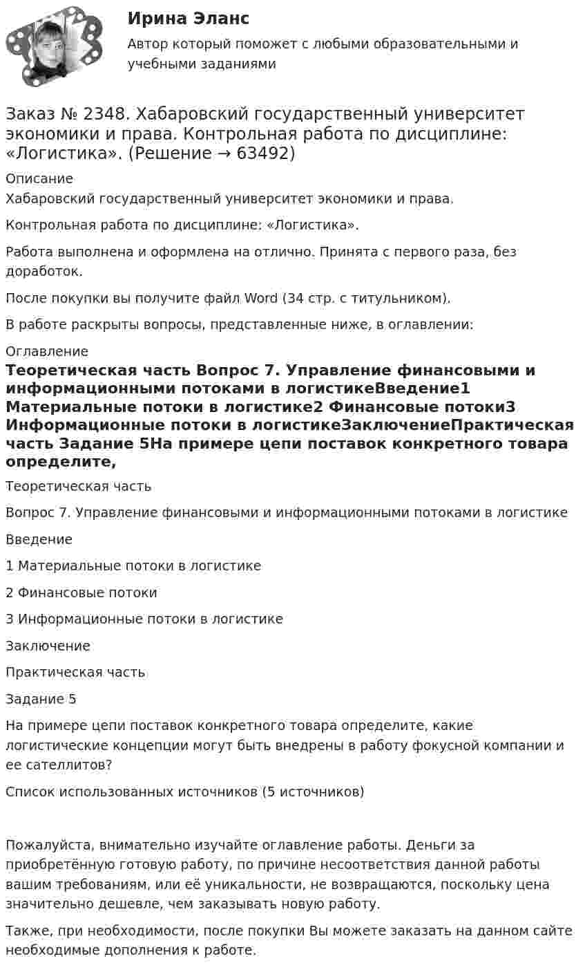      
            Описание
            Хабаровский государственный университет экономики и права.Контрольная работа по дисциплине: «Логистика». Работа выполнена и оформлена на отлично. Принята с первого раза, без доработок.После покупки вы получите файл Word (34 стр. с титульником).В работе раскрыты вопросы, представленные ниже, в оглавлении:  
            Оглавление
            Теоретическая часть Вопрос 7. Управление финансовыми и информационными потоками в  логистикеВведение1 Материальные потоки в логистике2 Финансовые потоки3 Информационные потоки в логистикеЗаключениеПрактическая часть Задание 5На примере цепи поставок конкретного товара определите, какие логистические концепции могут быть внедрены в работу фокусной компании и ее сателлитов?Список использованных источников (5 источников)Пожалуйста, внимательно изучайте оглавление работы. Деньги за приобретённую готовую работу, по причине несоответствия данной работы вашим требованиям, или её уникальности, не возвращаются, поскольку цена значительно дешевле, чем заказывать новую работу.Также, при необходимости, после покупки Вы можете заказать на данном сайте необходимые дополнения к работе.  
            
            
            Заказ № 2348. Хабаровский государственный университет экономики и права. Контрольная работа по дисциплине: «Корпоративные финансы». Тема 6 Расходы   корпорации: сущность,  классификация.Заказ № 2348. Хабаровский государственный университет экономики и права. Контрольная работа по дисциплине: «Логистика». Заказ № 2348. Хабаровский государственный университет экономики и права. Контрольная работа по дисциплине: «Маркетинг». Вариант 8.Заказ № 2348. Хабаровский государственный университет экономики и права. Контрольная работа по дисциплине: «Организация коммерческой деятельности». Заказ № 2348. Хабаровский государственный университет экономики и права. Контрольная работа по дисциплине: «Современные технологии управления персоналом». Вариант №2Заказ № 2348. Хабаровский государственный университет экономики и права. Контрольная работа по дисциплине: «Социально-психологические основы управления персоналом». Тема 6. Социально-психологические функции коллектива и критерии его эффективностиЗаказ № 2348. Хабаровский государственный университет экономики и права. Контрольная работа по дисциплине: «Социальные основы управления персоналом». Тема 6. Социально-психологические функции коллектива и критерии его эффективности. Заказ № 2346. Дальневосточный государственный университет сообщения. Проект по дисциплине «Литература». На тему «Русское литературное зарубежье 1920-1990х годов».Заказ № 2348. Хабаровский государственный университет экономики и права. Контрольная работа по дисциплине: «Введение в профессиональную деятельность». Вариант 6Заказ № 2348. Хабаровский государственный университет экономики и права. Контрольная работа по дисциплине: «Государственное и муниципальное управление». Вариант № 6.Заказ № 2348. Хабаровский государственный университет экономики и права. Контрольная работа по дисциплине: «Деловые коммуникации». Вариант 7. Тема «Письменные деловые коммуникации»Заказ № 2348. Хабаровский государственный университет экономики и права. Контрольная работа по дисциплине: «Институциональная экономика». Вариант 6. Тема 6. Теория производстваЗаказ № 2348. Хабаровский государственный университет экономики и права. Контрольная работа по дисциплине: «Информационные технологии в менеджменте». Заказ № 2348. Хабаровский государственный университет экономики и права. Контрольная работа по дисциплине: «История экономики». Тема 6 Экономическое развитие России в XVIII веке