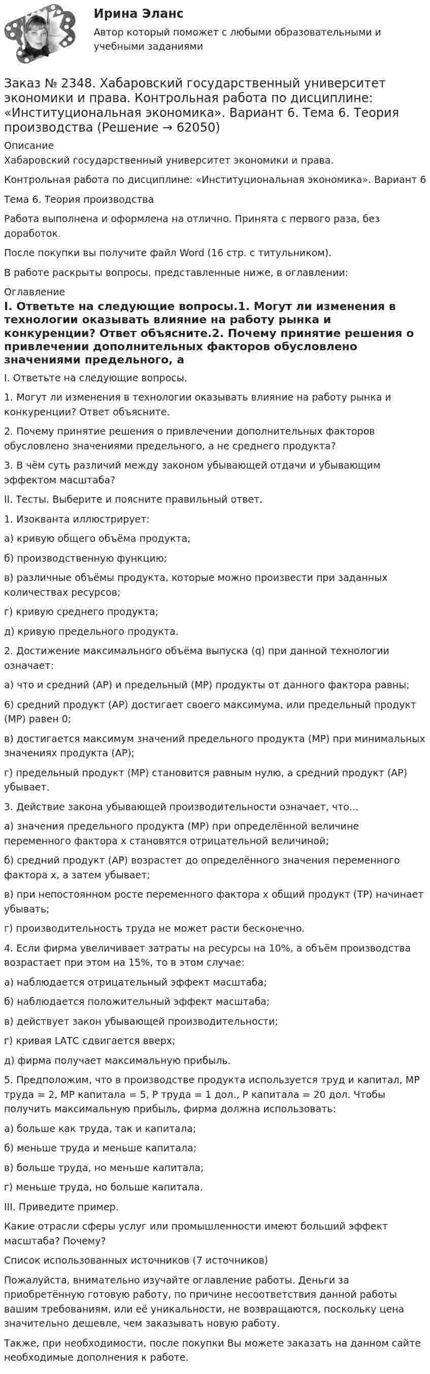      
            Описание
            Хабаровский государственный университет экономики и права.Контрольная работа по дисциплине: «Институциональная экономика». Вариант 6Тема 6. Теория производстваРабота выполнена и оформлена на отлично. Принята с первого раза, без доработок.После покупки вы получите файл Word (16 стр. с титульником).В работе раскрыты вопросы, представленные ниже, в оглавлении:  
            Оглавление
            I. Ответьте на следующие вопросы.1. Могут ли изменения в технологии оказывать влияние на работу рынка и конкуренции? Ответ объясните.2. Почему принятие решения о привлечении дополнительных факторов обусловлено значениями предельного, а не среднего продукта?3. В чём суть различий между законом убывающей отдачи и убывающим эффектом масштаба?II. Тесты. Выберите и поясните правильный ответ.1. Изокванта иллюстрирует:а) кривую общего объёма продукта;б) производственную функцию;в) различные объёмы продукта, которые можно произвести при заданных количествах ресурсов;г) кривую среднего продукта;д) кривую предельного продукта.2. Достижение максимального объёма выпуска (q) при данной технологии означает:а) что и средний (АР) и предельный (МР) продукты от данного фактора равны;6) средний продукт (АР) достигает своего максимума, или предельный продукт (МР) равен 0;в) достигается максимум значений предельного продукта (МР) при минимальных значениях продукта (АР);г) предельный продукт (МР) становится равным нулю, а средний продукт (АР) убывает.3. Действие закона убывающей производительности означает, что…а) значения предельного продукта (МР) при определённой величине переменного фактора х становятся отрицательной величиной;б) средний продукт (АР) возрастет до определённого значения переменного фактора х, а затем убывает;в) при непостоянном росте переменного фактора х общий продукт (ТР) начинает убывать;г) производительность труда не может расти бесконечно.4. Если фирма увеличивает затраты на ресурсы на 10%, а объём производства возрастает при этом на 15%, то в этом случае:а) наблюдается отрицательный эффект масштаба;б) наблюдается положительный эффект масштаба;в) действует закон убывающей производительности;г) кривая LАТС сдвигается вверх;д) фирма получает максимальную прибыль.5. Предположим, что в производстве продукта используется труд и капитал, МР труда = 2, МР капитала = 5, Р труда = 1 дол., Р капитала = 20 дол. Чтобы получить максимальную прибыль, фирма должна использовать:а) больше как труда, так и капитала;б) меньше труда и меньше капитала;в) больше труда, но меньше капитала;г) меньше труда, но больше капитала.III. Приведите пример.Какие отрасли сферы услуг или промышленности имеют больший эффект масштаба? Почему?Список использованных источников (7 источников) Пожалуйста, внимательно изучайте оглавление работы. Деньги за приобретённую готовую работу, по причине несоответствия данной работы вашим требованиям, или её уникальности, не возвращаются, поскольку цена значительно дешевле, чем заказывать новую работу. Также, при необходимости, после покупки Вы можете заказать на данном сайте необходимые дополнения к работе.  
            
            
            Заказ № 2348. Хабаровский государственный университет экономики и права. Контрольная работа по дисциплине: «Деловые коммуникации». Вариант 7. Тема «Письменные деловые коммуникации»Заказ № 2348. Хабаровский государственный университет экономики и права. Контрольная работа по дисциплине: «Институциональная экономика». Вариант 6. Тема 6. Теория производстваЗаказ № 2348. Хабаровский государственный университет экономики и права. Контрольная работа по дисциплине: «Информационные технологии в менеджменте». Заказ № 2348. Хабаровский государственный университет экономики и права. Контрольная работа по дисциплине: «История экономики». Тема 6 Экономическое развитие России в XVIII векеЗаказ № 2348. Хабаровский государственный университет экономики и права. Контрольная работа по дисциплине: «Корпоративная социальная ответственность». Вариант 6. Тема: «Отечественная и зарубежные модели КСО»Заказ № 2348. Хабаровский государственный университет экономики и права. Контрольная работа по дисциплине: «Корпоративные финансы». Тема 6 Расходы   корпорации: сущность,  классификация.Заказ № 2348. Хабаровский государственный университет экономики и права. Контрольная работа по дисциплине: «Логистика». Заказ № 2331. Советско-Гаванский промышленно-технологический техникум. Контрольная работа по дисциплине «Техническая механика». Вариант №1. Заказ № 2332. Комсомольский-на-Амуре государственный университет. Контрольная работа по дисциплине «Основы научных исследований». Специальность (направление) «Теплоэнергетика и теплотехника»Заказ № 2335. Контрольная работа по физической химииЗаказ № 2335. Проектирование воспитательно-образовательного процесса В ДОУ. Контрольная работа № 5Заказ № 2345. Контрольная работа. Материаловедение. Вариант № 31Заказ № 2346. Дальневосточный государственный университет сообщения. Проект по дисциплине «Литература». На тему «Русское литературное зарубежье 1920-1990х годов».Заказ № 2348. Хабаровский государственный университет экономики и права. Контрольная работа по дисциплине: «Введение в профессиональную деятельность». Вариант 6