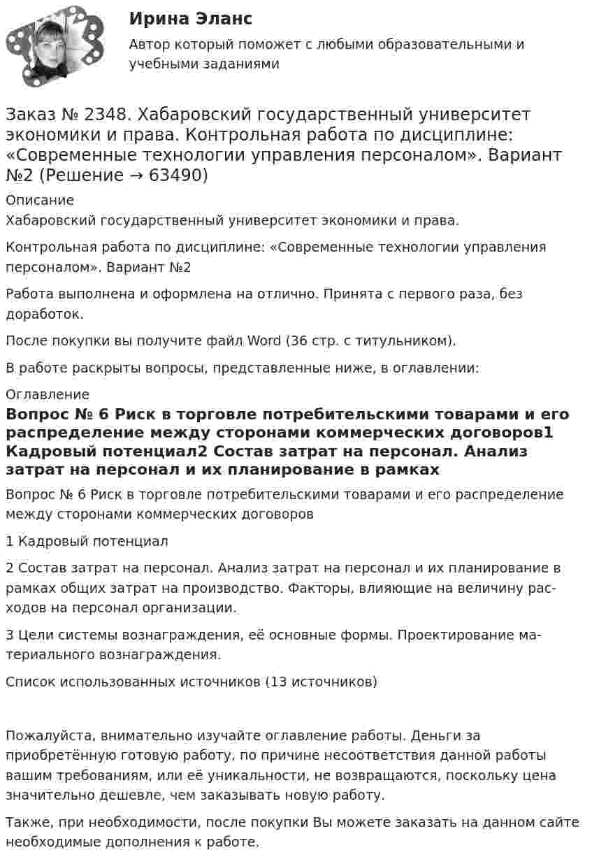      
            Описание
            Хабаровский государственный университет экономики и права.Контрольная работа по дисциплине: «Современные технологии управления персоналом». Вариант №2Работа выполнена и оформлена на отлично. Принята с первого раза, без доработок.После покупки вы получите файл Word (36 стр. с титульником).В работе раскрыты вопросы, представленные ниже, в оглавлении:  
            Оглавление
            Вопрос № 6 Риск в торговле потребительскими товарами и его распределение между сторонами коммерческих договоров1 Кадровый потенциал2 Состав затрат на персонал. Анализ затрат на персонал и их планирование в рамках общих затрат на производство. Факторы, влияющие на величину рас-ходов на персонал организации.3 Цели системы вознаграждения, её основные формы. Проектирование ма-териального вознаграждения.Список использованных источников (13 источников)Пожалуйста, внимательно изучайте оглавление работы. Деньги за приобретённую готовую работу, по причине несоответствия данной работы вашим требованиям, или её уникальности, не возвращаются, поскольку цена значительно дешевле, чем заказывать новую работу.Также, при необходимости, после покупки Вы можете заказать на данном сайте необходимые дополнения к работе.   
            
            
            Заказ № 2348. Хабаровский государственный университет экономики и права. Контрольная работа по дисциплине: «Организация коммерческой деятельности». Заказ № 2348. Хабаровский государственный университет экономики и права. Контрольная работа по дисциплине: «Современные технологии управления персоналом». Вариант №2Заказ № 2348. Хабаровский государственный университет экономики и права. Контрольная работа по дисциплине: «Социально-психологические основы управления персоналом». Тема 6. Социально-психологические функции коллектива и критерии его эффективностиЗаказ № 2348. Хабаровский государственный университет экономики и права. Контрольная работа по дисциплине: «Социальные основы управления персоналом». Тема 6. Социально-психологические функции коллектива и критерии его эффективности. Заказ № 2348. Хабаровский государственный университет экономики и права. Контрольная работа по дисциплине: «Социология и политология». Вариант 6. Тема 6 Культура как социальная системаЗаказ № 2348. Хабаровский государственный университет экономики и права. Контрольная работа по дисциплине: «Статистика». Заказ № 2348. Хабаровский государственный университет экономики и права. Контрольная работа по дисциплине: «Теория и практика коммуникаций». Вариант 6. Заказ № 2348. Хабаровский государственный университет экономики и права. Контрольная работа по дисциплине: «Деловые коммуникации». Вариант 7. Тема «Письменные деловые коммуникации»Заказ № 2348. Хабаровский государственный университет экономики и права. Контрольная работа по дисциплине: «Институциональная экономика». Вариант 6. Тема 6. Теория производстваЗаказ № 2348. Хабаровский государственный университет экономики и права. Контрольная работа по дисциплине: «Информационные технологии в менеджменте». Заказ № 2348. Хабаровский государственный университет экономики и права. Контрольная работа по дисциплине: «История экономики». Тема 6 Экономическое развитие России в XVIII векеЗаказ № 2348. Хабаровский государственный университет экономики и права. Контрольная работа по дисциплине: «Корпоративная социальная ответственность». Вариант 6. Тема: «Отечественная и зарубежные модели КСО»Заказ № 2348. Хабаровский государственный университет экономики и права. Контрольная работа по дисциплине: «Корпоративные финансы». Тема 6 Расходы   корпорации: сущность,  классификация.Заказ № 2348. Хабаровский государственный университет экономики и права. Контрольная работа по дисциплине: «Логистика». 