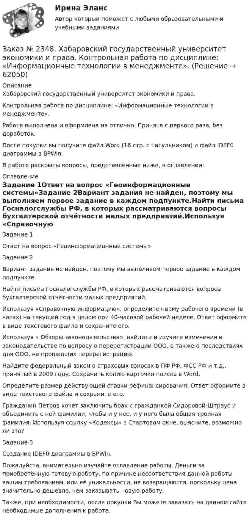      
            Описание
            Хабаровский государственный университет экономики и права.Контрольная работа по дисциплине: «Информационные технологии в менеджменте». Работа выполнена и оформлена на отлично. Принята с первого раза, без доработок.После покупки вы получите файл Word (16 стр. с титульником) и файл IDEF0 диаграммы в BPWin..В работе раскрыты вопросы, представленные ниже, в оглавлении:  
            Оглавление
            Задание 1Ответ на вопрос «Геоинформационные системы»Задание 2Вариант задания не найден, поэтому мы выполняем первое задание в каждом подпункте.Найти письма Госналогслужбы РФ, в которых рассматриваются вопросы бухгалтерской отчётности малых предприятий.Используя «Справочную информацию», определите норму рабочего времени (в часах) на текущий год в целом при 40-часовой рабочей неделе. Ответ оформите в виде текстового файла и сохраните его.Используя « Обзоры законодательства», найдите и изучите изменения в законодательстве по вопросу о перерегистрации ООО, а также о последствиях для ООО, не прошедших перерегистрацию.Найдите федеральный закон о страховых взносах в ПФ РФ, ФСС РФ и т.д., принятый в 2009 году. Сохранить копию карточки поиска в Word.Определите размер действующей ставки рефинансирования. Ответ оформите в виде текстового файла и сохраните его.Гражданин Петров хочет заключить брак с гражданкой Сидоровой-Штраус и объединить с ней фамилии, чтобы и у нее, и у него была общая тройная фамилия. Используя ссылку «Кодексы» в Стартовом окне, выясните, возможно ли это?Задание 3Создание IDEF0 диаграммы в BPWin. Пожалуйста, внимательно изучайте оглавление работы. Деньги за приобретённую готовую работу, по причине несоответствия данной работы вашим требованиям, или её уникальности, не возвращаются, поскольку цена значительно дешевле, чем заказывать новую работу. Также, при необходимости, после покупки Вы можете заказать на данном сайте необходимые дополнения к работе.  
            
            
            Заказ № 2348. Хабаровский государственный университет экономики и права. Контрольная работа по дисциплине: «Институциональная экономика». Вариант 6. Тема 6. Теория производстваЗаказ № 2348. Хабаровский государственный университет экономики и права. Контрольная работа по дисциплине: «Информационные технологии в менеджменте». Заказ № 2348. Хабаровский государственный университет экономики и права. Контрольная работа по дисциплине: «История экономики». Тема 6 Экономическое развитие России в XVIII векеЗаказ № 2348. Хабаровский государственный университет экономики и права. Контрольная работа по дисциплине: «Корпоративная социальная ответственность». Вариант 6. Тема: «Отечественная и зарубежные модели КСО»Заказ № 2348. Хабаровский государственный университет экономики и права. Контрольная работа по дисциплине: «Корпоративные финансы». Тема 6 Расходы   корпорации: сущность,  классификация.Заказ № 2348. Хабаровский государственный университет экономики и права. Контрольная работа по дисциплине: «Логистика». Заказ № 2348. Хабаровский государственный университет экономики и права. Контрольная работа по дисциплине: «Маркетинг». Вариант 8.Заказ № 2332. Комсомольский-на-Амуре государственный университет. Контрольная работа по дисциплине «Основы научных исследований». Специальность (направление) «Теплоэнергетика и теплотехника»Заказ № 2335. Контрольная работа по физической химииЗаказ № 2335. Проектирование воспитательно-образовательного процесса В ДОУ. Контрольная работа № 5Заказ № 2345. Контрольная работа. Материаловедение. Вариант № 31Заказ № 2346. Дальневосточный государственный университет сообщения. Проект по дисциплине «Литература». На тему «Русское литературное зарубежье 1920-1990х годов».Заказ № 2348. Хабаровский государственный университет экономики и права. Контрольная работа по дисциплине: «Введение в профессиональную деятельность». Вариант 6Заказ № 2348. Хабаровский государственный университет экономики и права. Контрольная работа по дисциплине: «Государственное и муниципальное управление». Вариант № 6.