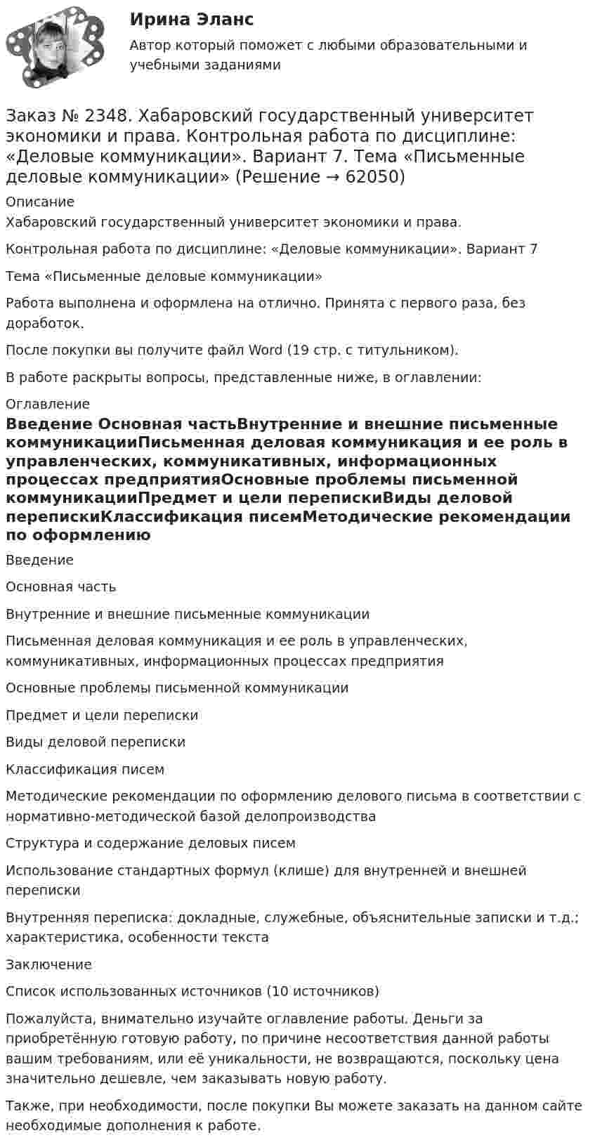      
            Описание
            Хабаровский государственный университет экономики и права.Контрольная работа по дисциплине: «Деловые коммуникации». Вариант 7Тема «Письменные деловые коммуникации»Работа выполнена и оформлена на отлично. Принята с первого раза, без доработок.После покупки вы получите файл Word (19 стр. с титульником).В работе раскрыты вопросы, представленные ниже, в оглавлении:  
            Оглавление
            Введение Основная частьВнутренние и внешние письменные коммуникацииПисьменная деловая коммуникация и ее роль в управленческих,   коммуникативных, информационных процессах предприятияОсновные проблемы письменной коммуникацииПредмет и цели перепискиВиды деловой перепискиКлассификация писемМетодические рекомендации по оформлению делового письма в соответствии с нормативно-методической базой делопроизводстваСтруктура и содержание деловых писемИспользование стандартных формул (клише) для внутренней и внешней перепискиВнутренняя переписка: докладные, служебные, объяснительные записки и т.д.; характеристика, особенности текстаЗаключениеСписок использованных источников (10 источников)Пожалуйста, внимательно изучайте оглавление работы. Деньги за приобретённую готовую работу, по причине несоответствия данной работы вашим требованиям, или её уникальности, не возвращаются, поскольку цена значительно дешевле, чем заказывать новую работу.Также, при необходимости, после покупки Вы можете заказать на данном сайте необходимые дополнения к работе.  
            
            
            Заказ № 2348. Хабаровский государственный университет экономики и права. Контрольная работа по дисциплине: «Государственное и муниципальное управление». Вариант № 6.Заказ № 2348. Хабаровский государственный университет экономики и права. Контрольная работа по дисциплине: «Деловые коммуникации». Вариант 7. Тема «Письменные деловые коммуникации»Заказ № 2348. Хабаровский государственный университет экономики и права. Контрольная работа по дисциплине: «Институциональная экономика». Вариант 6. Тема 6. Теория производстваЗаказ № 2348. Хабаровский государственный университет экономики и права. Контрольная работа по дисциплине: «Информационные технологии в менеджменте». Заказ № 2348. Хабаровский государственный университет экономики и права. Контрольная работа по дисциплине: «История экономики». Тема 6 Экономическое развитие России в XVIII векеЗаказ № 2348. Хабаровский государственный университет экономики и права. Контрольная работа по дисциплине: «Корпоративная социальная ответственность». Вариант 6. Тема: «Отечественная и зарубежные модели КСО»Заказ № 2348. Хабаровский государственный университет экономики и права. Контрольная работа по дисциплине: «Корпоративные финансы». Тема 6 Расходы   корпорации: сущность,  классификация.Заказ № 2331. Советско-Гаванский промышленно-технологический техникум. Контрольная работа по дисциплине «Английский язык». Вариант №1. Заказ № 2331. Советско-Гаванский промышленно-технологический техникум. Контрольная работа по дисциплине «Техническая механика». Вариант №1. Заказ № 2332. Комсомольский-на-Амуре государственный университет. Контрольная работа по дисциплине «Основы научных исследований». Специальность (направление) «Теплоэнергетика и теплотехника»Заказ № 2335. Контрольная работа по физической химииЗаказ № 2335. Проектирование воспитательно-образовательного процесса В ДОУ. Контрольная работа № 5Заказ № 2345. Контрольная работа. Материаловедение. Вариант № 31Заказ № 2346. Дальневосточный государственный университет сообщения. Проект по дисциплине «Литература». На тему «Русское литературное зарубежье 1920-1990х годов».