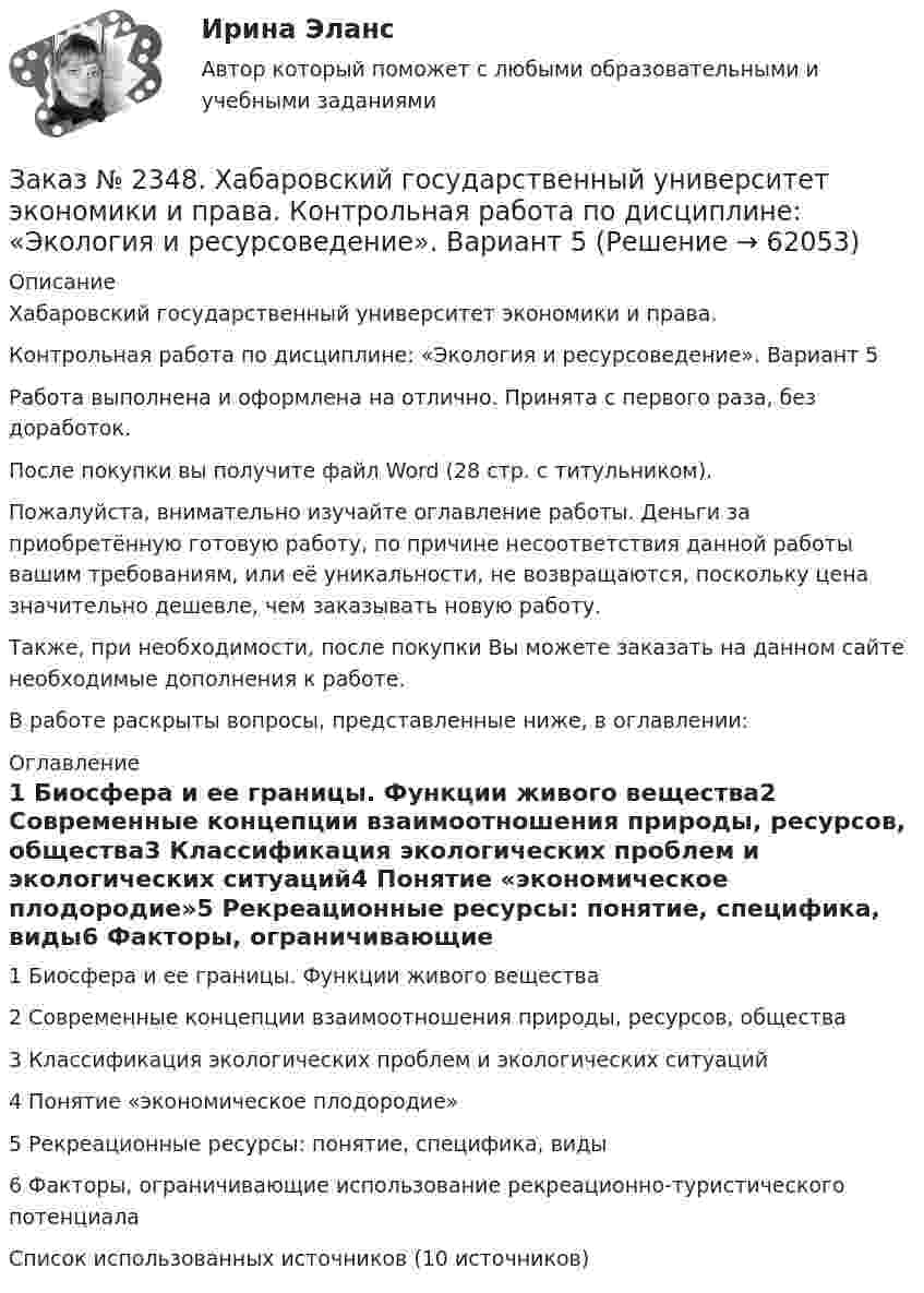      
            Описание
            Хабаровский государственный университет экономики и права.Контрольная работа по дисциплине: «Экология и ресурсоведение». Вариант 5Работа выполнена и оформлена на отлично. Принята с первого раза, без доработок.После покупки вы получите файл Word (28 стр. с титульником).Пожалуйста, внимательно изучайте оглавление работы. Деньги за приобретённую готовую работу, по причине несоответствия данной работы вашим требованиям, или её уникальности, не возвращаются, поскольку цена значительно дешевле, чем заказывать новую работу.Также, при необходимости, после покупки Вы можете заказать на данном сайте необходимые дополнения к работе.В работе раскрыты вопросы, представленные ниже, в оглавлении:  
            Оглавление
            1 Биосфера и ее границы. Функции живого вещества2 Современные концепции взаимоотношения природы, ресурсов, общества3 Классификация экологических проблем и экологических ситуаций4 Понятие «экономическое плодородие»5 Рекреационные ресурсы: понятие, специфика, виды6 Факторы, ограничивающие использование рекреационно-туристического потенциала Список использованных источников (10 источников)  
            
            
            Заказ № 2348. Хабаровский государственный университет экономики и права. Контрольная работа по дисциплине: «Экологический менеджмент». Заказ № 2348. Хабаровский государственный университет экономики и права. Контрольная работа по дисциплине: «Экология и ресурсоведение». Вариант 5Заказ № 2348. Хабаровский государственный университет экономики и права. Контрольная работа по дисциплине: «Экономическая география». Тема 6. Заказ № 2348. Хабаровский государственный университет экономики и права. Контрольная работа по дисциплине: «Экономическая социология и методика и техника конкретных социологических исследований».  Тема Мотивация и стимулирование трудовой деятельностиЗаказ № 2350. Тест по дисциплине «Менеджмент». Вариант 8Заказ № 2354. Контрольная работа по дисциплине: «Информатика». Вариант № 10.Заказ № 2367. Тихоокеанский государственный университет. Контрольная работа по дисциплине «Бухгалтерский учет в субъектах хозяйствования»Заказ № 2348. Хабаровский государственный университет экономики и права. Контрольная работа по дисциплине: «Теория менеджмента Теория организации». На тему: «Мотивация как функция управления». 6 вариантЗаказ № 2348. Хабаровский государственный университет экономики и права. Контрольная работа по дисциплине: «Управление конфликтами в организации». Вариант 6. Заказ № 2348. Хабаровский государственный университет экономики и права. Контрольная работа по дисциплине: «Управление операциями в бизнесе». Вариант № 6. Управление качествомЗаказ № 2348. Хабаровский государственный университет экономики и права. Контрольная работа по дисциплине: «Управление человеческими ресурсами» Тема: «Оценка результатов деятельности подразделения управления человеческими ресурсами»Заказ № 2348. Хабаровский государственный университет экономики и права. Контрольная работа по дисциплине: «Учет и анализ: управленческий учет» Заказ № 2348. Хабаровский государственный университет экономики и права. Контрольная работа по дисциплине: «Учет и анализ: финансовый анализ» Заказ № 2348. Хабаровский государственный университет экономики и права. Контрольная работа по дисциплине: «Учет и анализ: финансовый учет» 