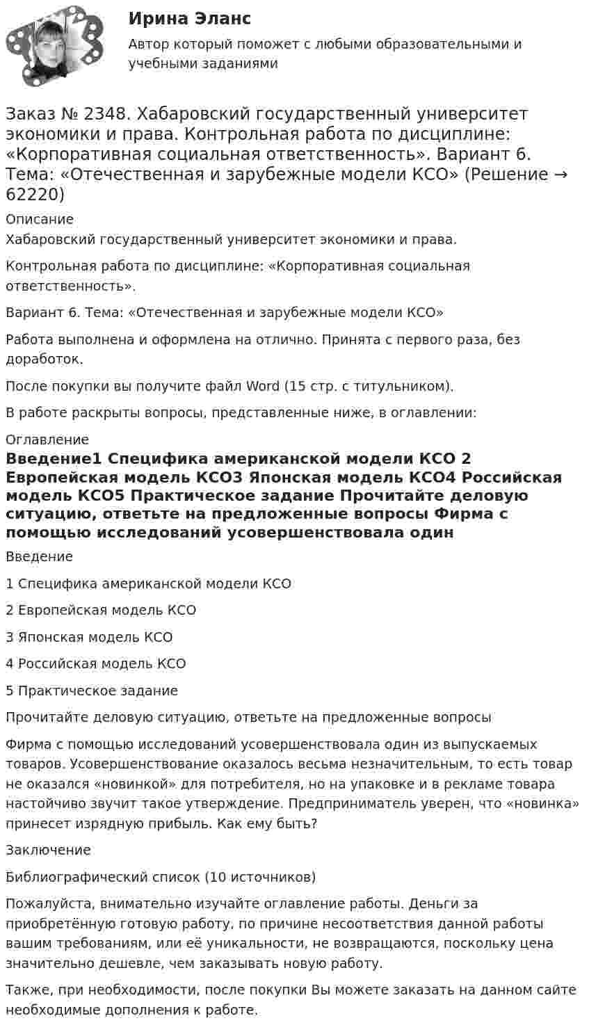      
            Описание
            Хабаровский государственный университет экономики и права.Контрольная работа по дисциплине: «Корпоративная социальная ответственность». Вариант 6. Тема: «Отечественная и зарубежные модели КСО»Работа выполнена и оформлена на отлично. Принята с первого раза, без доработок.После покупки вы получите файл Word (15 стр. с титульником).В работе раскрыты вопросы, представленные ниже, в оглавлении:  
            Оглавление
            Введение1 Специфика американской модели КСО 2 Европейская модель КСО3 Японская модель КСО4 Российская модель КСО5 Практическое задание Прочитайте деловую ситуацию, ответьте на предложенные вопросы Фирма с помощью исследований усовершенствовала один из выпускаемых товаров. Усовершенствование оказалось весьма незначительным, то есть товар не оказался «новинкой» для потребителя, но на упаковке и в рекламе товара настойчиво звучит такое утверждение. Предприниматель уверен, что «новинка» принесет изрядную прибыль. Как ему быть?ЗаключениеБиблиографический список  (10 источников) Пожалуйста, внимательно изучайте оглавление работы. Деньги за приобретённую готовую работу, по причине несоответствия данной работы вашим требованиям, или её уникальности, не возвращаются, поскольку цена значительно дешевле, чем заказывать новую работу. Также, при необходимости, после покупки Вы можете заказать на данном сайте необходимые дополнения к работе.  
            
            
            Заказ № 2348. Хабаровский государственный университет экономики и права. Контрольная работа по дисциплине: «История экономики». Тема 6 Экономическое развитие России в XVIII векеЗаказ № 2348. Хабаровский государственный университет экономики и права. Контрольная работа по дисциплине: «Корпоративная социальная ответственность». Вариант 6. Тема: «Отечественная и зарубежные модели КСО»Заказ № 2348. Хабаровский государственный университет экономики и права. Контрольная работа по дисциплине: «Корпоративные финансы». Тема 6 Расходы   корпорации: сущность,  классификация.Заказ № 2348. Хабаровский государственный университет экономики и права. Контрольная работа по дисциплине: «Логистика». Заказ № 2348. Хабаровский государственный университет экономики и права. Контрольная работа по дисциплине: «Маркетинг». Вариант 8.Заказ № 2348. Хабаровский государственный университет экономики и права. Контрольная работа по дисциплине: «Организация коммерческой деятельности». Заказ № 2348. Хабаровский государственный университет экономики и права. Контрольная работа по дисциплине: «Современные технологии управления персоналом». Вариант №2Заказ № 2335. Проектирование воспитательно-образовательного процесса В ДОУ. Контрольная работа № 5Заказ № 2345. Контрольная работа. Материаловедение. Вариант № 31Заказ № 2346. Дальневосточный государственный университет сообщения. Проект по дисциплине «Литература». На тему «Русское литературное зарубежье 1920-1990х годов».Заказ № 2348. Хабаровский государственный университет экономики и права. Контрольная работа по дисциплине: «Введение в профессиональную деятельность». Вариант 6Заказ № 2348. Хабаровский государственный университет экономики и права. Контрольная работа по дисциплине: «Государственное и муниципальное управление». Вариант № 6.Заказ № 2348. Хабаровский государственный университет экономики и права. Контрольная работа по дисциплине: «Деловые коммуникации». Вариант 7. Тема «Письменные деловые коммуникации»Заказ № 2348. Хабаровский государственный университет экономики и права. Контрольная работа по дисциплине: «Институциональная экономика». Вариант 6. Тема 6. Теория производства